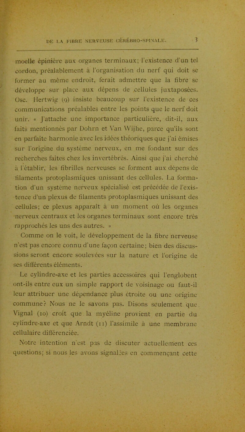 moelle épinière aux organes terminaux; l’existence d’un tel cordon, préalablement à l’organisation du nerf qui doit se former au même endroit, ferait admettre que la fibre se développe sur place aux dépens de cellules juxtaposées, üsc. llertwig (q) insiste beaucoup sur l’existence de ces communications préalables entre les points que le nerf doit unir. « J’attache une importance particulière, dit-il, aux faits mentionnés par Dohrn et \an Wijhe, parce qu’ils sont en parfaite harmonie avec les idées théoriques que j’ai émises sur l’origine du système nerveux, en me fondant sur des recherches faites chez les invertébrés. Ainsi que j’ai cherché à rétablir, les fibrilles nerveuses se forment aux dépens de filaments protoplasmiques unissant des cellules. La forma- tion d’un système nerveux spécialisé est précédée de l’exis- tence d’un plexus de filaments protoplasmiques unissant des cellules; ce plexus apparaît à un moment où les organes nerveux centraux et les organes terminaux sont encore très rapproches les uns des autres. » Comme on le voit, le développement de la fibre nerveuse n’est pas encore connu d’une façon certaine; bien des discus- sions seront encore soulevées sur la nature et l’origine de ses différents éléments. Le C3dindre-axe et les parties accessoires qui l’englobent ont-ils entre eux un simple rapport de voisinage ou faut-il leur attribuer une dépendance plus étroite ou une origine commune? Nous ne le savons pas. Disons seulement que. Vignal (lo) croit que la myéline provient en partie du cylindre-axe et que Arndt (ii) l’assimile à une membrane cellulaire différenciée. Notre intention n'est pas de discuter actuellement ces questions; si nous les avons signalées en commençant cette
