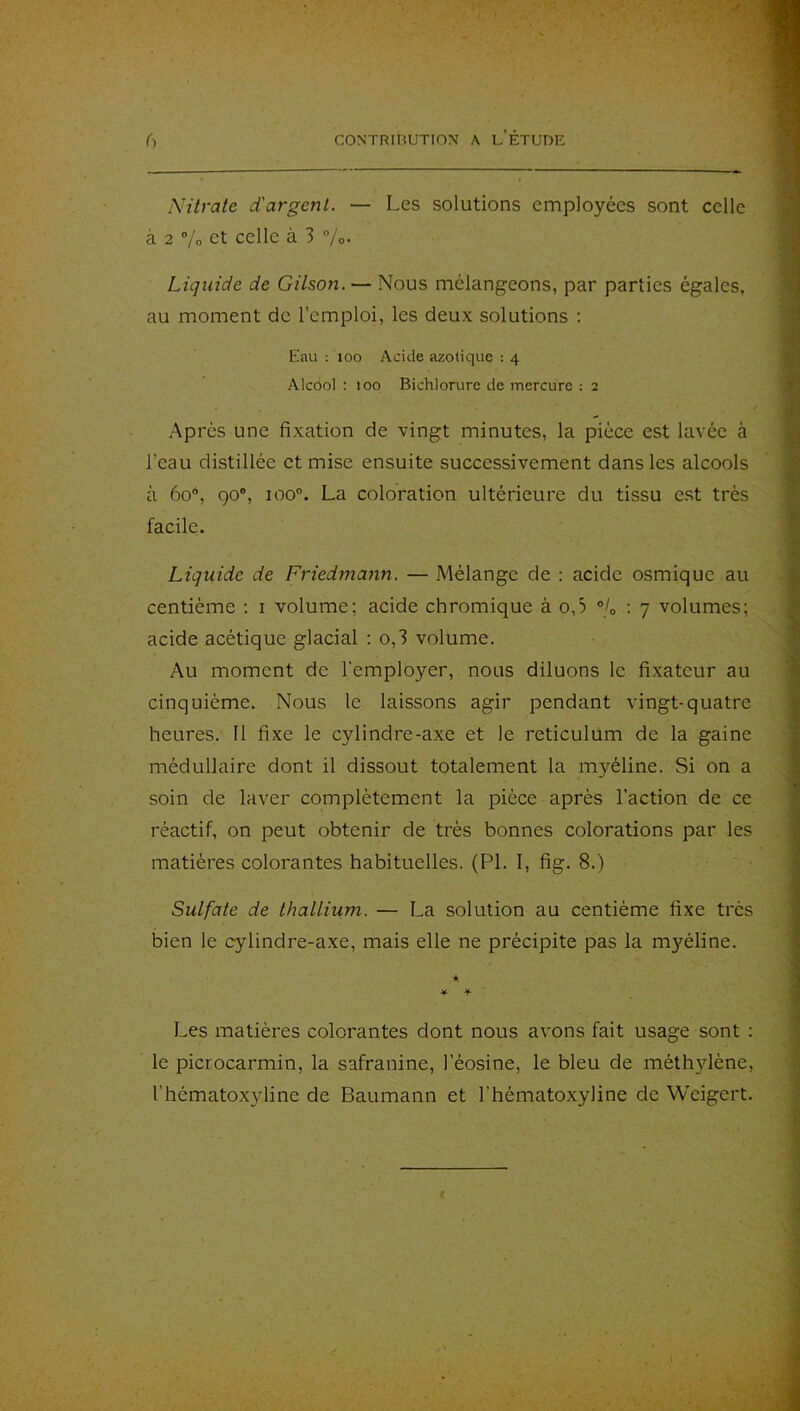 Nitrate d'argent. — Les solutions employées sont celle à 2 ”/o et celle à 3 /o- Liquide de Gilson. — Nous mélangeons, par parties égales, au moment de l’emploi, les deux solutions ; Eau : 100 Acide azotique : 4 Alcool : 100 Bichlorurc de mercure : 2 Après une fixation de vingt minutes, la pièce est lavée à l’eau distillée et mise ensuite successivement dans les alcools à 60, go®, 100®. La coloration ultérieure du tissu est très facile. Liquide de Friedmann. — Mélange de : acide osmique au centième : i volume; acide chromique à o,5 ®/o : 7 volumes; acide acétique glacial ; o,3 volume. Au moment de l’employer, nous diluons le fixateur au cinquième. Nous le laissons agir pendant vingt-quatre heures. Il fixe le cylindre-axe et le réticulum de la gaine médullaire dont il dissout totalement la myéline. Si on a soin de laver complètement la pièce après l’action de ce réactif, on peut obtenir de très bonnes colorations par les matières colorantes habituelles. (PL 1, fig. 8.) Sulfate de thallium. — La solution au centième fixe très bien le cylindre-axe, mais elle ne précipite pas la m}féline. •* ¥■ ¥ Les matières colorantes dont nous avons fait usage sont : le picrocarmin, la safranine, l’éosine, le bleu de méthylène, l’hématoxyline de Baumann et l’hématoxyline de Weigert.