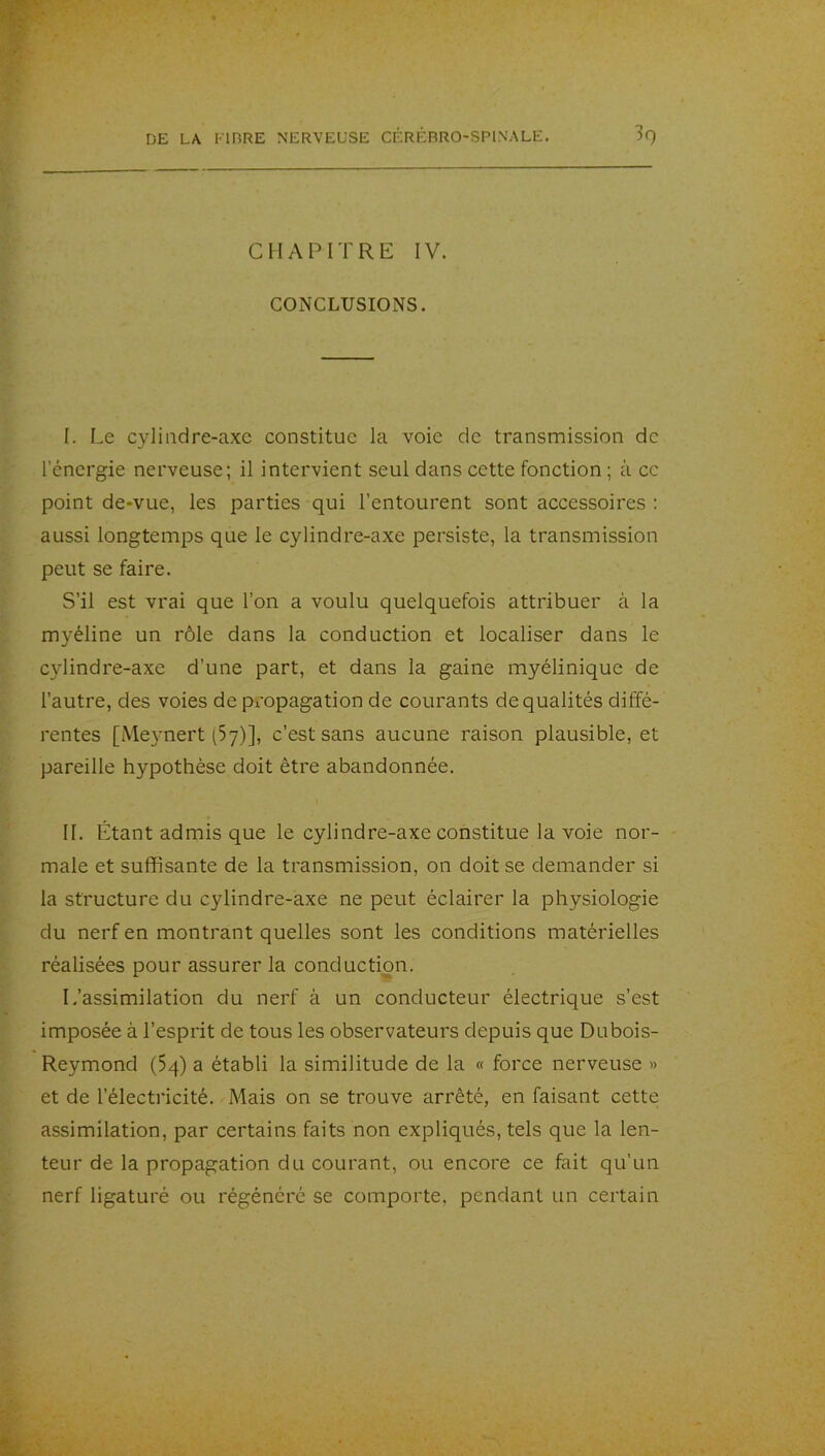 CHAPITRE IV. CONCLUSIONS. I. Le cyliiidre-axc constitue la voie de transmission de l’énergie nerveuse; il intervient seul dans cette fonction ; à cc point de-vue, les parties qui l’entourent sont accessoires : aussi longtemps que le cylindre-axe persiste, la transmission peut se faire. S’il est vrai que l’on a voulu quelquefois attribuer à la myéline un rôle dans la conduction et localiser dans le cylindre-axe d’une part, et dans la gaine myélinique de l’autre, des voies de propagation de courants de qualités diffé- rentes [Me}’nert (Sy)], c’est sans aucune raison plausible, et pareille hypothèse doit être abandonnée. II. Étant admis que le cylindre-axe constitue la voie nor- male et suffisante de la transmission, on doit se demander si la structure du cylindre-axe ne peut éclairer la physiologie du nerf en montrant quelles sont les conditions matérielles réalisées pour assurer la conduction. L’assimilation du nerf à un conducteur électrique s’est imposée à l’esprit de tous les observateurs depuis que Dubois- Reymond (54) a établi la similitude de la « force nerveuse » et de l’électricité. Mais on se trouve arrêté, en faisant cette assimilation, par certains faits non expliqués, tels que la len- teur de la propagation du courant, ou encore ce fait qu’un nerf ligaturé ou régénéré se comporte, pendant un certain