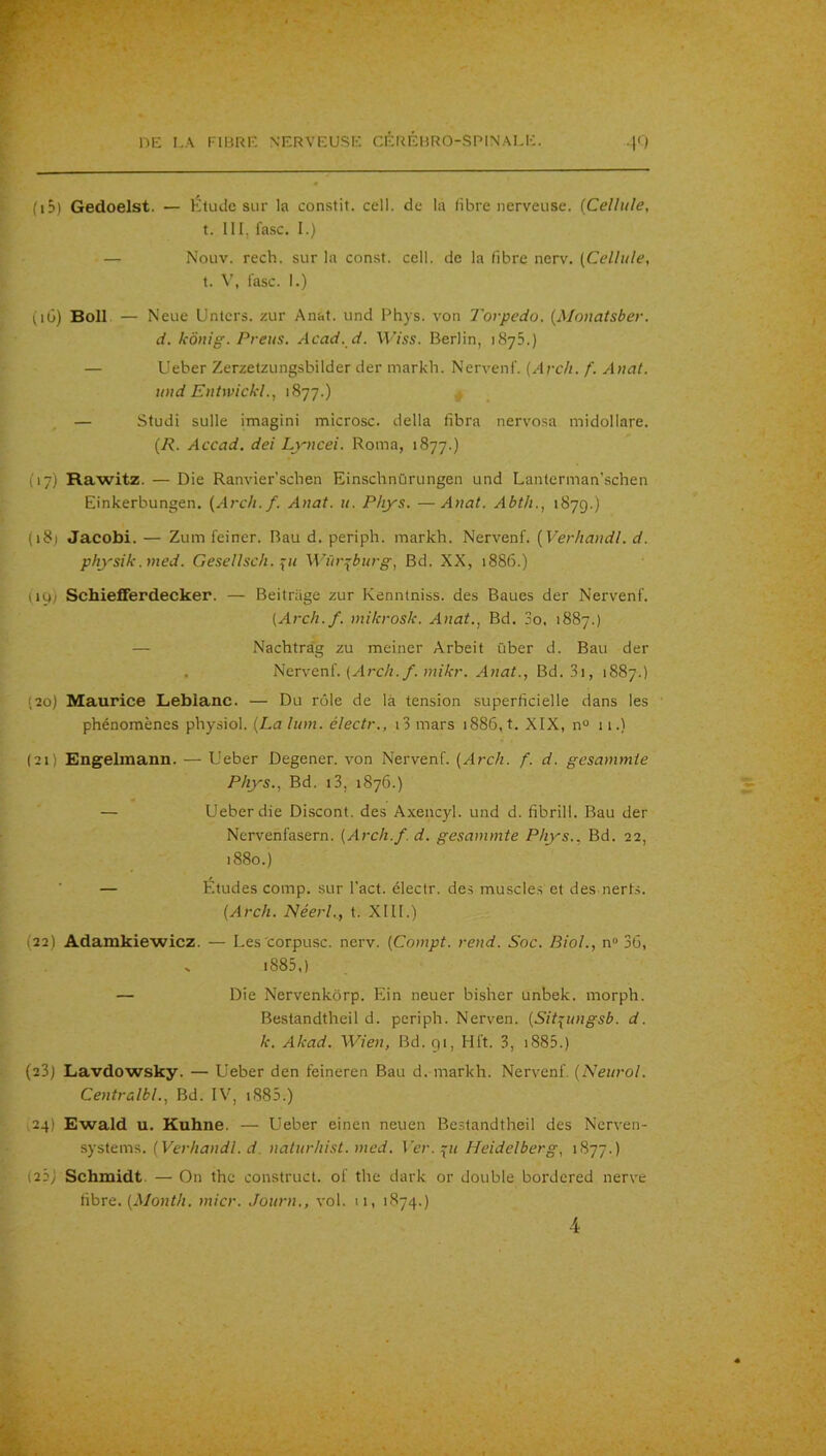 (iD) Gedoelst. — Etude sur la constit. cell. de la libre nerveuse. {Cellule, t. 111, fasc. 1.) — Nouv. rech. sur la const. cell. de la fibre nerv. {Cellule, t. \', l’asc. I.) (lü) Boll — Neue Untcrs. zur Anat. und Phys, von Torpédo. {Mouatsber. d. kônig. Preus. Acad. d. Wiss. Berlin, iSyS.) — Ueber Zerzetzungsbilder der markb. Nervenf. {Arc/t. f. Anat. und EnUvickl., 1877.) , — Studi sulle imagini microsc. délia fibra nervosa midollare. {R. Accad. dei Lyncei. Roma, 1877.) (17) Rawitz. — Die Ranvier’scben Einsclmürungen und Lanterman’schen Einkerbungen. {Arch.f. Anat. u. Phys. —Anat. Abth., 1879.) (i8j Jacobi. — Zum feiner. Bau d. periph. markh. Nervenf. {Verliandl. d. physik.nied. Gesellsch. ÿu Würi^burg, Bd. XX, 1886.) (iq) Schiefferdecker. — Beitrage zur Kenntniss. des Baues der Nervenf. {Arch.f. mikrosk. Anat., Bd. 3o, 1887.) — Nachtrag zu meiner Arbeit über d. Bau der . {Arch. f. mikr. Anat., Bd. .3i, 1887.) (20) Maurice Leblanc. — Du rôle de là tension superficielle dans les phénomènes physiol. {La lum. électr., i3 mars 1886, t. XIX, n° 11.) (21) Engelmann. — Ueber Degener. von Nervenf. {Arch. f. d. gesammte Phys., Bd. i3, 1876.) — Ueber die Discont. des Axencyl. und d. fibrill. Bau der Nervenfasern. {Arch.f. d. gesammte Phys., Bd. 22, 1880.) ■ — Etudes comp. sur Tact, électr. des muscle.s et des nerts. {Arch. Néerl., t. XIII.) (22) Adamkiewicz. — Les corpusc. nerv. {Compt. rend. Soc. Biol., n“ 36, » i885,) — Die Nervenkôrp. Ein neuer bisher unbek. morph. Bestandtheil d. periph. Nerven. {Sit^ungsb. d. k. Akad. Wien, Bd. 91, Hft. 3, i885.) (23) Lavdowsky. — Ueber den feineren Bau d. markh. Nervenf. {Neurol. Centralbl., Bd. IV, i885.) ,24) Ewald U. Kuhne. — Ueber einen neuen Bestandtheil des Nerven- systems. {Verliandl. d. naturhist. med. \'er. ^u Heidelberg, 1877.) (22) Schmidt. — On thc construct. of the dark or double bordered nerve fibre. (J/oHf/;. micr. Journ., vol. 11, 1874.) 4