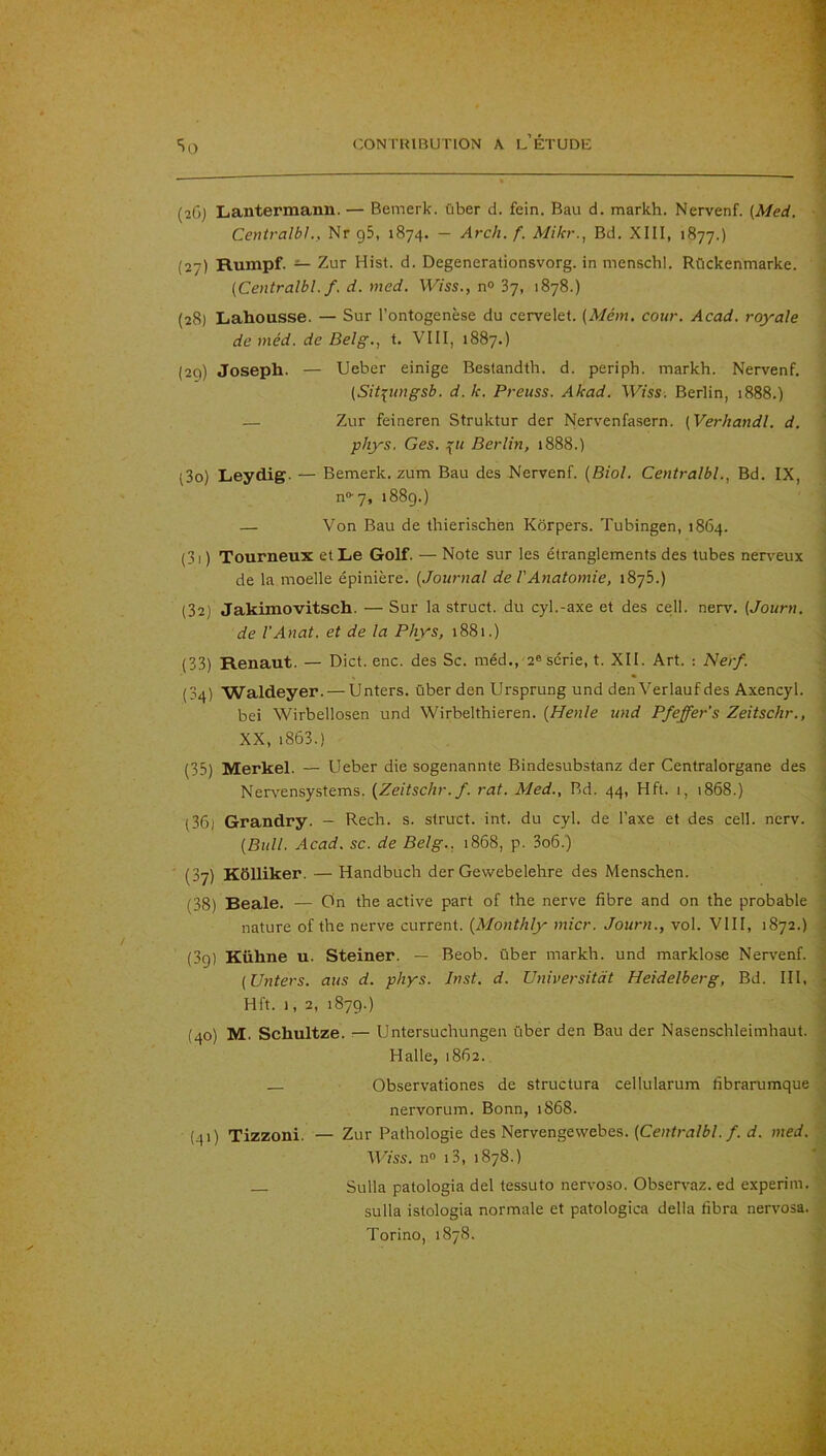 (26) Lantermann. — Bemerk. über d. fein, Bau d. markh. Nervenf. (Med. CentralbL, Nr gS, 1874. — Arch.f. Mikr., Bd. XIII, 1877.) (27) Rumpf. — Zur Hist. d. Degenerationsvorg. in menschl. Rûckenmarke. ; (Centralbl.f. d. med. Wiss., n» 87, 1878.) (28) Lahousse. — Sur l’ontogenèse du cervelet. (Mém. cour. Acad, royale de méd. de Belg., t. VIII, 1887.) (2C)) Joseph. — Ueber einige Bestandth. d. periph. markh. Nervenf. (Sit^ungsb. d. k. Preuss. Akad. Wiss. Berlin, 1888.) i — Zur feineren Struktur der Nervenfasern. (Verhandl. d. ' phys, Ges. Berlin, 1888.) (3o) Leydig. — Bemerk. zum Bau des Nervenf. [Biol. Centralbl., Bd. IX, n®-7, 1889.) — Von Bau de thierischèn Kôrpers. Tubingen, 1864. , (31 ) Tourneux et Le Golf. — Note sur les étranglements des tubes nerveux de la moelle épinière. [Journal de l'Anatomie, 1875.) i (32) Jakimovitsch. — Sur la struct. du cyl.-axe et des cell. nerv. {Journ. de VAnat. et de la Phys, 1881.) j (33) Renaut. — Dict. enc. des Sc. méd., 2® série, t. XII. Art. : Nerf. (34) Waldeyer. — Unters. über den Ursprung und den Verlauf des Axencyl. bei Wirbellosen und Wirbelthieren. {Henle und Pfeffer's Zeitschr., ^ XX, i863.) j (35) Merkel. — Ueber die sogenannte Bindesubstanz der Centralorgane des , Nervensystems. (Zeitschr. f. rat. Med., Bd. 44, Hft. 1, 1868.) ^ (36) Grandry. — Rech. s. struct. int. du cyl. de l’axe et des cell. nerv. \ (Bull. Acad. SC. de Belg., 1868, p. 3o6.) ! H (37) Kôlliker. — Handbuch der Gewebelehre des Menschen. j (38) Beale. — On the active part of the nerve fibre and on the probable 1 nature of the nerve current. (Monthly micr. Journ., vol. VIII, 1872.) i (3g) Kühne u. Steiner. — Beob. über markh. und marklose Nervenf. | (Unters. ans d. phys. Inst. d. Universitàt Heidelberg, Bd. III, ^ Hft. 1, 2, 1879.) 4 (40) M. Schultze. — Untersuchungen über den Bau der Nasenschleimhaut. I Halle, 1862. ^ — Observationes de structura cellularum fibrarumque ^ nervorum. Bonn, 1868. (41) Tizzoni. — Zur Pathologie des Nervengevvebes. (Centra/^/./, med. Wiss. n» i3, 1878.) Sulla patologia del tessuto nervoso. Observez, ed experim. sulla istologia normale et patologica délia fibra nervosa. . Torino, 1878.