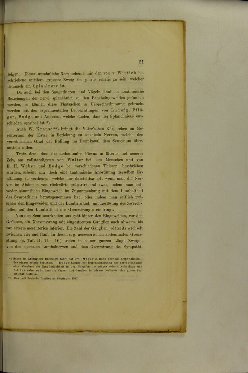 — - 21 folgen. Dieser ansehnliche Nerv scheint mir der von v. Witt ich be- schriebene mittlere grössere Zweig im plexus renalis zu sein, welcher demnach ein Spinalnerv ist. Da auch bei den Säugethieren und Vögeln ähnliche anatomische Beziehungen der nervi splanchnici zu den Baucheingeweiden gefunden werden, so können diese Thatsachen in Uebereinstimmuug gebracht werden mit den experimentellen Beobachtungen von Ludwig, Pflü- ger, Budge und Anderen, welche fanden, dass der Splanchnicus ent- schieden sensibel ist.*) Auch W. Krause**) bringt die Vater’schen Körperchen im Me- senterium der Katze in Beziehung zu sensibeln Nerven, welche den verschiedenen Grad der Füllung im Darmkanal dem Sensorium über- mitteln sollen. Trotz dem, dass die abdominalen Plexus in älterer und neuerer Zeit, am vollständigsten von Walter bei dem Menschen und von E. H. Weber und Budge bei verschiedenen Thieren, beschrieben wurden, scheint mir doch eine anatomische Anordnung derselben Er- wähnung zu verdienen, welche nur darstellbar ist, wenn man die Ner- ven im Abdomen von rückwärts präparirt und zwar, indem man ent- weder sämmtliche Eingeweide im Zusammenhang mit dem Lumbaltheil des Sympathicus herausgenommen hat, oder indem man seitlich zwi- schen den Eingeweiden und der Lumbalwand, mit Loslösung des Zwerch- felles, auf den Lumbaltheil des Grenzstranges eindringt. Von den Semilunar knoten aus geht hinter den Eingeweiden, vor den Gefässen, ein Nervenstrang mit eingestreuten Ganglien nach abwärts bis zur arteria mesenterica inferior. Die Zahl der Ganglien jederseits wechselt zwischen vier und fünf. In diesen s. g. accessorischen abdominalen Grenz- strang (s. Taf. II. 14—16) treten in seiner ganzen Länge Zweige, von den specialen Lumbalnerven und dem Grenzstrang des Sympathi- *) Schon im Anfang der Drcisßiger-Jahre hat Prof. Mayer in Bonn übor die Empfindlichkeit des plexus solaris berichtet. — Budge konnte bei Durchschncidung der nervi splanhnici eine Abnahme der Empfindlichkeit in dey Ganglion des plexus solaris beobachten und Adrian nahm wahr, dass die Nerven und Ganglion im plexus coeliacus eine grosse Sen- sibilität besitzen. **) Das pathologische Institut zu Göttingen 18(W.