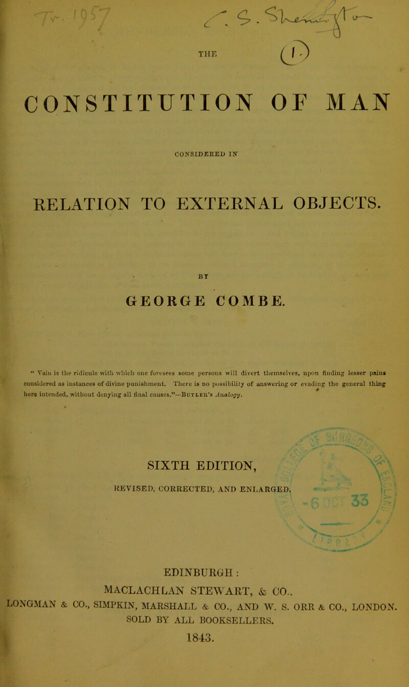 THE CONSTITUTION CONSIDERED IN OF MAN RELATION TO EXTERNAL OBJECTS. BT GEORGE COMBE. “ Vain is the ridicule with which one foresees some persons will divert themselves, upon finding lesser pains considered as instances of divine punishment. There is no possibility of answering or evading the general thing 0 here intended, without denying all final causes.”— Butleb’s Analogy. SIXTH EDITION, REVISED, CORRECTED, AND ENLARGED. EDINBURGH: MACLACHLAN STEWART, & CO- LONGMAN & CO., SIMPKIN, MARSHALL & CO., AND W. S. ORR & CO., LONDON. SOLD BY ALL BOOKSELLERS. 1843.