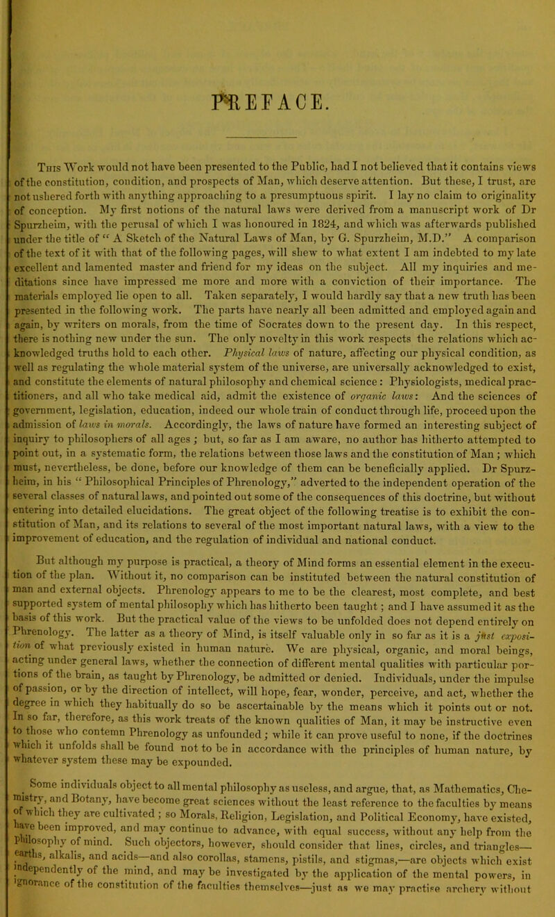 PREFACE. This Work would not liave keen presented to the Public, had I not believed that it contains views of the constitution, condition, and prospects of Man, which deserve attention. But these, I trust, are not ushered forth with anything approaching to a presumptuous spirit. I lay no claim to originality of conception. My first notions of the natural laws were derived from a manuscript work of Dr Spureheim, with the perusal of which I was honoured in 1824, and which was afterwards published under the title of “ A Sketch of the Natural Laws of Man, by G. Spurzheim, M.D.” A comparison of the text of it with that of the following pages, will shew to what extent I am indebted to my late excellent and lamented master and friend for my ideas on the subject. All my inquiries and me- ditations since have impressed me more and more with a conviction of their importance. The materials employed lie open to all. Taken separately, I would hardly say that a new truth has been presented in the following work. The parts have nearly all been admitted and employed again and again, by writers on morals, from the time of Socrates down to the present day. In this respect, there is nothing new under the sun. The only novelty in this work respects the relations which ac- knowledged truths hold to each other. Physical laws of nature, affecting our physical condition, as well as regulating the whole material system of the universe, are universally acknowledged to exist, and constitute the elements of natural philosophy and chemical science: Physiologists, medical prac- titioners, and all who take medical aid, admit the existence of organic laws: And the sciences of government, legislation, education, indeed our whole train of conduct through life, proceed upon the admission of laics in morals. Accordingly, the laws of nature have formed an interesting subject of inquiry to philosophers of all ages ; but, so far as I am awTare, no author has hitherto attempted to point out, in a systematic form, the relations between those laws and the constitution of Man; which must, nevertheless, be done, before our knowledge of them can be beneficially applied. Dr Spurz- heim, in his “ Philosophical Principles of Phrenology,” adverted to the independent operation of the several classes of natural laws, and pointed out some of the consequences of this doctrine, but without entering into detailed elucidations. The great object of the following treatise is to exhibit the con- stitution of Man, and its relations to several of the most important natural laws, with a view to the improvement of education, and the regulation of individual and national conduct. But although my purpose is practical, a theory of Mind forms an essential element in the execu- tion of the plan. Without it, no comparison can be instituted between the natural constitution of man and external objects. Phrenology appears to me to be the clearest, most complete, and best supported system of mental philosophy which has hitherto been taught; and I have assumed it as the basis of this work. But the practical value of the views to be unfolded does not depend entirely on Phrenology. The latter as a theory of Mind, is itself valuable only in so far as it is a jttsl exposi- tion of what previously existed in human nature. We are physical, organic, and moral beings, acting under general laws, whether the connection of different mental qualities with particular por- tions of the brain, as taught by Phrenology, be admitted or denied. Individuals, under the impulse of passion, or by the direction of intellect, will hope, fear, wonder, perceive, and act, whether the degree in which they habitually do so be ascertainable by the means which it points out or not. In so far, therefore, as this work treats of the known qualities of Man, it may be instructive even to those who contemn Phrenology as unfounded; while it can prove useful to none, if the doctrines which it unfolds shall be found not to be in accordance with the principles of human nature, by whatever system these may be expounded. . ^ome indi\ iduals object to all mental philosophy as useless, and argue, that, as Mathematics, Che- nustiy, and Botany, have become great sciences without the least reference to the faculties by means o which they are cultivated ; so Morals, Religion, Legislation, and Political Economy, have existed, ave been improved, and may continue to advance, with equal success, without any help from the P osoph_\ of mind. Such objectors, however, should consider that lines, circles, and triangles .Ca^ IS* alkalis, and acids and also corollas, stamens, pistils, and stigmas,—are objects which exist jn ependently of the mind, and may be investigated by the application of the mental powers, in gnoranee of the constitution of the faculties themselves—just as we may practise archery without