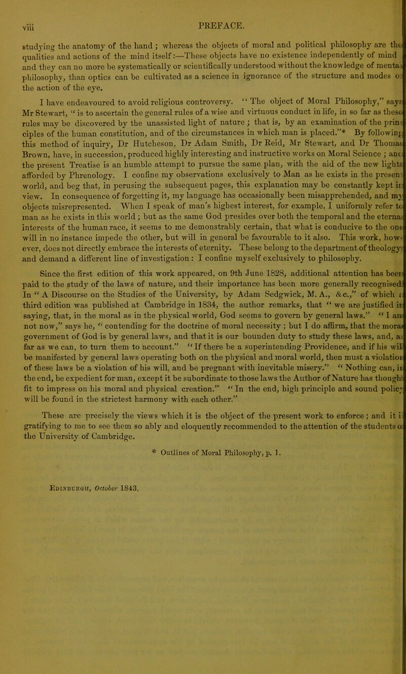 viii studying the anatomy of the hand ; whereas the objects of moral and political philosophy are the qualities and actions of the mind itself:—These objects have no existence independently of mind and they can no more be systematically or scientifically understood without the knowledge of menta.. philosophy, than optics can be cultivated as a science in ignorance of the structure and modes o: the action of the eye. I have endeavoured to avoid religious controversy. “ The object of Moral Philosophy,” says Mr Stewart, “ is to ascertain the general rules of a wise and virtuous conduct in life, in so far as these- rules may be discovered by the unassisted light of nature that is, by an examination of the prin ciples of the human constitution, and of the circumstances in which man is placed.”* By following this method of inquiry. Dr Hutcheson, Dr Adam Smith, Dr Reid, Mr Stewart, and Dr Thomas Brown, have, in succession, produced highly interesting and instructive works on Moral Science ; anc the present Treatise is an humble attempt to pursue the same plan, with the aid of the new light? afforded by Phrenology. I confine my observations exclusively to Man as he exists in the presen world, and beg that, in perusing the subsequent pages, this explanation may be constantly kept ir view. In consequence of forgetting it, my language has occasionally been misapprehended, and my objects misrepresented. When I speak of man’s highest interest, for example, I uniformly refer tc man as he exists in this world ; but as the same God presides over both the temporal and the etema interests of the human race, it seems to me demonstrably certain, that what is conducive to the one will in no instance impede the other, but will in general be favourable to it also. This work, how^ ever, does not directly embrace the interests of eternity. These belong to the department of theology and demand a different line of investigation : I confine myself exclusively to philosophy. Since the first edition of this work appeared, on 9th June 1828, additional attention has been paid to the study of the laws of nature, and their importance has been more generally recognised In “ A Discourse on the Studies of the University, by Adam Sedgwick, M. A., &c.,” of which i third edition was published at Cambridge in 1834, the author remarks, that “ we are justified ii saying, that, in the moral as in the physical world, God seems to govern by general laws.” “ I am not now,” says he, “ contending for the doctrine of moral necessity ; but I do affirm, that the mono government of God is by general laws, and that it is our bounden duty to study these laws, and, a far as we can, to turn them to account.” “ If there be a superintending Providence, and if his wil be manifested by general laws operating both on the physical and moral world, then must a violatioi of these laws be a violation of his will, and be pregnant with inevitable misery.” “ Nothing can, ii the end, be expedient for man, except it be subordinate to those laws the Author of Nature has though fit to impress on his moral and physical creation.” “ In the end, high principle and sound polic; will be found in the strictest harmony with each other.” These are precisely the views which it is the object of the present work to enforce ; and it i gratifying to me to see them so ably and eloquently recommended to the attention of the students o the University of Cambridge. * Outlines of Moral Philosophy, p. 1. Edinburgh, October 1843.