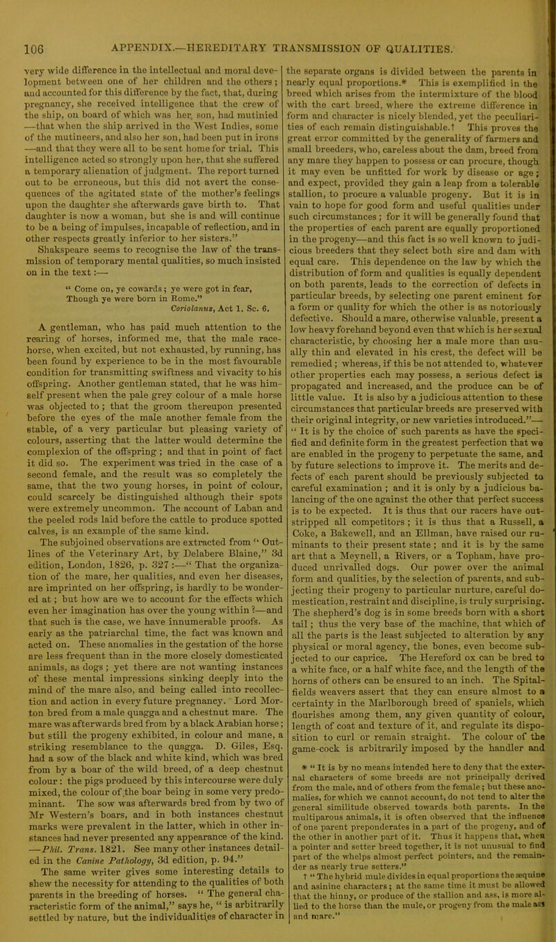 very wide difference in the intellectual and inoral deve- lopment between one of her children and the others; and accounted for this difference by the fact, that, during pregnancy, she received intelligence that the crew of the ship, on board of which was her. son, had mutinied .—that when the ship arrived in the West Indies, some of the mutineers, and also her son, had been put in irons —and that they were all to bo sent home for trial. This intelligence acted so strongly upon her, that she suffered a temporary alienation of judgment. The report turned out to be erroneous, but this did not avert the conse- quences of the agitated state of the mother’s feelings upon the daughter she afterwards gave birth to. That daughter is now a woman, but she is and will continue to be a being of impulses, incapable of reflection, and in other respects greatly inferior to her sisters.” Shakspeare seems to recognise the law of the trans- mission of temporary mental qualities, so much insisted on in the text:— “ Come on, ye cowards; ye were got in fear, Though ye were horn in Rome.” Coriolamis, Act 1. Sc. 6. A gentleman, who has paid much attention to the rearing of horses, informed me, that the male race- horse, when excited, but not exhausted, by running, has been found by experience to be in the most favourable condition for transmitting swiftness and vivacity to his offspring. Another gentleman stated, that he was him- self present when the pale grey colour of a male horse was objected to ; that the groom thereupon presented before the eyes of the male another female from the stable, of a very particular but pleasing variety of colours, asserting that the latter would determine the complexion of the offspring ; and that in point of fact it did so. The experiment was tried in the case of a second female, and the result was so completely the same, that the two young horses, in point of colour, could scarcely be distinguished although their spots were extremely uncommon. The account of Laban and the peeled rods laid before the cattle to produce spotted calves, is an example of the same kind. The subjoined observations are extracted from “ Out- lines of the Veterinary Art, by Delabere Blaine,” 3d edition, London, 1826, p. 327 :—“ That the organiza- tion of the mare, her qualities, and even her diseases, are imprinted on her offspring, is hardly to be wonder- ed at; but how are we to account for the effects which even her imagination has over the young within ?—and that such is the case, we have innumerable proofs. As early as the patriarchal time, the fact was known and acted on. These anomalies in the gestation of the horse are less frequent than in the more closely domesticated animals, as dogs ; yet there are not wanting instances of these mental impressions sinking deeply into the mind of the mare also, and being called into recollec- tion and action in every future pregnancy. Lord Mor- ton bred from a male quagga and a chestnut mare. The mare was afterwards bred from by a black Arabian horse; but still the progeny exhibited, in colour and mane, a striking resemblance to the quagga. D. Giles, Esq. had a sow of the black and white kind, which was bred from by a boar of the wild breed, of a deep chestnut colour: the pigs produced by this intercourse were duly mixed, the colour of the boar being in some very predo- minant. The sow was afterwards bred from by two of Mr Western’s boars, and in both instances chestnut marks were prevalent in the latter, which in other in- stances had never presented any appearance of the kind. —Phil. Trans. 1821. See many other instances detail- ed in the Canine Pathology, 3d edition, p. 94.” The same writer gives some interesting details to shew the necessity for attending to the qualities of both parents in the breeding of horses. “ The general cha- racteristic form of the animal,” says he, “ is arbitrarily settled by nature, but the individualities of character in the separate organs is divided between the parents in nearly equal proportions.* This is exemplified in the breed which arises from the intermixture of the blood with the cart breed, where the extreme difference in form and character is nicely blended, yet the peculiari- ties of each remain distinguishable.! This proves the great error committed by the generality of farmers and small breeders, who, careless about the dam, breed from any mare they happen to possess or can procure, though it may even be unfitted for work by disease or age; and expect, provided they gain a leap from a tolerable stallion, to procure a valuable progeny. But it is in vain to hope for good form and useful qualities under such circumstances ; for it will be generally found that the properties of each parent are equally proportioned in the progeny—and this fact is so well known to judi- cious breeders that they select both sire and dam with equal care. This dependence on the law by which the distribution of form and qualities is equally dependent on both parents, leads to the correction of defects in particular breeds, by selecting one parent eminent for a form or quality for which the other is as notoriously defective. Should a mare, otherwise valuable, present a low heavy forehand beyond even that which is her sexual characteristic, by choosing her a male more than usu- ally thin and elevated in his crest, the defect will be remedied ; whereas, if this be not attended to, whatever other properties each may possess, a serious defect is propagated and increased, and the produce can be of little value. It is also by a judicious attention to these circumstances that particular breeds are preserved with their original integrity, or new varieties introduced.”— “ It is by the choice of such parents as have the speci- fied and definite form in the greatest perfection that we are enabled in the progeny to perpetuate the same, and by future selections to improve it. The merits and de- fects of each parent should be previously subjected to careful examination ; and it is only by a judicious ba- lancing of the one against the other that perfect success is to be expected. It is thus that our racers have out- stripped all competitors; it is thus that a Russell, a Coke, a Bakewell, and an Ellman, have raised our ru- minants to their present state ; and it is by the same art that a Meynell, a Rivers, or a Topham, have pro- duced unrivalled dogs. Our power over the animal form and qualities, by the selection of parents, and sub- jecting their progeny to particular nurture, careful do- mestication, restraint and discipline, is truly surprising. The shepherd’s dog is in some breeds born with a short tail; thus the very base of the machine, that which of all the parts is the least subjected to alteration by any physical or moral agency, the bones, even become sub- jected to our caprice. The Hereford ox can be bred to a white face, or a half white face, and the length of the horns of others can be ensured to an inch. The Spital- fields weavers assert that they can ensure almost to a certainty in the Mai'lborough breed of spaniels, which flourishes among them, any given quantity of colour, length of coat and texture of it, and regulate its dispo- sition to curl or remain straight. The colour of the game-cock is arbitrarily imposed by the handler and * “ It is by no means intended here to deny that the exter- nal characters of some breeds are not principally derived from the male, and of others from the female; but these ano- malies, for which we cannot account, do not tend to alter the general similitude observed towards both parents. In the multiparous animals, it is often observed that the influence of one parent preponderates in a part of the progeny, and of the other in another part of it. Thus it happens that, when a pointer and setter breed together, it is not unusual to find part of the whelps almost perfect pointers, and the remain- der as nearly true setters.” t “ The hybrid mule divides in equal proportions the a?quine and asinine characters; at the same time it must be allowed that the hinny, or produce of the stallion and ass, is more al- lied to the horso than the mule, or progeny from the male asj and mare.”