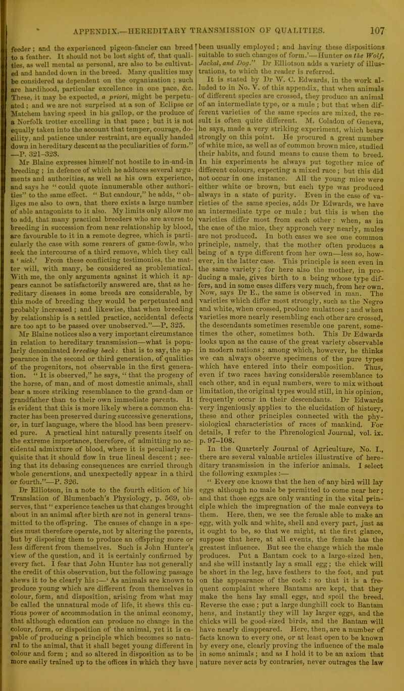 feeder; and the experienced pigeon-fancier can breed to a feather. It should not be lost sight of, that quali- ties, as well mental ns personal, are nlso to be cultivat- ed and handed down in the breed. Many qualities may be considered as dependent on the organization ; such are hardihood, particular excellence in one pace, &c. These, it may be expected, a priori, might be perpetu- ated ; and we are not surprised at a son of Eclipse or Matchem having speed in his gallop, or the produce of a Norfolk trotter excelling in that pace ; but it is not equally taken into the account that temper, courage, do- cility, and patience under restraint, are equally handed down in hereditary descent as the peculiarities of form.” —P. 321-323. Mr Blaine expresses himself not hostile to in-and-in breeding ; in defence of which he adduces several argu- ments and authorities, as well as his own experience, and says he “ could quote innumerable other authori- ties” to the same effect. “ But candour,” he adds, “ ob- liges me also to own, that there exists a large number of able antagonists to it also. My limits only allow me to add, that many practical breeders who are averse to breeding in succession from near relationship by blood, are favourable to it in a remote degree, which is parti- cularly the case with some rearers of game-fowls, who seek the intercourse of a third remove, which they call a ‘ nick.’ From these conflicting testimonies, the mat- ter will, with many, be considered as problematical. With me, the only arguments against it which it ap- pears cannot be satisfactorily answered are, that as he- reditary diseases in some breeds are considerable, by this mode of breeding they would be perpetuated and probably increased ; and likewise, that when breeding by relationship is a settled practice, accidental defects are too apt to be passed over unobserved.”—P. 325. Mr Blaine notices also a very important circumstance in relation to hereditary transmission—what is popu- larly denominated breeding back: that is to say, the ap- pearance in the second or third generation, of qualities of the progenitors, not observable in the first genera- tion. “ It is observed,” he says, “ that the progeny of the horse, of man, and of most domestic animals, shall bear a more striking resemblance to the grand-dam or grandfather than to their own immediate parents. It is evident that this is more likely where a common cha- racter has been preserved during successive generations, or, in turf language, where the blood has been preserv- ed pure. A practical hint naturally presents itself on the extreme importance, therefore, of admitting no ac- cidental admixture of blood, where it is peculiarly re- quisite that it should flow in true lineal descent; see- ing that its debasing consequences are carried through whole generations, and unexpectedly appear in a third or fourth.”—P. 326. Dr Elliotson, in a note to the fourth edition of his Translation of Blumenbach’s Physiology, p. 569, ob- serves, that “ experience teaches us that changes brought about in an animal after birth are not in general trans- mitted to the offspring. The causes of change in a spe- cies must therefore operate, not by altering the parents, but by disposing them to produce an offspring more or less different from themselves. Such is John Hunter’s, view of the question, and it is certainly confirmed by every fact. I fear that John Hunter has not generally the credit of this observation, but the following passage shews it to be clearly his :—‘ As animals are known to produce young which are different from themselves in colour, form, and disposition, arising from what may be called the unnatural mode of life, it shews this cu- rious power of accommodation in the animal economy, that although education can produce no change in the colour, form, or disposition of the animal, yet it is ca- pable of pi’oducing a principle which becomes so natu- ral to the animal, that it shall beget young different in colour and form ; and so altered in disposition as to be more easily trained up to the offices in which they have been usually employed; and Laving these dispositions suitable to such changes of form.’—Hunter on the Wolf, Jackal, and Dog. Dr Elliotson adds a variety of illus- trations, to which the reader is referred. It is stated by Dr \V. 0. Edwards, in the work al- luded to in No. V. of this appendix, that when animals of different species are crossed, they produce an animal of an intermediate type, or a mule ; but that when dif- ferent varieties of the same species are mixed, the re- sult is often quite different. M. Coladon of Geneva, he says, made a very striking experiment, which bears strongly on this point. He procured a great number of white mice, as well as of common brown mice, studied their habits, and found meuns to cause them to breed. In his experiments he always put together mice of different colours, expecting a mixed race; but this did not occur in one instance. All the young mice were either white or brown, but each type was produced always in a state of purity. Even in the case of va- rieties of the same species, adds Dr Edwards, we have an intermediate type or mule ; but this is when the varieties differ most from each other: when, as in the case of the mice, they approach very nearly, mules are not produced. In both cases we see one common principle, namely, that the mother often produces a being of a type different from her own—less so, how- ever, in the latter case. This principle is seen oven in the same variety; for here also the mother, in pro- ducing a male, gives birth to a being whose type dif- fers, and in some cases differs very much, from her own. Now, says Dr E., the same is observed in man. The varieties which differ most strongly, such as the Negro and white, when crossed, produce mulattoes ; and when varieties more nearly resembling each other are crossed, the descendants sometimes resemble one parent, some- times the other, sometimes both. This Dr Edwards looks upon as the cause of the great variety observable in modern nations ; among which, however, he thinks we can always observe specimens of the pure types which have entered into their composition. Thus, even if two races having considerable resemblance to each other, and in equal numbers, were to mix without limitation, the original types would still, in his opinion, frequently occur in their descendants. Dr Edwards very ingeniously applies to the elucidation of history, these and other principles connected with the phy- siological characteristics of races of mankind. For details, I refer to the Phrenological Journal, vol. ix. p. 97-108. In the Quarterly Journal of Agriculture, No. I., there are several valuable articles illustrative of here- ditary transmission in the inferior animals. I select the following examples :— “ Every one knows that the hen of any bird will lay eggs although no male be permitted to come near her; and that those eggs are only wanting in the vital prin- ciple which the impregnation of the male conveys to them. Here, then, we see the female able to make an egg, with yolk and white, shell and every part, just as it ought to be, so that we might, at the first glance, suppose that here, at all events, the female has the greatest influence. But see the change which the male produces. Put a Bantam cock to a large-sized hen, and she will instantly lay a small egg; the chick null be short in the leg, have feathex-s to the foot, and put on the appearance of the cock : so that it is a fre- quent complaint where Bantams are kept, that they make the hens lay small eggs, and spoil the breed. Reverse the case ; put a large dunghill cock to Bantam hens, and instantly they will lay larger eggs, and the chicks will be good-sized birds, and the Bantam will have nearly disappeared. Here, then, are a number of facts known to every one, or at least open to be known by every one, clearly proving the influence of the male in some animals ; and as I hold it to be an axiom that nature never acts by contraries, never outrages the law