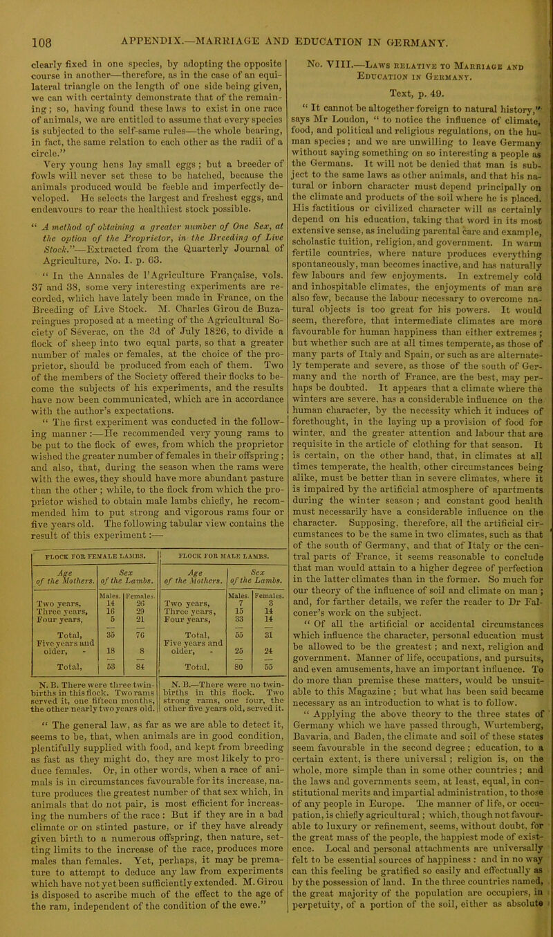 clearly fixed in one species, by adopting the opposite course in another—therefore, as in the case of an equi- lateral triangle on the length of one side being given, we can with certainty demonstrate that of the remain- ing ; so, having found these laws to exist in one race of animals, we are entitled to assume that every species is subjected to the self-same rules—the whole bearing, in fact, the same relation to each other as the radii of a circle.” Very young hens lay small eggs ; but a breeder of fowls will never set these to be hatched, because the animals produced would be feeble and imperfectly de- veloped. lie selects the largest and freshest eggs, and endeavours to rear the healthiest stock possible. “ A method of obtaining a greater number of One Sex, at the option of the Proprietor, in the Breeding of Live Stoclc.”—Extracted from the Quarterly Journal of Agriculture, No. I. p. 63. “ In the Annales de l’Agriculture Fran^aise, vols. 37 and 38, some very interesting experiments are re- corded, which have lately been made in France, on the Breeding of Live Stock. M. Charles Girou de Buza- reingues proposed at a meeting of the Agricultural So- ciety of Severac, on the 3d of July 1826, to divide a flock of sheep into two equal parts, so that a greater number of males or females, at the choice of the pro- prietor, should be produced from each of them. Two of the members of the Society offered their flocks to be- come the subjects of his experiments, and the results have now been communicated, which are in accordance with the author’s expectations. “ The first experiment was conducted in the follow- ing manner :—He recommended very young rams to be put to the flock of ewes, from which the proprietor wished the greater number of females in their offspring; and also, that, during the season when the rams were with the ewes, they should have more abundant pasture than the other ; while, to the flock from which the pro- prietor wished to obtain male lambs chiefly, he recom- mended him to put strong and vigorous rams four or five years old. The following tabular view contains the result of this experiment:— FLOCK FOR FEMALE LAMES. 1 FLOCK FOR MALE LAMBS. Age of the Mothers. Sex of the Lambs. Age of the Mothers. Sex of the Lambs. Two years, Males. 14 Females. 2G Two years. Males. 7 Females. 3 Three years, 10 29 Three years, 15 14 Four years, 5 21 Four years, 33 14 Total, 35 70 Total, 55 31 Five years uud older, 18 8 Five years and older, 25 24 Total, 53 84 Total, 80 55 N. B. There were three twin- births in this flock. Two rams served it, one fifteen months, the other nearly two years old. | N. B.—There were no twin- ; births in this flock. Two strong rams, one four, the I other five years old, served it. “ The general law, as far as we are able to detect it, seems to be, that, when animals are in good condition, plentifully supplied with food, and kept from breeding as fast as they might do, they are most likely to pro- duce females. Or, in other words, when a race of ani- mals is in circumstances favourable for its increase, na- ture produces the greatest number of that sex which, in animals that do not pair, is most efficient for increas- ing the numbers of the race : But if they are in a bad climate or on stinted pasture, or if they have already given birth to a numerous offspring, then nature, set- ting limits to the increase of the race, produces more males than females. Yet, perhaps, it may be prema- ture to attempt to deduce any law from experiments which have not yet been sufficiently extended. M. Girou is disposed to ascribe much of the effect to the age of the ram, independent of the condition of the ewe.” No. VIII.—Laws relative to Marriage and Education in Germany. Text, p. 40. “ It cannot be altogether foreign to natural history,”' says Mr Loudon, “ to notice the influence of climate, food, and political and religious regulations, on the hu- man species ; and we are unwilling to leave Germany without saying something on so interesting a people as the Germans. It will not be denied that man is sub- ject to the same laws as other animals, and that his na- tural or inborn character must depend principally on the climate and products of the soil where he is placed. His factitious or civilized character will as certainly depend on his education, taking that word in its most extensive sense, as including parental care and example, scholastic tuition, religion, and government. In warm fertile countries, where nature produces everything spontaneously, man becomes inactive, and has naturally few labours and few enjoyments. In extremely cold and inhospitable climates, the enjoyments of man are also few, because the labour necessary to overcome na- tural objects is too great for his powers. It would seem, therefore, that intermediate climates are more favourable for human happiness than either extremes ; but whether such are at all times temperate, as those of many parts of Italy and Spain, or such as are alternate- ly temperate and severe, as those of the south of Ger- many and the north of France, are the best, may per- haps be doubted. It appears that a climate where the winters are severe, has a considerable influence on the human character, by the necessity which it induces of forethought, in the laying up a provision of food for winter, and the greater attention and labour that are requisite in the article of clothing for that season. It is certain, on the other hand, that, in climates at all times temperate, the health, other circumstances being alike, must be better than in severe climates, where it is impaired by the artificial atmosphere of apartments during the winter season ; and constant good health must necessarily have a considerable influence on the character. Supposing, therefore, all the artificial cir- cumstances to he the same in two climates, such as that of the south of Germany, and that of Italy or the cen- tral parts of France, it seems reasonable to conclude that man would attain to a higher degree of perfection in the latter climates than in the former. So much for our theory of the influence of soil and climate on man ; and, for farther details, we refer the reader to Dr Fal- coner’s work on the subject. “ Of all the artificial or accidental circumstances which influence the character, personal education must be allowed to be the greatest; and next, religion and government. Manner of life, occupations, and pursuits, and even amusements, have an important influence. To do more than premise these matters, would be unsuit- able to this Magazine ; but what has been said became necessary as an introduction to what is to follow. “ Applying the above theory to the three states of Germany which we have passed through, Wurtemberg, Bavaria, and Baden, the climate and soil of these states seem favourable in the second degree ; education, to a certain extent, is there universal; religion is, on the whole, more simple than in some other countries; and the laws and governments seem, at least, equal, in con- stitutional merits and impartial administration, to those of any people in Europe. The manner of life, or occu- pation, is chiefly agricultural; which, though not favour- able to luxury or refinement, seems, without doubt, for the great mass of the people, the happiest mode of exist- ence. Local and personal attachments are universally felt to be essential sources of happiness : and in no way can this feeling be gratified so easily and effectually as by the possession of land. In the three countries named, the great majority of the population are occupiers, in perpetuity, of a portion of the soil, either as absolute