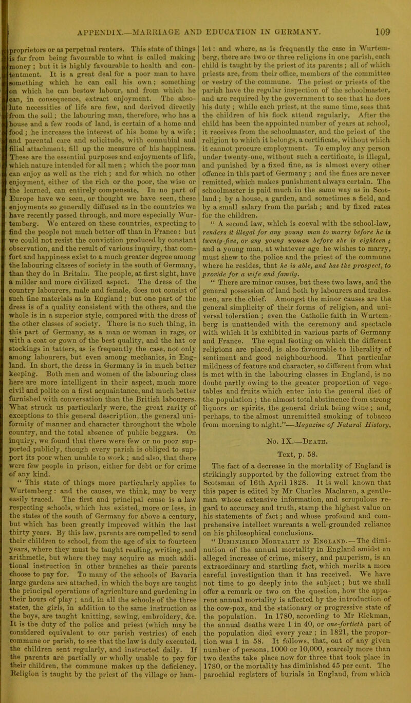 proprietors or as perpetual renters. This state of things is far from being favourable to what is called making nioney ; but it is highly favourable to health and con- tentment. It is a great deal for a poor man to have something which he can call his own; something on which he can bestow labour, and from which he can, in consequence, extract enjoyment. The abso- lute necessities of life are few, and derived directly from the soil; the labouring man, therefore, who has a house and a few roods of land, is certain of a home and food ; he increases the interest of his home by a wife ; and parental care and solicitude, with connubial and filial attachment, fill up the measure of his happiness. These are the essential purposes and enjoyments of life, which nature intended for all men ; which the poor man can enjoy as well as the rich ; and for which no other enjoyment, either of the rich or the poor, the wise or the learned, can entirely compensate. In no part of Europe have we seen, or thought we have seen, these enjoyments so generally diffused as in the countries we have recently passed through, and more especially Wur- temberg. We entered on these countries, expecting to find the people not much better off than in France : but we could not resist the conviction produced by constant observation, and the result of various inquiry, that com- fort and happiness exist to a much greater degree among the labouring classes of society in the south of Germany, than they do in Britain. The people, at first sight, have a milder and more civilized aspect. The dress of the country labourers, male and female, does not consist of such fine materials as in England ; but one part of the dress is of a quality consistent with the others, and the whole is in a superior style, compared with the dress of the other classes of society. There is no such thing, in this part of Germany, as a man or woman in rags, or with a coat or gown of the best quality, and the hat or stockings in tatters, as is frequently the case, not only among labourers, but even among mechanics, in Eng- land. In short, the dress in Germany is in much better keeping. Both men and women of the labouring class here are more intelligent in their aspect, much more civil and polite on a first acquaintance, and much better furnished with conversation than the British labourers. What struck us particularly were, the great rarity of exceptions to this general description, the general uni- formity of manner and character throughout the whole country, and the total absence of public beggars. On inquiry, we found that there were few or no poor sup- ported publicly, though every parish is obliged to sup- port its poor when unable to work ; and also, that there were few people in prison, either for debt or for crime of any kind. “ This state of things more particularly applies to YAirtemberg: and the causes, we think, maybe very easily traced. The first and principal cause is a law respecting schools, which has existed, more or less, in the states of the south of Germany for above a century, but which has been greatly improved within the last thirty years. By this law, parents are compelled to send their children to school, from the age of six to fourteen years, where they must be taught reading, writing, and arithmetic, but where they may acquire as much addi- tional instruction in other branches as their parents choose to pay for. To many of the schools of Bavaria large gardens are attached, in which the boys are taught the principal operations of agriculture and gardening in their hours of play ; and, in all the schools of the three states, the girls, in addition to the same instruction as the boys, are taught knitting, sewing, embroidery, &c. It is the duty of the police and priest (which may be considered equivalent to our parish vestries) of each commune or parish, to see that the law is duly executed, the children sent regularly, and instructed daily. If the parents are partially or wholly unable to pay for their children, the commune makes up the deficiency. Religion is taught by the priest of tho village or ham- let : and where, as is frequently the case in Wurtem- berg, there aro two or three religions in one parish, each child is taught by the priest of its parents ; all of which priests are, from their office, members of the committee or vestry of the commune. The priest or priests of the parish have the regular inspection of tho schoolmaster, and are required by the government to see that he does his duty ; while each priest, at the same time, sees that the children of his flock attend regularly. After the child has been the appointed number of years at school, it receives from the schoolmaster, and the priest of the religion to which it belongs, a certificate, without which it cannot procure employment. To employ any person under twenty-one, without such a certificate, is illegal, and punished by a fixed fine, as is almost every other offence in this part of Germany ; and the fines are never remitted, which makes punishment always certain. Tho schoolmaster is paid much in the same way as in Scot- land ; by a house, a garden, and sometimes a field, and by a small salary from the parish ; and by fixed rates for the children. “ A second law, which is coeval with the school-law, renders it illegal for any young man to marry before he is twenty-five, or any young woman before she is eighteen ; and a young man, at whatever age he wishes to marry, must shew to tho police and the priest of the commune where ho resides, that he is able, and has the prospect, to provide for a wife and family. “ There are minor causes, but these two laws, and the general possession of land both by labourers and trades- men, are the chief. Amongst the minor causes are the general simplicity of their forms of religion, and uni- versal toleration ; even the Catholic faith in Wurtem- berg is unattended with the ceremony and spectacle with which it is exhibited in various parts of Germany and France. The equal footing on which the different religions are placed, is also favourable to liberality of sentiment and good neighbourhood. That particular mildness of feature and character, so different from what is met with in the labouring classes in England, is no doubt partly owing to the greater proportion of vege- tables and fruits which enter into the general diet of the population ; the almost total abstinence from strong liquors or spirits, the general drink being wine ; and, perhaps, to the almost unremitted smoking of tobacco from morning to night.”—Magazine of Natural History. No. IX.—Death. Text, p. 58. The fact of a decrease in the mortality of England is strikingly supported by the following extract from tho Scotsman of 16th April 1828. It is wrell known that this paper is edited by Mr Charles Maclaren, a gentle- man wThose extensive information, and scrupulous re- gard to accuracy and truth, stamp the highest value on his statements of fact; and whose profound and com- prehensive intellect warrants a well-grounded reliance on his philosophical conclusions. “ Diminished Mortality in England. — The dimi- nution of the annual mortality in England amidst an alleged increase of crime, misery, and pauperism, is an extraordinary and startling fact, which merits a more careful investigation than it has received. We have not time to go deeply into the subject; but we shall offer a remark or two on the question, how the appa- rent annual mortality is affected by the introduction of the cow-pox, and the stationary or progressive state of the population. In 1780, according to Mr Rickman, the annual deaths were 1 in 40, or one-fortieth part of the population died every year ; in 1821, the propor- tion was 1 in 58. It follows, that, out of any given number of persons, 1000 or 10,000, scarcely more than two deaths take place nowr for three that took place in 1780, or the mortality has diminished 45 per cent. The parochial registers of burials in England, from which