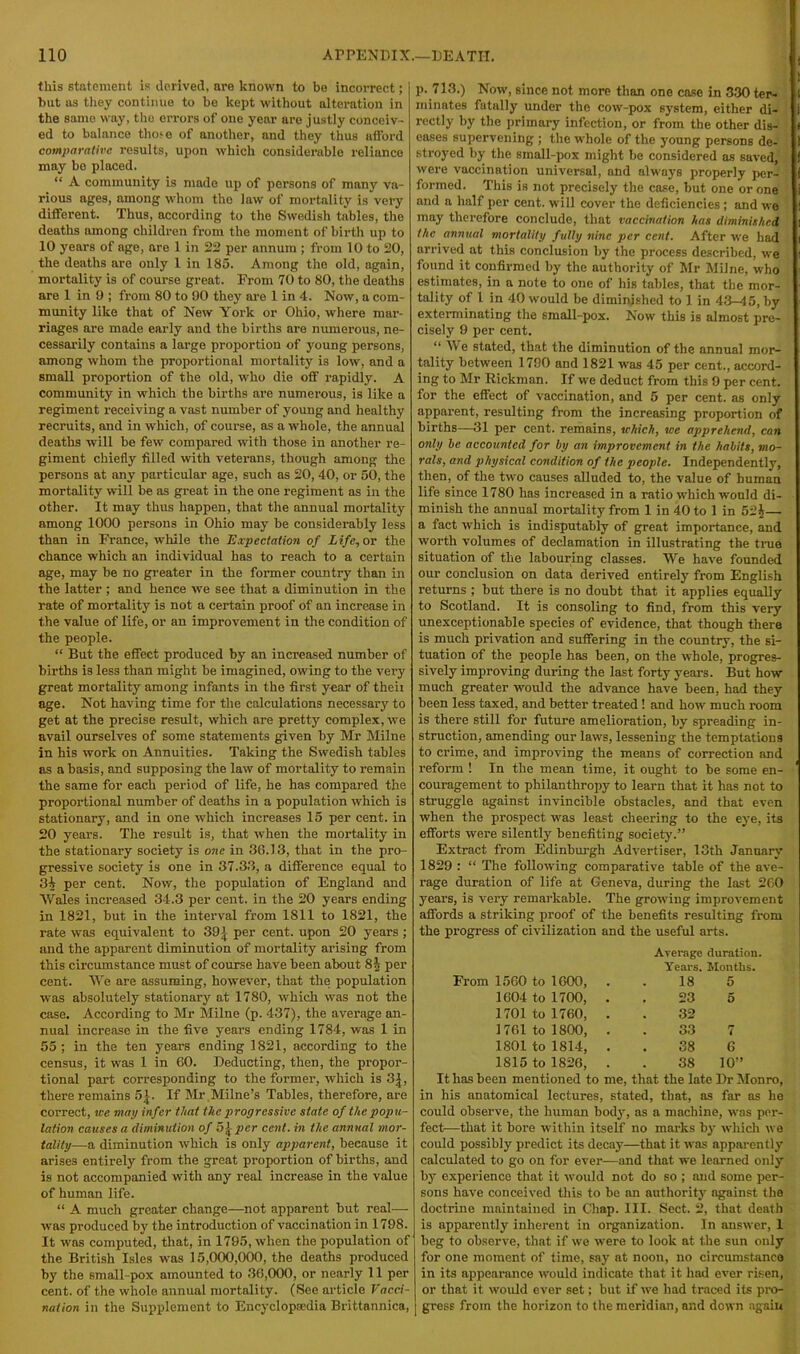 this statement is derived, are known to be incorrect; but as they continue to he kept without alteration in the same way, the errors of one year are justly conceiv- ed to balance tho^e of another, and they thus afford comparative results, upon which considerable reliance may be placed. “ A community is made up of persons of many va- rious ages, among whom the law of mortality is very different. Thus, according to the Swedish tables, the deaths among children from the moment of birth up to 10 years of ago, are 1 in 22 per annum ; from 10 to 20, the deaths are only 1 in 185. Among the old, again, mortality is of course great. From 70 to 80, the deaths are 1 in 9 ; from 80 to 90 they are 1 in 4. Now, a com- munity like that of New York or Ohio, where mar- riages are made early and the births are numerous, ne- cessarily contains a large proportion of young persons, among whom the proportional mortality is low, and a small proportion of the old, who die off rapidly. A community in which the births are numerous, is like a regiment receiving a vast number of young and healthy recruits, and in which, of course, as a whole, the annual deaths will be few compared with those in another re- giment chiefly filled with veterans, though among the persons at any particular age, such as 20, 40, or 50, the mortality will be as great in the one regiment as in the other. It may thus happen, that the annual mortality among 1000 persons in Ohio may be considerably less than in France, while the Expectation of Life, or the chance which an individual has to reach to a certain age, may be no greater in the former country than in the latter ; and hence we see that a diminution in the rate of mortality is not a certain proof of an increase in the value of life, or an improvement in the condition of the people. “ But the effect produced by an increased number of births is less than might be imagined, owing to the very great mortality among infants in the first year of then age. Not having time for the calculations necessary to get at the precise result, which are pretty complex, we avail ourselves of some statements given by Mr Milne in his work on Annuities. Taking the Swedish tables as a basis, and supposing the law of mortality to remain the same for each period of life, he has compared the proportional number of deaths in a population which is stationary, and in one which increases 15 per cent, in 20 years. The result is, that when the mortality in the stationary society is one in 36.13, that in the pro- gressive society is one in 37.33, a difference equal to 3i per cent. Now, the population of England and Wales increased 34.3 per cent, in the 20 years ending in 1821, but in the interval from 1811 to 1821, the rate was equivalent to 391 per cent, upon 20 years; and the apparent diminution of mortality arising from this circumstance must of course have been about 8i per cent. We are assuming, however, that the population was absolutely stationary at 1780, which was not the case. According to Mr Milne (p. 437), the average an- nual increase in the five years ending 1784, was 1 in 55; in the ten years ending 1821, according to the census, it was 1 in 60. Deducting, then, the propor- tional part corresponding to the former, which is 31, there remains 5 j. If Mr Milne’s Tables, therefore, are correct, we map infer that the progressive state of the popu- lation causes a diminution of b\pcr cent, in the annual mor- tality—a diminution which is only apparent, because it arises entirely from the great proportion of births, and is not accompanied with any real increase in the value of human life. “ A much greater change—not apparent but real— was produced by the introduction of vaccination in 1798. It was computed, that, in 1795, when the population of the British Isles was 15,000,000, the deaths produced by the small-pox amounted to 36,000, or nearly 11 per cent, of the whole annual mortality. (See article Vacci- nation in the Supplement to Encyclopaedia Brittannica, p. 713.) Now, since not more than one case in 330 ter- minates fatally under the cow-pox system, either di- rectly by the primary infection, or from the other dis- eases supervening ; the whole of the young persons de- stroyed by the small-pox might be considered as saved, were vaccination universal, and always properly per- formed. This is not precisely the case, but one or one and a half per cent, will cover the deficiencies ; and we may therefore conclude, that vaccination has diminished the annual mortality fully nine per cent. After we had arrived at this conclusion by the process described, we found it confirmed by the authority of Mr Milne, who estimates, in a note to one of his tables, that the mor- tality of 1 in 40 would he diminished to 1 in 43-45, by exterminating the small-pox. Now this is almost pre- cisely 9 per cent. “ We stated, that the diminution of the annual mor- tality between 1790 and 1821 was 45 per cent., accord- ing to Mr Rickman. If we deduct from this 9 per cent, for the effect of vaccination, and 5 per cent, as only apparent, resulting from the increasing proportion of births—31 per cent, remains, which, we apprehend, can only be accounted for by an improvement in the habits, mo- rals, and physical condition of the people. Independently, then, of the two causes alluded to, the value of human life since 1780 has increased in a ratio which would di- minish the annual mortality from 1 in 40 to 1 in 52i— a fact which is indisputably of great importance, and worth volumes of declamation in illustrating the true situation of the labouring classes. We have founded our conclusion on data derived entirely from English returns ; but there is no doubt that it applies equally to Scotland. It is consoling to find, from this very unexceptionable species of evidence, that though there is much privation and suffering in the country, the si- tuation of the people has been, on the whole, progres- sively improving during the last forty years. But how much greater would the advance have been, had they been less taxed, and better treated ! and how much room is there still for future amelioration, by spreading in- struction, amending our laws, lessening the temptations to crime, and improving the means of correction and reform ! In the mean time, it ought to be some en- couragement to philanthropy to learn that it has not to struggle against invincible obstacles, and that even when the prospect was least cheering to the eye, its efforts were silently benefiting society.” Extract from Edinburgh Advertiser, 13th January 1829 : “ The following comparative table of the ave- rage duration of life at Geneva, during the last 260 years, is very remarkable. The growing improvement affords a striking proof of the benefits resulting from the progress of civilization and the useful arts. Average duration. Years. Months. From 1560 to 1600, 18 5 1604 to 1700, . 23 5 1701 to 1760, . 32 1761 to 1800, . 33 7 1801 to 1814, . 38 6 1815 to 1826, . 38 10” It has been mentioned to me, that the late Dr Monro, in his anatomical lectures, stated, that, as far as he could observe, the human body, as a machine, was per- fect—that it bore within itself no marks by which we could possibly predict its decay—that it was apparently calculated to go on for ever—and that we learned only by experience that it would not do so ; and some per- sons have conceived this to be an authority against the doctrine maintained in Chap. III. Sect. 2, that death is apparently inherent in organization. In answer, 1 beg to observe, that if we were to look at the sun only for one moment of time, say at noon, no circumstance in its appearance would indicate that it had ever risen, or that it would ever set; but if we had traced its pro- | gress from the horizon to the meridian, and down again