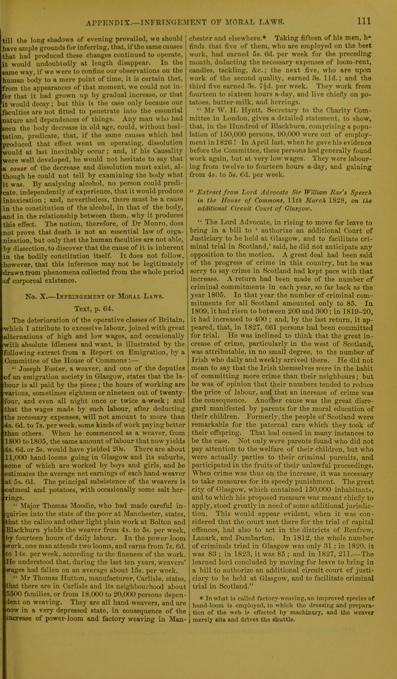 till the long shadows of evening prevailed, we should have ample grounds for inferring, that, if the same causes that had produced these changes continued to operate, it would undoubtedly at length disappear. In the same way, if we were to confine our observations on the human body to a mere point of time, it is certain that, from the appearances of that moment, we could not in- fer that it had grown up by gradual increase, or that it would decay ; but this is the case only because our faculties are not fitted to penetrate into the essential nature and dependences of things. Any man who had seen the body decrease in old age, could, without hesi- tation, predicate, that, if the same causes which had produced that effect went on operating, dissolution would at last inevitably occur ; and, if his Causality were well developed, he would not hesitate to say that a cause of the decrease and dissolution must exist, al- though he could not tell by examining the body what it was. By analysing alcohol, no person could predi- cate, independently of experience, that it would produce intoxication ; and, nevertheless, there must be a cause in the constitution of the alcohol, in that of the body, and in the relationship between them, why it produces this effect. The notion, therefore, of Dr Monro, does not prove that death is not an essential law of orga- nization, but only that the human faculties are not able, by dissection, to discover that the cause of it is inherent in the bodily constitution itself. It does not follow, however, that this inference may not be legitimately idrawn trom phenomena collected from the whole period of corporeal existence. No. X.—Infringement of Moral Laws. Text, p. 64. The deterioration of the operative classes of Britain, ■which I attribute to excessive labour, joined with great alternations of high and low wages, and occasionally ■with absolute idleness and want, is illustrated by the following extract from a Report on Emigration, by a Committee of the House of Commons :— “ Joseph Foster, a weaver, and one of the deputies of an emigration society in Glasgow, states that the la- bour is all paid by the piece ; the hours of working are various, sometimes eighteen or nineteen out of twenty- four, and even all night once or twice a-week; and that the wages made by such labour, after deducting the necessary expenses, will not amount to more than 4s. 6d. to 7s. per week, some kinds of work paying better than others. When he commenced as a weaver, from 1800 to 1805, the same amount of labour that now yields 4s. 6d. or 5s. would have yielded 20s. There are about 11,000 hand-looms going in Glasgow and its suburbs, 6ome of which are worked by boys and girls, and he estimates the average net earnings of each hand-weaver at 5s. 6d. The principal subsistence of the weavers is oatmeal and potatoes, with occasionally some salt her- rings. “ Major Thomas Moodie, who had made careful in- quiries into the state of the poor at Manchester, states, that the calico and other light plain work at Bolton and Blackburn yields the weaver from 4s. to 5s. per week, by fourteen hours of daily labour. In the power-loom work, one man attends two looms, and earns from 7s. 6d. to 14s. per week, according to the fineness of the work. He understood that, during the last ten years, weavers’ wages had fallen on an average about 15s. per week. “ Mr Thomas Hutton, manufacturer, Carlisle, states, that there are in Carlisle and its neighbourhood about 5500 families, or from 18,000 to 20,000 persons depen- dent on weaving. They are all hand-weavers, and are now in a very depressed state, in consequence of the increase of power-loom and factory weaving in Man- chester and elsewhere.* Taking fifteen of his men, h* finds that five of them, who are employed on the best work, had earned 5s. 6d. per week for the preceding month, deducting the necessary expenses of loom-rent, candles, tackling, &c.; the next five, who are upon work of the second quality, earned 3s. lid.; and the third five earned 3s. 7^d. per week. They work from fourteen to sixteen hours a-day, and live chiefly on po- tatoes, butter-milk, and herrings. “ Mr W. II. Ilyett, Secretary to the Charity Com- mittee in London, gives a detailed statement, to show, that, in the Hundred of Blackburn, comprising a popu- lation of 150,000 persons, 00,000 were out of employ- ment in 1826 ! In April last, when he gave his evidence before the Committee, these persons had generally found work again, but at very low wages. They were labour- ing from twelve to fourteen hours a-day, and gaining from 4s. to 5s. Gd. per week. “ Extract from Lord Advocate Sir William Eae’s Speech in the House of Commons, 1 \th March 1828, on the additional Circuit Court of Glasgow. “ The Lord Advocate, in rising to move for leave to bring in a bill to ‘ authorize an additional Court of Justiciary to be held at Glasgow, and to facilitate cri- minal trial in Scotland,’ said, he did not anticipate any opposition to the motion. A great deal had been said of the progress of crime in this country, but he was sorry to say crime in Scotland had kept pace with that increase. A return had been made of the number of criminal commitments in each year, so far back as the year 1805. In that year the number of criminal com- mitments for all Scotland amounted only to 85. In 1809, it had risen to between 200 and 300; in 1819-20, it had increased to 400 ; and, by the last return, it ap- peared, that, in 1827, 661 persons had been committed for trial. He was inclined to think that the great in- crease of crime, particularly in the west of Scotland, was attributable, in no small degree, to the number of Irish who daily and weekly arrived there. He did not mean to say that the Irish themselves were in the habit of committing more crime than their neighbours; but he was of opinion that their numbers tended to reduce the price of labour, and that an increase of crime was the consequence. Another cause was the great disre- gard manifested by parents for the moral education of their children. Formerly, the people of Scotland were remarkable for the paternal care which they took of their offspring. That had ceased in many instances to he the case. Not only were parents found who did not pay attention to the welfare of their children, but who were actually parties to their criminal pursuits, and participated in the fruits of their unlawful proceedings. When crime was thus on the increase, it was necessary to take measures for its speedy punishment. The great city of Glasgow, which contained 150,000 inhabitants, and to which his proposed measure was meant chiefly to apply, stood greatly in need of some additional jurisdic- tion. This would appear evident, when it was con- sidered that the court met there for the trial of capital offences, had also to act in the districts of Renfrew, Lanark, and Dumbarton. In 1812, the whole number of criminals tried in Glasgow was only 31; in 1820, it was 83 ; in 1823, it was 85 ; and in 1827, 211.—The learned lord concluded by moving for leave to bring in a bill to authorize an additional circuit court of justi- ciary to be held at Glasgow, and to facilitate criminal trial in Scotland.” * In what is called factory-weaving, an improved species of hand-loom is employed, in which the dressing and prepara- tion of the web is effected by machinery, and the weaver merely sits and drives tho shuttle.