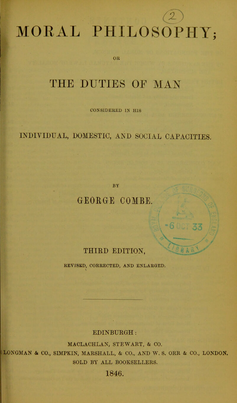 MORAL PHILOSOPHY OR THE DUTIES OF MAN CONSIDERED IN HIS INDIVIDUAL, DOMESTIC, AND SOCIAL CAPACITIES. BY GEORGE COMBE. THIRD EDITION, • 'v REVISED, CORRECTED, AND ENLARGED, EDINBURGH: MACLACHLAN, STEWART, & CO, LONGMAN & CO., SIMPKIN, MARSHALL, & CO., AND W. S. ORR & CO., LONDON. SOLD BY ALL BOOKSELLERS. 1846. V# •