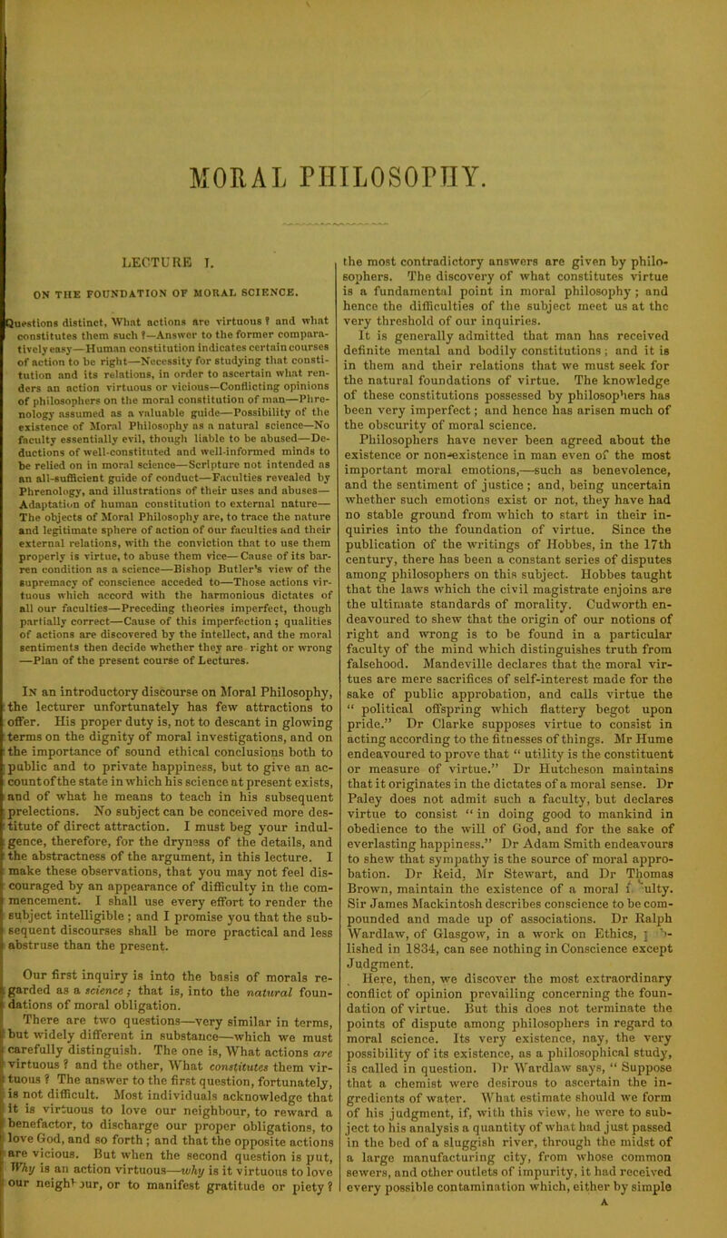 LECTURE T. ON THE FOUNDATION OF MORAL SCIENCE. Questions distinct, Wlmt actions are virtuous ? and what constitutes them such t—Answer to the former compara- tively easy—Human constitution indicates certain courses of action to he right—Necessity for studying that consti- tution and its relations, in order to ascertain what ren- ders an action virtuous or vicious—Conflicting opinions of philosophers on the moral constitution of man—Phre- nology assumed as a valuable guide—Possibility of the existence of Moral Philosophy ns a natural science—No faculty essentially evil, though liable to be abused—De- ductions of well-constituted and well-informed minds to be relied on in moral science—Scripture not intended as an all-sufficient guide of conduct—Faculties revealed by Phrenology, and illustrations of their uses and abuses— Adaptation of human constitution to external nature— The objects of Moral Philosophy are, to trace the nature and legitimate sphere of action of our faculties and their external relations, with the conviction that to use them properly is virtue, to abuse them vice— Cause of its bar- ren condition ns a science—Bishop Butler’s view of the supremacy of conscience acceded to—Those actions vir- tuous which accord with the harmonious dictates of all our faculties—Preceding theories imperfect, though partially correct—Cause of this imperfection ; qualities of actions are discovered by the intellect, and the moral sentiments then decide whether they are right or wrong —Plan of the present course of Lectures. In an introductory discourse on Moral Philosophy, :the lecturer unfortunately has few attractions to offer. His proper duty is, not to descant in glowing ; terms on the dignity of moral investigations, and on : the importance of sound ethical conclusions both to ; public and to private happiness, but to give an ac- count of the state in which his science at present exists, and of what he means to teach in his subsequent prelections. No subject can be conceived more des- titute of direct attraction. I must beg your indul- ;gence, therefore, for the dryness of the details, and the abstractness of the argument, in this lecture. I make these observations, that you may not feel dis- couraged by an appearance of difficulty in the com- mencement. I shall use every effort to render the subject intelligible ; and I promise you that the sub- sequent discourses shall be more practical and less ‘ abstruse than the present. Our first inquiry is into the basis of morals re- ; garded as a science; that is, into the natural foun- dations of moral obligation. There are two questions—very similar in terms, but widely different in substance—which we must carefully distinguish. The one is. What actions are ' virtuous ? and the other. What constitutes them vir- : tuous ? The answer to the first question, fortunately, is not difficult. Most individuals acknowledge that It is virtuous to love our neighbour, to reward a benefactor, to discharge our proper obligations, to love God, and so forth ; and that the opposite actions are vicious. But when the second question is put, Why is an action virtuous—why is it virtuous to love I our neighb yur, or to manifest gratitude or piety ? the most contradictory answers are given by philo- sophers. The discovery of what constitutes virtue is a fundamental point in moral philosophy ; and hence the difficulties of the subject meet us at the very threshold of our inquiries. It is generally admitted that man has received definite mental and bodily constitutions; and it is in them and their relations that we must seek for the natural foundations of virtue. The knowledge of these constitutions possessed by philosophers has been very imperfect; and hence has arisen much of the obscurity of moral science. Philosophers have never been agreed about the existence or non'^xistence in man even of the most important moral emotions,—such as benevolence, and the sentiment of justice ; and, being uncertain whether such emotions exist or not, they have had no stable ground from which to start in their in- quiries into the foundation of virtue. Since the publication of the writings of Hobbes, in the 17th century, there has been a constant series of disputes among philosophers on this subject. Hobbes taught that the laws which the civil magistrate enjoins are the ultimate standards of morality. Cudworth en- deavoured to shew that the origin of our notions of right and wrong is to be found in a particular faculty of the mind which distinguishes truth from falsehood. Mandeville declares that the moral vir- tues are mere sacrifices of self-interest made for the sake of public approbation, and calls virtue the “ political offspring which flattery begot upon pride.” Dr Clarke supposes virtue to consist in acting according to the fitnesses of things. Mr Hume endeavoured to prove that “ utility is the constituent or measure of virtue.” Dr Hutcheson maintains that it originates in the dictates of a moral sense. Dr Paley does not admit such a faculty, but declares virtue to consist “ in doing good to mankind in obedience to the will of God, and for the sake of everlasting happiness.” Dr Adam Smith endeavours to shew that sympathy is the source of moral appro- bation. Dr Keid. Mr Stewart, and Dr Thomas Brown, maintain the existence of a moral i. ulty. Sir James Mackintosh describes conscience to be com- pounded and made up of associations. Dr Ralph Wardlaw, of Glasgow, in a work on Ethics, j lished in 1834, can see nothing in Conscience except Judgment. Here, then, we discover the most extraordinary conflict of opinion prevailing concerning the foun- dation of virtue. But this does not terminate the points of dispute among philosophers in regard to moral science. Its very existence, nay, the very possibility of its existence, as a philosophical study, is called in question. Dr Wardlaw says, “ Suppose that a chemist were desirous to ascertain the in- gredients of water. What estimate should we form of his judgment, if, with this view, he were to sub- ject to his analysis a quantity of what had just passed in the bed of a sluggish river, through the midst of a large manufacturing city, from whose common sewers, and other outlets of impurity, it had received every possible contamination which, either by simple A