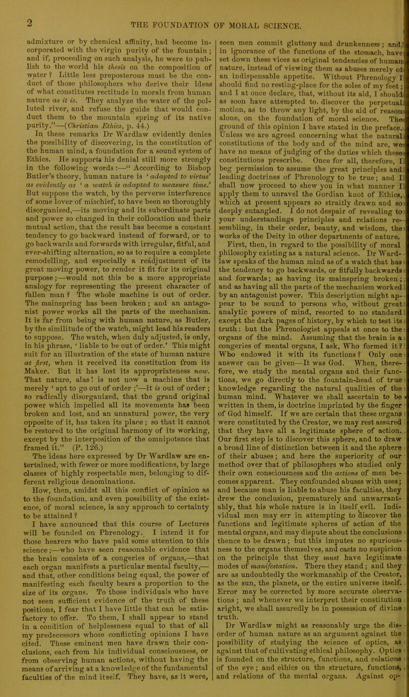 admixture or by chemical affinity, had become in- corporated with the virgin purity of the fountain ; and if, proceeding on such analysis, ho were to pub- lish to the world his thesis on the composition of water ? Little less preposterous must he the con- duct of those jJliRosophers who derive their ideas of what constitutes rectitude in morals from human nature as it is. They analyze the water of the pol- luted river, and refuse the guide that would con- duct them to the mountain spring of its native purity.”—{Christian Ethics, p. 44.) In these remarks Dr Wardlaw evidently denies the possibility of discovering, in the constitution of the human mind, a foundation for a sound system of Ethics. He supports his denial still more strongly in the following words :—“ According to Bishop Butler’s theory, human nature is ‘ adapted to virtue’ as evidently as ‘ a watch is adapted to measure time.’ But suppose the watch, by the perverse interference of some lover of mischief, to have been so thoroughly disorganised,—its moving and its subordinate parts and power so changed in their coUoeation and their mutual action, that the result has become a constant tendency to go backward instead of forward, or to go backwards and forwards with irregular, fitful, and ever-shifting alternation, so as to require a complete remodelling, and especially a readjustment of its great moving power, to render it fit for its original purpose;—would not this be a more appropriate analogy for representing the present character of fallen man ? The whole machine is out of order. The mainspring has been broken; and an antago- nist power works all the parts of the mechanism. It is far from being with human nature, as Butler, by the similitude of the watch, might lead his readers to suppose. The watch, when duly adjusted, is only, in his phrase, ‘ liable to be out of order.’ This might suit for an illustration of the state of human nature at first, when it received its constitution from its Maker. But it has lost its appropriateness now. That nature, alas! is not now a machine that is merely ‘ apt to go out of order —it is out of order ; so radically disorganized, that the grand original power which impelled all its movements has been broken and lost, and an unnatural power, the very opposite of it, has taken its place ; so that it cannot be restored to the original harmony of its working, except by the interposition of the omnipotence that framed it.” (P. 126.) The ideas here expressed by Dr Wardlaw are en- tertained, with fewer or more modifications, by large classes of highly respectable men, belonging to dif- ferent religious denominations. How, then, amidst all this conflict of opinion as to the foundation, and even possibility of the exist- ence, of moral science, is any approach to certainty to be attained ? I have announced that this course of Lectures win be founded on Phrenology. I intend it for those hearers who have paid some attention to this science;—who have seen reasonable evidence that the brain consists of a congeries of organs,—that each organ manifests a particular mental faculty,— and that, other conditions being equal, the power of manifesting each faculty bears a proportion to the size of its organs. To those individuals who have not seen sufficient evidence of the truth of these positions, I fear that 1 have little that can be satis- factory to offer. To them, I shall appear to stand in a condition of helplessness equal to that of all my predecessors whose conflicting opinions I have cited. These eminent men have drawn their con- clusions, each from his individual consciousness, or from observing human actions, without having the means of arriving at a knowledge of the fundamental faculties of the mind itself. They have, as it were, seen men commit gluttony and drunkenness; and.l in ignorance of the functions of the stomach, have sot down these vices as original tendencies of humani nature, instead of viewing them as abuses merely of an indispensable appetite. Without Phrenology I should find no resting-place for the soles of my feet; and I at once declare, that, without its aid, 1 should as soon have attempted to. discover the perpetual motion, as to throw any light, by the aid of reasom alone, on the foundation of moral science. The* ground of this opinion I have stated in the preface.' Unless we are agreed concerning what the natural constitutions of the body and of the mind are, wei have no means of judging of the duties which thesei constitutions prescribe. Once for all, therefore, II beg permission to assume the great principles andi leading doctrines of Phrenology to be true; and li shall now proceed to shew you in what manner II apply them to unravel the Gordian knot of Ethics,. which at present appears so straitly drawn and so deeply entangled. I do not despair of revealing toi your understandings principles and relations re-- sembling, in their order, beauty, and wisdom, the • works of the Deity in other departments of nature. First, then, in regard to the possibility of moral philosophy existing as a natural science. Dr Ward- ■ law speaks of the human mind as of a watch that has i the tendency to go backwards, or fitfully backwards ^ and forwards; as having its mainspring broken;: and as having all the parts of the mechanism worked i by an antagonist power. This description might ap- ■ pear to be sound to persons who, without great; analytic powers of mind, resorted to no standard 1 except the dark pages of history, by which to test its; truth: but the Phrenologist appeals at once to the ‘ organs of the mind. Assuming that the brain is a i congeries of mental organs, I ask. Who formed it ?' Who endowed it with its functions ? Only one ■ answer can be given—It was God. When, there- • fore, we study the mental organs and their func- • tions, we go directly to the fountain-head of true ■ knowledge regarding the natural qualities of the ■ human mind. Whatever we shaU ascertain to be» written in them, is doctrine imprinted by the finger ■ of God himself. If we are certain that these organs i were constituted by the Creator, we may rest assured . that they have all a legitimate sphere of action.. Our first step is to discover this sphere, and to draw a broad line of distinction between it and the sphere of their abuses; and here the superiority of our ■ method over that of philosophers who studied only their own consciousness and the actions of men be- comes apparent. They confounded abuses with uses; and because man is liable to abuse his faculties, they drew the conclusion, prematurely and unwarrant- ably, that his whole nature is in itself evil. Indi- vidual men may err in attempting to hiscover the functions and legitimate spheres of action of Gie mental organs, and may dispute about the conclusions ' thence to be drawn; but this imputes no spurious- ness to the organs themselves, and casts no suspicion on the principle that they must have legitimate modes of manifestation. There they stand; and they are as undoubtedly the workmanship of the Creator, as the sun, the planets, or the entire universe itself.. Error may be corrected by more accurate observa- tions ; and whenever we interpret their constitution aright, we shall assuredly be in possession of divine ■ truth. Dr Wardlaw might as reasonably urge the dis- ■ order of human nature os an argument against the possibility of studying the science of optics, as against that of cultivating ethical philosophy. Optics is founded on the structure, functions, and relations • of the eye; and ethics on the structure, functions, , and relations of the mental organs. Against op-