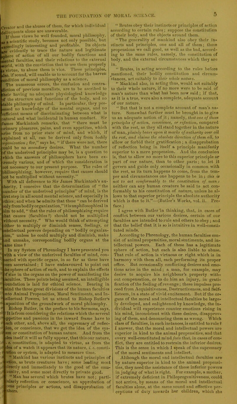 Creator and the abuses of them, for which individual delinquents alone are answerable. If these views be well founded, moral philosophy, „ a scientific study, becomes not only possible, but “geedingly interesting and profitable. Its objects evidently to trace the nature and legitimate __re of action of all our bodily functions and Rental faculties, and their relations to the external •orld, with the conviction that to use them properly virtue, to abuse them is vice. Tlieso principles, ilso, if sound, will enable us to account for the barren »ndition of moral philosophy as a science. The numerous errors, the confusion and contra- diction of previous moralists, are to be ascribed to _heir having no adequate physiological knowledge sf the structure and functions of the body, and no table philosophy of mind. In particular, they pos- (cssed no knowledge of the mental organs, and no lufficient means of discriminating between what is natural and what incidental in human conduct. Sir lames Mackintosh remarks, that “ there must be orimary pleasures, pains, and even appetites, which vrise from no prior state of mind, and which, if e.xplained at all, can be derived only from bodily organization ; for,” says he, “ if there were not, there ould be no secondary desires. What the number nf the underived principles may be, is a question to vhich the answers of philosophers have been ex- remely various, and of which the consideration is not necessary to our present purpose. The rules of hilosophizing, however, require that causes should lot be multiplied without necessity.” With all deference to Sir James Mackintosh’s au- hority, I conceive that the determination of “ the lumber of the underived principles” of mind, is the irst step in all sound mental science, and especially in ithics; and when he admits that these “ can be derived mly from bodily organization,” itis unphilosophical in lim to add, “ that the rules of philosophizing require ihat causes (faculties ?) should not be multiplied vithout necessity.” Who would think of attempting ither to multiply or diminish senses, feelings, or ntellectual powers depending on “ bodily organiza- .ion,” unless he could multiply and diminish, make md unmake, corresponding bodily organs at the ame time 1 In my System of Phrenology I have presented you vith a view of the underived faculties of mind, con- lected with specific organs, in so far as these have teen ascertained; I have endeavoured to point out he sphere of action of each, and to explain the effects if size in the organs on the power of manifesting the acuities. These points being assumed, an intelligible bundation is laid for ethical science. Bearing in nind the three great divisions of the human faculties nto Animal Propensities, Moral Sentiments, and In- ellectual Powers, let as attend to Bishop Butler’s zposition of the groundwork of moral philosophy. Bishop Butler, in the preface to his Sermons, says, Tt isfrom considering the relations which the several ■ppetites and passions in the inward frame have to ach other, and, above all, the supremacy of reflec- ion, or conscience, that we get the idea of the .sys- df em or constitution of human nature. And from the dea itself it will as fully appear, that this our nature, «. constitution, is adapted to virtue, as from the ili> dea of a watch it appears that its nature, i. e, consti ution or system, is adapted to measure time. “ Mankind has various instincts and principles of ction, as brute creatures have; some leading most .irectly and immediately to the good of the coiU' lunity, and some most directly to private good. “ Man has several which brutes have not; parti- ularly reflection or conscience, an approbation of ome principles or actions, and disapprobation of thers. “ Brutes obey their instincts or principles of action according to certain rules; suppose the constitution of their body, and the objects around them. “ The generality of mankind also obey their ln» stincts and principles, one and all of them; tliose propensions we call good, ns well as the bad, accord- ing to the same rules, namely, the constitution of body, and the external circumstances which they an: in. “ Brutes, in acting according to the rules before ^mentioned, their bodily constitution and circum- stances, act suitably to their whole nature. ” Mankind also, in acting thus, would act suitably to their whole nature, if no more were to bo said of man’s nature than what hnS been now said ; if that, as it is a true, were also n complete, adequate account of our nature. “ But that is not a complete account of man’s na- ture. Somewhat further must be brought in to give us an adequate notion of it; namely, that one of those principles of action, conscience, or reflection, compared with the rest, as they all stand together in the nature of vaa.'a, plainly bears upon it marks of authority over all the rest, and claims the absolute direction of them all, to allow or forbid their gratification ; a disapprobation of reflection being in itself a principle manifestly superior to a mere propension. And the conclusion is, that to allow no more to this superior principle or part of our nature, than to other parts; to let it govern and guide only occasionally in common with the rest, as its turn happens to come, from the tem- per and circumstances one happens to be in ; this is not to act comformably to the constitution of man : neither can any human creature be said to act con- formably to his constitution of nature, unless he al- lows to that superior principle the absolute authority which is due to it.”—(Butler’s Works, vol. ii. Pre- face.) I agree with Butler in thinking, that, in cases of conflict between our various desires, certain of our faculties are intended to rule and others to obey ; and that the belief that it is so is intuitive in well-consti- tuted minds. According to Phrenology, the human faculties con- sist of animal propensities, moral sentiments, and in- tellectual powers. Each of these has a legitimate sphere of action, but each is also liable to abuse. That rule of action is virtuous or right which is in harmony with them all, each performing its proper oflBce. But occasionally conflicting desires and emo- tions arise in the mind; a man, for example, may desire to acquire his neighbour’s pi’operty with- out compensation, or to do him an injury, in grati- fication of the feeling of revenge; these Impulses pro- ceed from Acquisitiveness, Destructivene.ss, and ^If- Esteem, in a state of vivid excitement. But if the or- gans of the moral and intellectual faculties be large- ly developed, and enlightened by knowledge, the in- dividual will experience counter emotions rising in his mind, inconsistent with these desires, disapprov- ing of them, and denouncing them as wrong. Which class of faculties, in such instances, is entitled to rule ? I answer, that the moral and intellectual powers are superior in kind to the animal propensities, and that every well-constituted mind/ce/.i that, in cases of con- flict, they are entitled to restrain the inferior desires. This is the sense in which I speak of the supremacy of the moral sentiments and intellect. Although the moral and intellectual faculties are by nature superior in kind to the animal propensi- ties, they need the assistance of these inferior powers in judging of what is right. For example, a mother, if extremely deficient in Philoprogenitiveness, could not arrive, by means of tlie moral and intellectual faculties alone, at the same sound and effective per- ceptions of duty towards her children, which sho