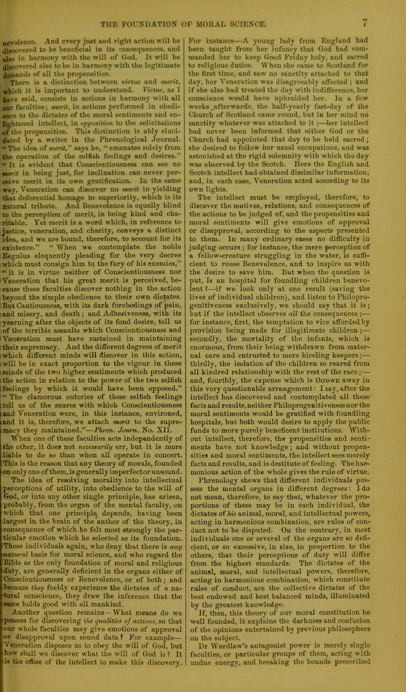 nevolence. And every just and right action will bo discovered to be beneficial in its consequences, and also in harmony with the will of God. It will be discovered also to be in harmony with the legitimate demands of all the propensities. There is a distinction between virtue and merit, \ which it is important to understand. Virtue, as 1 have said, consists in actions in harmony with all our faculties; merit, in actions performed in obedi- ence to the dictates of the moral sentiments and en- lightened intellect, in oppoiition to the solicitations of the propensities. This distinction is ably eluci- dated by a wTiter in the Phrenological Journal. “ The idea of merit,” says he, “ emanates solely from the operation of the selfish feelings and desires.” “ It is evident that Conscientiousness can see no merit in being just, for inclination can never per- ceive merit in its own gratification. In the same way, Veneration can discover no merit in yielding that deferential homage to superiority, which is its natural tribute. And Benevolence is equally blind to the percej)tion of merit, in being kind and cha- ritable. Yet merit is a w'ord which, in reference to justice, veneration, and charity, conveys a distinct idea, and we are bound, therefore, to account for its existence.” “ When we contemplate the noble Regulus eloquently pleading for the very decree which must consign him tq the fury of his enemies,” “ it is in virtue neither of Conscientiousness nor 'Veneration that his great merit is perceived, be- cause these faculties discover nothing in the action beyond the simple obedience to their own dictates. But Cautiousness, with its dark forebodings of pain, ; and misery, and death ; and Adhesiveness, with its yearning after the objects of its fond desire, tell us of the terrible assaults which Conscientiousness and Veneration must have sustained in maintaining : their supremacy. And the different degrees of merit i which different minds will discover in this action, -will be in exact proportion to the vigour in these I minds of the two higher sentiments which produced 1 the action in relation to the power of the two selfish I feelings by which it would have been opposed.” “ The clamorous outcries of these selfish feelings tell us of the snares with which Conscientiousness ; and-Veneration were, in this instance, environed, land it is, therefore, we attach merit to the supre- :macy they maintained.”—Phren. Joum. No. XII. When one of these faculties acts independently of the other, it does not necestarily err, but it is more liable to do so than when all operate in concert. IThis is the reason that any theory of morals, founded on only one of them, is generally imperfect or unsound. The idea of resolving morality into intellectual perceptions of utility, into obedience to the will of God, or into any other single principle, has arisen, probably, from the organ of the mental faculty, on which that one principlq depends, having been largest in the brain of the author of the theory, in consequence of which he felt most strongly the par- ticular emotion which he selected as its foundation. Those individuals again, who deny that there is any matural basis for moral science, and who regard the Bible as the only foundation of moral and religious duty, are generally deficient in the organs either of Conscientiousness or Benevolence, or of both; and because they feebly experience the dictates of a na- itural conscience, they draw the inference that the 'Same holds good with all mankind. Another question remains—What means do we possess for discovering the qualities of actions, so that our whole faculties may give emotions of approval or disapproval upon sound data 1 l^or example— Veneration disposes us to obey the will of God, but how shall we discover what the will of God is ? It is the office of the intellect to make this discovery. For instance—A young Iwly from England had been taught from her infancy that God had com- manded her to keep Good hViday holy, and sacred to religious duties. When she came to Scotland for the first time, and saw no sanctity attached to that day, her Veneration was disagreeably affected ; and if she also hud treated the day with indifference, her conscience would have upbraided her. In a few weeks ^afterwards, the half-yearly fast-day of the Church of Scotland came round, but in her mind no sanctity whatever was attached to it;—her intellect had never been informed that either God or the Church had appointed that day to be held sacred; she desired to follow her usual occupations, and was astonished at the rigid solemnity with which the day was observed by the Scotch. liere the English and Scotch intellect had obtained dissimilar information, and, in each case. Veneration acted according to its own lights. The intellect must be employed, therefore, to discover the motives, relations, and consequences of the actions to be judged of, and the propensities and moral sentiments will give emotions of approval or disapproval, according to the aspects presented to them. In many ordinary cases no difficulty in judging occurs ; for instance, the mere perception of a fellow-creature struggling in the water, is suffi- cient to rouse Benevolence, and to inspire us with the desire to save him. But when the question is put. Is an hospital for foundling children benevo- lent ?—if we’look only at one result (saving tho lives of individual children), and listen to Philopro- genitiveness exclusively, we should say that it is; but if the intellect observes all the consequences ;— for instance, first, the temptation to vice afforded by provision being made for illegitimate children;— secondly, the mortality of the infants, which is enormous, from their being withdrawn from mater- nal care and entrusted to mere hireling keepers;— thirdly, the isolation of the children so reared from all kindred relationship with the rest of the race;— and, fourthly, the expense which is thrown away in this very questionable arrangement: I say, after the intellect has discovered and contemplated all these' facts and results, neither Philoprogenitiveness nor the moral sentiments would be gratified with foundling hospitals, but both would desire to apply the public funds to more purely beneficent institutions. With- out intellect, therefore, the propensities and senti- ments have not knowledge; and without propen- sities and moral sentiments, the intellect sees merely facts and results, and is destitute of feeling. The har- monious action of the whole gives the rule of virtue. Phrenology shews that different individuals pos- sess the mental organs in different degrees: I do not mean, therefore, to say that, whatever the pro- portions of these may be in each individual, the dictates of his animal, moral, and intellectual powers, acting in harmonious combination, are rules of con- duct not to be disputed. On the contrary, in most individuals one or several of the organs are so defi- cient, or so excessive, in size, in proportion to the others, that their perceptions of duty will differ from the highest standards. The dictates of the animal, moral, and intellectual powers, therefore, acting in harmonious combination, which constitute rules of conduct, are the collective dictates of the best endowed and best balanced minds, illuminated by the greatest knowledge. If, then, this theory of our moral constitution be well founded, it explains the darkness and confusion of the opinions entertained by previous philosophers on the subject. Dr Wardlaw’s antagonist power is merely single faculties, or particular groups of them, acting with undue energy, and breaking the bounds prescribed