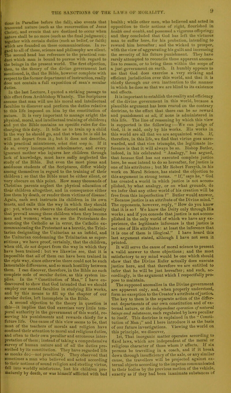 tions in Paradise before the fall), also events that transcend nature (such us the resurrection of Jesus Christ), and events that are destined to occur when nature shall be no more (such as the final judgment); together with certain duties (such as belief, or faith) which are founded on these communications. In re- gard to all of these, science and philosophy are silent. The second head has reference to the practical con- duct which man is bound to pursue with regard to the beings in the present world. The first objection, then, to the theory of the divine government last mentioned, is, that the Bible, however complete with respect to the former department of instruction, really does not contain a full exposition of man’s secular duties. In the last Lecture, I quoted a striking passage to this effect from Archbishop Whately. The Scriptures assume that man will use his moral and intellectual faculties to discover and perform the duties relative to this life imposed on him by the constitution of nature. It is very important to manage aright the physical, moral, and intellectual training of children; and yet the Bible contains no specific rules for dis- charging this duty. It tells us to train up a child in the way he should go, and that when he is old he will not depart from it; but it does not describe, with practical minuteness, what that way is. If it do so, every incompetent schoolmaster, and every ignorant mother who injures her children through lack of knowledge, must have sadly neglected the study of the Bible. But even the most pious and assiduous students of the Scriptures, differ widely among themselves in regard to the training of their children ; so that the Bible must be either silent, or very obscure on this point. How many thousands of Christian parents neglect the physical education of their children altogether, and in consequence either lose them by death, or render them victims of disease! Again, each sect instructs its children in its ow'n tenets, and calls this the way in which they should go : yet, when we observe the discord and animosity that prevail among these children when they become men and women; when we see the Protestants de- nouncing the Catholic as in error, the Catholic ex- communicating the Protestant as a heretic, the Trini- tarian designating the Unitarian as an infidel, and the Unitarian condemning the Trinitarian as super- stitious ; we have proof, certainly, that the children, when old, do not depart from the way in which they have been trained: but we likewise see, that it is impossible that all of them can have been trained in the right way, since otherwise there could not be such lamentable differences, and so much hostility between them. I can discover, therefore, in the Bible no such complete code of secular duties, as this system im- plies. In the “ Constitution of Man,” I have en- deavoured to shew that God intended that we should employ our mental faculties in studying His works, and by this means to fill up the chapter of our secular duties, left incomplete in the Bible. A second objection to the theory in question is this—-it implies that God exercises very little tem- poral authority in the government of this world, re- serving his punishments and rewards chiefly for a future life. One cause of this view seems to be, that most of the teachers of morals and religion have confined their attention to moral and religious duties, and often to their own peculiar and erroneous inter- pretation of them; instead of taking a comprehensive survey of human nature and of all the duties pre- scribed by its constitution. They have regarded life as monks do;—not practically. They observed that sometimes a man who believed and acted according to their notions of sound religion and sterling virtue, fell into worldly misfortune, lost his children pre- maturely by death, or was himself afflicted with bad health ; while other men, who believed and acted in opposition to their notions of right, flourished in health and wealth, and possessed a vigorous offspring; and they concluded that God has left the virtuous man to sufl'er hei’o, for his probation, intending to reward him hereafter; and the wicked to prosper, with the view of aggravating his guilt and increasing the severity of his future punishment. They have rarely attempted to reconcile these apparent anoma- lies to reason, or to bring them within the scope of a just government on earth. It humbly appears to mo that God does exercise a very striking and efficient jurisdiction over this world, and that it is chiefly through our own inattention to the manner in which ho does so that we are blind to its existence and effects. It is important to establish the reality and efficiency of the divine government in this world, because a plausible argument has been reared on the contrary doctrine, to the effect that there can be no reward and punishment at all, if none is administered in this life. The line of reasoning by which this view is supported is the following:—We can judge of God, it is said, only by his works. His works in this world are all that we are acquainted with. If, therefore, in this life, we find that virtue goes unre- warded, and that vice triumphs, the legitimate in- ference is that it will always be so. Bishop Butler, indeed, in his celebrated “ Analogy,” has argued, that because God has not executed complete justice here, he must intend to do so hereafter, for justice is one of his attributes ; but Mr Robert Forsyth, in his work on Moral Science, has stated the objection to this argument in strong terms. “ If,” says he, “ God has created a woidd in which justice is not accom- plished, by what analogy, or on what grounds, do we infer that any other world of his creation wiU be free from this imperfection ?” Butler would answer, “ Because justice is an attribute of the Divine mind.” The opponents, however, reply, “ How do you know that it is so ? We know the Deity only through His works; and if you concede that justice is not accom- plished in the only w'orld of which we have any ex- perience, the legitimate inference is that justice is not one of His attributes; at least the inference that it is one of them is illogical.” I have heard this last argument stated, although 1 have not seen it printed. It will serve the cause of moral science to present a valid answer to these objections; and the most satisfactory to ray mind would be one which should shew that the Divine Ruler actually does execute justice here, and that therefore we are entitled to infer that he will be just hereafter; and such, ac- cordingly, is the argument which I respectfully pi'O- pose to maintain. The supposed anomalies in the Divine government are apparent only, and, when properly understood, form no exception to the Creator’s attribute of justice. The key to them is the separate action of the differ- ent departments of our own constitution and of ex- ternal nature, or the independent operation of natural ' beings and substances, each regulated by laws peculiar to itself. This doctrine is explained in the “ Consti- tution of Man ;” and I here introduce it as the basis of our future investigations. Viewing the world on this principle, we discover, 1st, That inorganic matter operates according to fixed laws, which are independent of the moral or religious character of those whom R affects. If six persons be travelling in a coach, and if it break down through insufficiency of the axle, or any similar cause, the travellers will be projected against ex- ternal objects according to the impetus communicated to their bodies by the previous motion of the vehicle, exactly us if they had been inanimate substances of