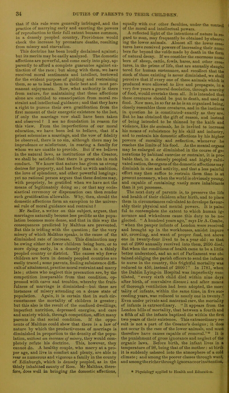 that if this rule were generally infringed, and the practice of marrying early and exerting the powers of reproduction to their full extent became common, in a densely peopled country. Providence would check the increase by premature deaths, resulting from misery and starvation. This doctrine has been loudly declaimed against; but its merits may be easily analyzed. The domestic affections are powerful, and come early into play, ap- parently to afford a complete guarantee against ex- tinction of the race; but along with them, we have received moral sentiments and intellect, bestowed for the evident purpose of guiding and restraining them, so as to lead them to their best and most per- manent enjoyments. Now, what authority is there from nature, for maintaining that these affections alone are entitled to emancipation from moral re- straint and intellectual guidance; and that they have a right to pursue their own gratification from the first moment of their energetic existence to the last, if only the marriage vow shall have been taken and observed ? I see no foundation in reason for this view. From the imperfections of our moral education, we have been led to believe, that if a priest solemnize a marriage, and the vow of fidelity be observed, there is no sin, although there may be imprudence or misfortune, in rearing a family for whom we are unable to provide. But if we believe in the natural laws, as institutions of the Creator, we shall be satisfied 'that there is great sin in such conduct. “We know that nature has given us strong desires for property, and has fired us with ambition, the love of splendour, and other powerful longings; yet no rational person argues that these desires may, with propriety, be gratified when we have not the means of legitimately doing so ; or that any eccle- siastical ceremony or dispensation can then render such gratification allowable. Why, then, should the domestic affections form an exception to the univer- sal rule of moral guidance and restraint ? Mr Sadler, a writer on this subject, argues, that marriages naturally become less prolific as the popu- lation becomes more dense, and that in this way the consequences predicted by Malthus are prevented. But this is trifling with the question ; for the very misery of which Malthus speaks, is the cause of the diminished rate of increase. This diminution may be owing either to fewer children being born, or to more dying ■ early, in a densely than in a thinly peopled country or district. The causes why fewer children are born in densely peopled countries are easily traced ; some parents, finding subsistence diffi- cult of attainment, practise moral restraint and marry late ; others who neglect this precaution are, by the competition inseparable from that condition, op- pressed with cares and troubles, whereby the fruit- fulness of mai’riage is diminished—but these are instances of misery attending on a dense state of' population. Again, it is certain that in such cir- cumstances the mortality of children is greater; but this also is the result of the confined dwellings, imperfect nutrition, depressed energies, and care and anxiety which, through competition, afflict many parents in that social condition. If the oppo- nents of Malthus could shew that there is a law of • nature by which the productiveness of marriage is diminished in proportion to the density of the popu- lation, without an increase of misery, they would com- pletely refute his doctrine. This, however, they cannot do. A healthy couple, who marry at a pro- per age, and live in comfort and plenty, are able to rear as numerous and vigorous a family in the county of Edinburgh, which is densely peopled, as in the thinly inhabited county of Ross. Mr Malthus, there- fore, does well in bringing the domestic affections. equally with our other faculties, under the control i of the moral and intellectual powers. A reflected light of the intentions of nature in re- gard to man, may frequently be obtained by observ- ing the lower animals. Almost all the lower crea- tures have received powers of increasing their num- bers far beyond the voids made by death in the form of natural decay. If we consider the enormous num- bers of sheep, cattle, fowls, hares, and other creo- tures, in the prime of life, that are annually slaugh- tered for human sustenance, and recollect that the stock of those existing is never diminished, we shall perceive that if every one of these animals which is produced were allowed to live and propagate, in a very few years a general desolation, through scarcity of food, would overtake them all. It is intended that these creatures should be put to death, and used as food. Now man, in so far as he is an organized being, closely resembles these creatures, and in the instincts in question he is constituted- exactly as they are. But he has obtained the gift of reason, and instead of being intended to be thinned by the knife and violence, like the animals, he is invited to increase his means of subsistence by his skill and industry, and to restrain his domestic affections by his higher powers of morality and reflection, whenever he reaches the limits of his food. As the mental organs may be enlarged or diminished in the course of ge- I Derations by habitual exercise or restraint, it is pro- I bable that, in a densely peopled and highly culti- vated nation, the organs of thedomestic affections may diminish in size and activity, and that a less painful effort may then suffice to .restrain them than is at present necessary, when the world is obviously young, and capable of containing vastly more inhabitants than it yet possesses. The next duty of parents is, to preserve the life and health of their children after birth, and to place them in circumstances calculated to develope favour- ably their physical and mental powers. It is pain- ful to contemplate the extent to which human ig- norance and wickedness cause this duty to be ne- glected. “ A hundred years ago,” says Dr A. Combe, “ when the pauper infants of London were received and brought up in the workhouses, amidst impure ‘ air, crowding, and want of proper food, not above one in twenty-four lived to be a year old; so that out of 2900 annually received into them, 2690 died. But when the conditions of health came to be a little better understood, and an act of Parliament was ob- tained obliging the parish officers to send the infants to nurse in the country, this frightful mortality was reduced to 450, instead of 2600 !” In 1781, when the Dublin Lying-in Hospital was imperfectly ven- tilated, “ every sixth child died within nine days after birth, of convulsive disease; and after means of thorough ventilation had been adopted, the mor- tality of infants, within the same time, in five suc- ceeding years, was reduced to nearly one in twenty.” Even under private and maternal care, the mortality of infants is extraordinary. “ It appears from the London bills of mortality, that between a fourth and a fifth of all the infants baptized die within the first two years of their existence. This extraordinary re- sult is not a part of the Creator’s designs; it does not occur in the case of the lower animals, and must therefore have causes capable of removal.”* It is the punishment of gross ignorance and neglect of the organic laws. Before birth, the infant lives in a temperature of 98, being that of the mother: at birth it is suddenly ushered into the atmosphere of a cold climate; and among the poorer classes through want, and among the richer through ignorance or inattention, | a Physiology applied to Health and Educiitiou.