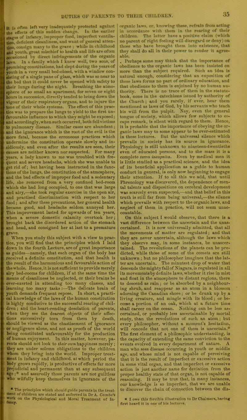 It is often left very inadequately protected against the effects of this sudden change. In the earlier stages of infancy, improper food, imperfect ventila- tion, deficient cleanliness, and want of general atten- tion, consign many to the grave ; while in childhood and youth, great mischief to health and life are often occasioned by direct infringements of the organic laws. In a family which I knew well, two sons, of promising constitutions, had slept during the years of youth in a very small bed-closet, with a window con- sisting of a single pane of glass, which was so near to the bed that it could never be opened with safety to their lungs during the night. Breathing the atmo- sphere of so small an apartment, for seven or eight hours in succession, directly tended to bring down the vigour of their respiratory organs, and to injure the tone of their whole systems. The effect of this prac- tice was to prepare the lungs to yield to the first un- favourable influence to which they might be exposed; and accordingly, when such occurred, both fell victims to pulmonary disease. Similar cases are abundant; and the ignorance which is the root of the evil is the more fatal, because the erroneous practices which undermine the constitution operate slowly and in- sidiously, and even after the results are seen, their causes are neither known nor suspected. For many years, a lady known to me was troubled with fre- quent and severe headachs, which she was unable to get rid of; but having been instructed in the func- tions of the lungs, the constitution of the atmosphere, and the bad effects of improper food and a sedentary life, she removed from a very confined bed-room which she had long occupied, to one that was large and airy,—she took regular exercise in the open air, and practised discrimination with respect to her food ; and after these precautions, her general health became good, and headachs seldom annoyed her. This improvement lasted for upwards of ten years, when a severe domestic calamity overtook her; brought back the disordered action of the stomach and head, and consigned her at last to a premature grave. When you study this subject with a view to prac- tice, you will find that the principles which I laid down in the fourth Lecture, are of great importance as guides—namely, that each organ of the body has received a definite constitution, and that health is the result of the harmonious and favourable action of the whole. Hence, it is not sufficient to provide merely airy bed-rooms for children, if at the same time the means of cleanliness be neglected, or their brains be over-exerted in attending too many classes, and learning too many tasks :—The delicate brain of youth demands frequent repose. In short, a practi- cal knowledge of the laws of the human constitution is highly conducive to the successful rearing of chil- dren ; and the heart-rending desolation of parents, when they see the dearest objects of their affec- tions successively torn from them by death, should be viewed as the chastisement of ignorance or negligence alone, and not as proofs of the world being constituted unfavourably for the production of human enjoyment. In this matter, however, pa- rents should not look to their own happiness merely; they are under solemn obligations to the children whom they bring into the world. Improper treat- ment in infancy and childhood, at which period the body grows rapidly, is productive of effects far more prejudicial and permanent than at any subsequent age ■,* and assuredly those parents are not guiltless who wilfully keep themselves in ignorance of the * The principles which should guide parents in the treat- ment of children are stated and enforced in Dr A. Combe’s work on the Physiological and Moral Treatment of In- fancy. organic laws, or, knowing these, refrain from acting in accordance with them in the rearing of their children. The latter have n positive claim (which no parent of right feeling will disregard or deny) on those who have brought them into existence, that they shall do all in their power to render it agree- able. , Perhaps some may think that the importance of obedience to the organic laws has been insisted on more than the subject required. Such an idea is natural enough, considering that an exposition of these laws forms no part of ordinary education, and that obedience to them is enjoined by no human au- thority. There is no trace of them in the statute- book, none in the catechisms issued by authority of the Church ; and you rarely, if ever, hear them mentioned as laws of God, by his servants who teach his will from the pulpit. Nay, even the general tongue of society, which allows few subjects to es- cape remark, is silent with regard to them. Hence, it is probable that the importance of obeying the or- ganic laws may to some appear to be over-estimated in these lectures. But the universal silence which prevails in society has its source in ignorance. Physiology is still unknown to nineteen-twentieths even of educated persons, and to the mass it is a complete terra incognita. Even by medical men it is little studied as a practical science, and the idea of its beneficial application as a guide to human conduct in general, is only now beginning to engage their attention. If to all this we add, that until Phrenology was discovered, the dependence of men- tal talents and dispositions on cerebral development was scarcely even suspected,—and that belief in this truth is stiil far from being universal,—the silence which prevails with respect to the organic laws, and neglect of them in practice, will not seem unac- countable. On this subject I would observe, that there is a vast difference between the uncertain and the unas- certained. It is now universally admitted, that all the movements of matter are regulated; and that they are never uncertain, although the laws which they observe may, in some instances, be unascer- tained. The revolutions of the planets can be pre- dicted, while those of some of the comets are still unknown ; but no philosopher imagines that the lat- ter are uneertain. The minutest drop of water that descends the mighty fall of Niagara, is regulated in all its movements by definite laws, whether it rise in mist and float in the atmosphere to distant regions, there to descend as rain ; or be absorbed by a neighbour- ing shrub, and reappear as an atom in a blossom adorning the Canadian shore ; or be drunk up by a living creature, and mingle with its blood ; or be- come a portion of an oak, which at a future time shall career on the ocean. Nothing can be less as- certained, or probably less ascertainable by mortal study, than the revolutions of such an atom; but every philosopher, without a moment's hesitation, will concede that not one of them is uncertain.* The first element of a philosophic understanding, is the capacity of extending the same conviction to the events evolved in every department of nature. A man who sees disease occurring in youth or middle age, and whose mind is not capable of perceiving that it is the result of imperfect or excessive action in some vital organ, and that imperfect or excessive action is just another name for deviation from the proper healthy state of that organ, is not capable of reasoning. It may be true that, in many instances, our knowledge is so imperfect, that we are unable to discover the chain of connection between the dis- « I owe this forcible illustration to Dr Chalmers, haring first heard it in one of his lectures.