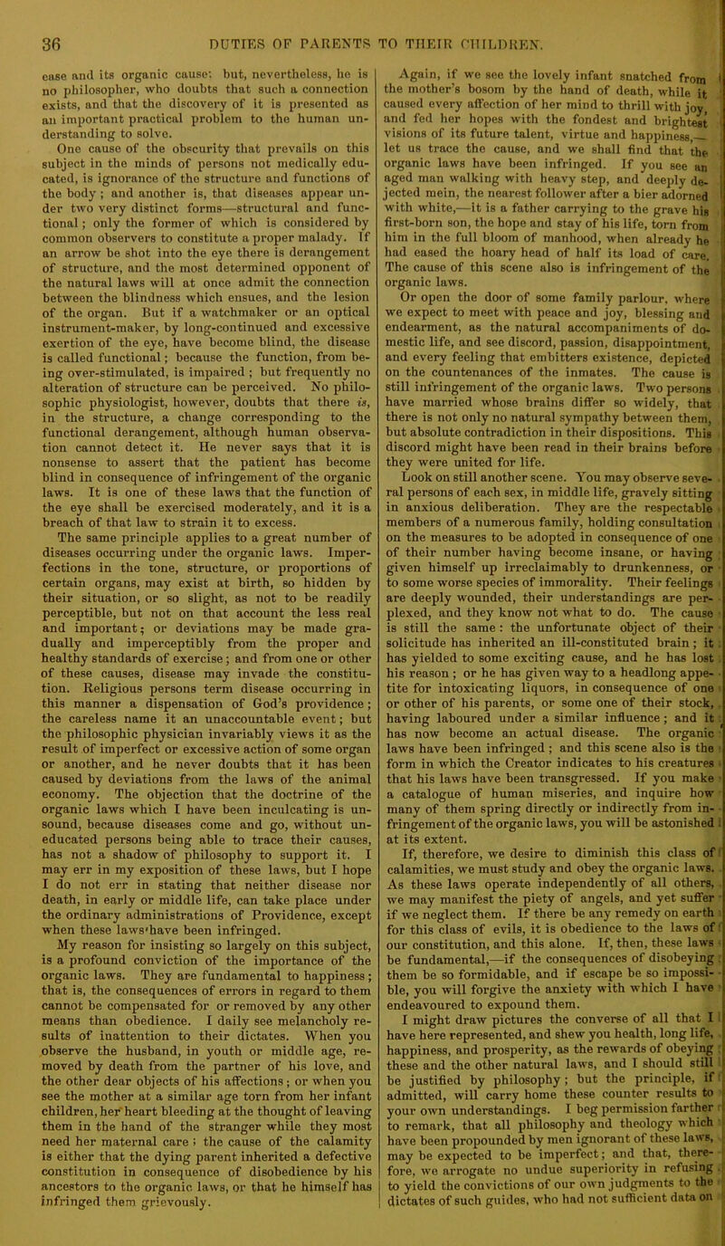 case and its organic cause; but, nevertheless, ho is no philosopher, who doubts that such a connection exists, and that the discovery of it is presented as an important practical problem to the human un- derstanding to solve. One cause of the obscurity that prevails on this subject in the minds of persons not medically edu- cated, is ignorance of the structure and functions of the body ; and another is, that diseases appear un- der two very distinct forms—structural and func- tional ; only the former of which is considered by common observers to constitute a proper malady. If an arrow be shot into the eye there is derangement of structure, and the most determined opponent of the natural laws will at once admit the connection between the blindness which ensues, and the lesion of the organ. But if a watchmaker or an optical instrument-maker, by long-continued and excessive exertion of the eye, have become blind, the disease is called functional; because the function, from be- ing over-stimulated, is impaired ; but frequently no alteration of structure can be perceived. No philo- sophic physiologist, however, doubts that there is, in the structure, a change corresponding to the functional derangement, although human observa- tion cannot detect it. He never says that it is nonsense to assert that the patient has become blind in consequence of infringement of the organic laws. It is one of these laws that the function of the eye shall be exercised moderately, and it is a breach of that law to strain it to excess. The same principle applies to a great number of diseases occurring under the organic laws. Imper- fections in the tone, structure, or proportions of certain organs, may exist at birth, so hidden by their situation, or so slight, as not to be readily perceptible, but not on that account the less real and important; or deviations may be made gra- dually and imperceptibly from the proper and healthy standards of exercise; and from one or other of these causes, disease may invade the constitu- tion. Religious persons term disease occurring in this manner a dispensation of God’s providence; the careless name it an unaccountable event; but the philosophic physician invariably views it as the result of imperfect or excessive action of some organ or another, and he never doubts that it has been caused by deviations from the laws of the animal economy. The objection that the doctrine of the organic laws which I have been inculcating is un- sound, because diseases come and go, without un- educated persons being able to trace their causes, has not a shadow of philosophy to support it. I may err in my exposition of these laws, but I hope I do not err in stating that neither disease nor death, in early or middle life, can take place under the ordinary administrations of Providence, except when these laws'have been infringed. My reason for insisting so largely on this subject, is a profound conviction of the importance of the organic laws. They are fundamental to happiness; that is, the consequences of errors in regard to them cannot be compensated for or removed by any other means than obedience. I daily see melancholy re- sults of inattention to their dictates. When you observe the husband, in youth or middle age, re- moved by death from the partner of his love, and the other dear objects of his affections ; or when you see the mother at a similar age torn from her infant children, her'heart bleeding at the thought of leaving them in the hand of the stranger while they most need her maternal care ; the cause of the calamity is either that the dying parent inherited a defective constitution in consequence of disobedience by his ancestors to the organic laws, or that he himself has infringed them grievously. Again, if we see the lovely infant snatched from ^ the mother’s bosom by the hand of death, while it caused every affection of her mind to thrill with jov and fed her hopes with the fondest and brightest visions of its future talent, virtue and hapj)iness let us trace the cause, and we shall find that the organic laws have been infringed. If you see an aged man walking with heavy step, and deeply de- 1 jected mein, the nearest follower after a bier adorned I with white,—it is a father carrying to the grave his ' first-born son, the hope and stay of his life, torn from him in the full bloom of manhood, when already he ^ had eased the hoary head of half its load of care. i The cause of this scene also is infringement of the organic laws. Or open the door of some family parlour, where we expect to meet with peace and joy, blessing and endearment, as the natural accompaniments of do- mestic life, and see discord, passion, disappointment, and every feeling that embitters existence, depicted on the countenances of the inmates. The cause is still infringement of the organic laws. Two persons have married whose brains differ so widely, that there is not only no natural sympathy between them, but absolute contradiction in their dispositions. This discord might have been read in their brains before they were united for life. Look on still another scene. You may observe seve- ral persons of each sex, in middle life, gravely sitting in anxious deliberation. They are the respectable • members of a numerous family, holding consultation on the measures to be adopted in consequence of one of their number having become insane, or having given himself up irreclaimably to drunkenness, or ■ to some worse species of immorality. Their feelings are deeply wounded, their understandings are per- plexed, and they know not what to do. The cause is still the same: the unfortunate object of their solicitude has inherited an ill-constituted brain; it: has yielded to some exciting cause, and he has lost his reason ; or he has given way to a headlong appe- ■ tite for intoxicating liquors, in consequence of one ■ or other of his parents, or some one of their stock, . having laboured under a similar influence; and it: has now become an actual disease. The organic ■ laws have been infringed ; and this scene also is the ■ form in which the Creator indicates to his creatures • that his laws have been transgressed. If you make ’ a catalogue of human miseries, and inquire how many of them spring directly or indirectly from in- ■ fringement of the organic laws, you will be astonished ! at its extent. If, therefore, we desire to diminish this class of! calamities, we must study and obey the organic laws. As these laws operate independently of all others, we may manifest the piety of angels, and yet suffer • if we neglect them. If there be any remedy on earth ; for this class of evils, it is obedience to the laws of i our constitution, and this alone. If, then, these laws • be fundamental,—if the consequences of disobeying ; them be so formidable, and if escape be so impossi- • ble, you will forgive the anxiety with which I have ’ endeavoured to expound them. I might draw pictures the converse of all that I 1 have here represented, and shew you health, long life, happiness, and prosperity, as the rewards of obeying : these and the other natural laws, and I should still ■ be justified by philosophy ; but the principle, if; admitted, will carry home these counter results to your own understandings. I beg permission farther : to remark, that all philosophy and theology which have been propounded by men ignorant of these laws, may be expected to be imperfect; and that, there- ( fore, wo arrogate no undue superiority in refusing .f I to yield the convictions of our own judgments to the , I dictates of such guides, who had not sufficient data on t
