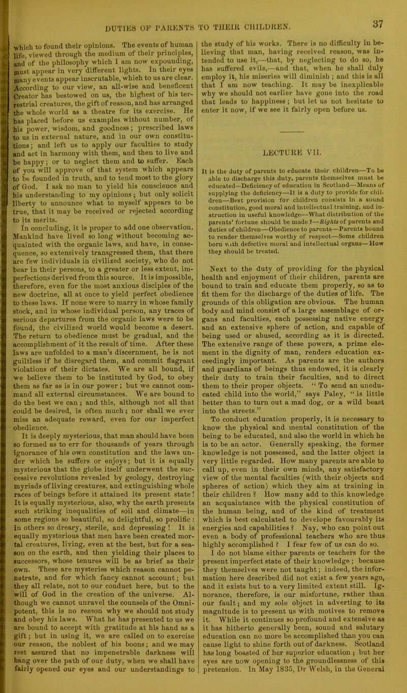 which to found their opinions. The events of hunian life, viewed through the medium of their principles, and* of the philosophy which 1 am now expounding, must appear in very different lights. In their eyes many events appear inscrutable, which to us are clear. According to our view, an all-wise and beneficent Creator has bestowed on us, the highest of his ter- restrial creatures, the gift of reason, and has arranged the whole world as a theatre for its exercise. He has placed before us examples without number, of his power, wisdom, and goodness; prescribed laws to us in external nature, and in our own constitu- tions; and left us to apply our faculties to study and act in harmony with them, and then to live and be happy; or to neglect them and to suffer. Each of you will approve of that system which appears to be founded in truth, and to tend most to the glory of God. 1 ask no man to yield his conscience and his understanding to my opinions; but only solicit liberty to announce what to myself appears to be true, that it may be received or rejected according to its merits. in concluding, it is proper to add one observation. Mankind have lived so long without becoming ac- quainted with the organic laws, and have, in conse- quence, so extensively transgressed them, that there are few individuals in civilized society, who do not bear in their persons, to a greater or less extent, im- perfections derived from this source. It is impossible, therefore, even for the most anxious disciples of the new doctrine, all at once to yield perfect obedience to these laws. If none were to marry in whose family stock, and in whose individual person, any traces of serious departures from the organic laws were to be found, the civilized world would become a desert. The return to obedience must be gradual, and the accomplishment of it the result of time. After these laws are unfolded to a man’s discernment, he is not guiltless if he disregard them, and commit flagrant violations of their dictates. We are all bound, if we believe them to he instituted by God, to obey them as far as is in our power; but we cannot com- mand all external circumstances. We are bound to do the hest we can; and this, although not all that could he desired, is often much; nor shall we ever miss an adequate reward, even for our imperfect obedience. It is deeply mysterious, that man should have heen so formed as to err for thousands of years through ignorance of his own constitution and the laws un- der which he suffers or enjoys; hut it is equally mysterious that the globe itself underwent the suc- cessive revolutions revealed by geology, destroying myriads of living creatures, and extinguishing whole races of beings before it attained its present state! It is equally mysterious, also, why the earth presents such striking inequalities of soil and climate—in some regions so beautiful, so delightful, so prolific: in others so dreary, sterile, and depressing ! It is equally mysterious that men have been created mor- tal creatures, living, even at the best, hut for a sea- son on the earth, and then yielding their places to successors, whose tenures will be as brief as their own. These are mysteries which reason cannot pe- netrate, and for which fancy cannot account; but they all relate, not to our conduct here, but to the will of God in the creation of the universe. Al- though we cannot unravel the counsels of the Omni- potent, this is no reason why we should not study and obey his laws. What he has presented to us we are bound to accept with gratitude at his hand as a gift; but in using it, we are called on to exercise our reason, the noblest of his boons; and we may rest assured that no impenetrable darkness will hang over the path of our duty, when we shall have fairly opened our eyes and our understandings to the study of his works. There is no dilBculty in be- lieving that man, having received reason, was in- tended to use it,—that, by neglecting to do so, he has suffered evils,—and that, when he shall duly employ it, his miseries will diminish ; and this is all that 1 am now teaching. It may be inexplicable why we should not earlier have gone into the I'Oad that leads to happiness ; but let us not hesitate to enter it now, if we see it fairly open before us. LECTURE VII. It is the duty of parents to educate their children—To be able to discharge this duty, parents themselves must be educated—Deficiency of education in Scotland—Means of supplying the deficiency—It is a duty to provide for chil- dren—Best provision for children consists in a sound constitution, good moral and intellectual training, and in- struction in useful knowledge—What distribution of the parents’ fortune should be made ?—Rights of parents and duties of children—Obedience to parents—Parents bound to render themselves worthy of respect—Some children born with defective moral and intellectual organa—How they should be treated. Next to the duty of providing for the physical health and enjoyment of their children, parents are bound to train and educate them properly, so as to fit them for the discharge of the duties of life. The grounds of this obligation are obvious. The human body and mind consist of a large assemblage of or- gans and faculties, each possessing native energy and an extensive sphere of action, and capable of being used or abused, according as it is directed. The extensive range of these powers, a prime ele- ment in the dignity of man, renders education ex- ceedingly important. As parents are the authors and guardians of beings thus endowed, it is clearly their duty to train their faculties, and to direct them to their proper objects. “ To send an unedu- cated child into the world,” says Paley, “ is little better than to turn out a mad dog, or a wild beast into the streets.” To conduct education properly, it is necessary to know the physical and mental constitution of the being to be educated, and also the world in which he is to be an actor. Generally speaking, the former knowledge is not possessed, and the latter object is very little regarded. How many parents are able to call up, even in their own minds, any satisfactory view of the mental faculties (with their objects and spheres of action) which they aim at training in their children ? How many add to this knowledge an acquaintance with the physical constitution of the human being, and of the kind of treatment which is best calculated to develope favourably its energies and capabilities ? Nay, who can point out even a body of professional teachers who are thus highly accomplished ? I fear few of us can do so. I do not blame either parents or teachers for the present imperfect state of their knowledge ; because they themselves were not taught; indeed, the infor- mation here described did not exist a few years ago, and it exists but to a very limited extent still. Ig- norance, therefore, is our misfortune, rather than our fault; and my sole object in adverting to its magnitude is to present us with motives to remove it. While it continues so profound and extensive as it has hitherto generally heen, sound and salutary education can no more be accomplished than you can cause light to shine forth out of darkness. Scotland has long boasted of her superior education ; but her eyes ore now opening to the groundlessness of this pretension. In May 1835, Dr Welsh, in the General