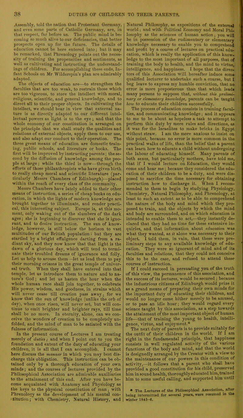 Assembly, told the nation that Protestant Germany, and even some parts of Catholic Germany, are, in that respect, far before us. The public mind is be- coming so much alive to our deficiencies, that better prospects open up for the future. The details of education cannot be here entered into ; but it may bo remarked, that Phrenology points out the neces- sity of training the jiropensities and sentiments, as well ns cultivating and instructing the understand- ings of children. For accomplishing these ends. In- fant Schools on Mr Wildersjiin’s plan are admirably adapted. The objects of education are—to strengthen the faculties that are too weak, to restrain those which are too vigorous, to store the intellect with moral, religious, scientific, and general knowledge, and to direct all to their proper objects. In cultivating the intellect, we should bear in view that external na- ture is as directly adapted to our different intel- lectual powers as light is to the eye; and that the whole economy of our constitution is arranged on the principle that we shall study the qualities and relations of external objects, apply them to our use, and also adapt our conduct to their operation. The three great means of education are domestic train- ing, public schools, and literature or books. The first will be improved by instructing parents; the se- cond by the diffusion of knowledge among the peo- ple at large ; while the third is now—through the efforts of those philanthropists who have given birth to really cheap moral and scientific literature (par- ticularly Messrs Chambers of Edinburgh)—placed within the reach of every class of the community. Messrs Chambers have lately added to their other means of instruction, a series of cheap books on edu- cation, in which the lights of modern knowledge are brought together to illuminate, and render practi- cal, this interesting subject. Europe is, at this mo- ment, only waking out of the slumbers of the dark ages; she is beginning to discover that she is igno- rant, and to desire instruction. The sun of know- ledge, however, is still below the horizon to vast multitudes of our British population: but they are startled by a bright effulgence darting from a ra- diant sky, and they now know that that light is the dawn of a glorious day, which will tend to termi- nate their troubled dreams of ignorance and folly. Let us help to arouse them—let us lead them to pay their morning orisons in the great temple of univer- sal truth. When they shall have entered into that temple, let us introduce them to nature and to na- ture’s God; and let us hasten the hour when the whole human race shall join together, to celebrate His power, wisdom, and goodness, in strains which will never cease till creation pass away; for we know that the sun of knowledge (unlike the orb of day), when once risen, will never set, but will con- tinue to emit brighter and brighter rays, till time shall be no more. In eternity, alone, can we con- ceive the wonders of creation to be completely un- folded, and the mind of man to be satiated with the fulness of information. In the present course of Lectures I am treating merely of duties; and when I point out to you the foundation and extent of the duty of educating your children, it is all that I can accomplish. I cannot here discuss the manner in which you may best dis- charge this obligation. This instruction can be ob- tained only by a thorough education of your own minds; and the courses of lectures provided by the Philosophical Association are admirable auxiliaries to the attainment of this end. After you have be- come acquainted with Anatomy and Physiology as the keys to the physical constitution of man; with Phrenology as the development of his mental con- ftitution; with Chemistry, Natural History, and Natural Philosophy, as expositions of the external 1 world ; and with Political Economy and Moral Phi- ' losophy as the sciences of human action; you will be in possession of the rudimentary or elementary knowledge necessary to enable you to comprehend and profit by a course of lectures on practical edu- cation, which is really the application of this know- i ledge to the most important of all purposes, that of i training the body to health, and the mind to virtue, ' intelligence, and happiness. I hope that the direc- tors of this Association will hereafter induce some qualified lecturer to undertake such a course, but I beg leave to express my humble conviction, that no error is more preposterous than that which leads many persons to suppose that, vnthout this prelimi- nary or elementary hnowledLge, parents can be taught how to educate their chiidren successfully. The process of education consists in training facul- ties, and communicating knowledge; and it appears to me to be about as hopeless a task to attempt to perform this duty by mere rules and directions, as it was for the Israelites to make bricks in Egypt without straw. I am the more anxious to insist on this point, because no error is more common in the practical walks of life, than the belief that a parent can learn how to educate a child without undergoing the labour of educating himself, klany parents of both sexes, but particularly mothers, have told me, that if I would lecture on Education, they would come and hear me; because they considered the edu- cation of their children to be a duty, and were dis- posed to sacrifice the time necessary for obtaining instruction how to discharge it. When I recom- mended to them to begin by studying Physiology, Chemistry, Natural Philosophy, and Phrenology, at least to such an extent as to be able to comprehend the nature of the body and mind which they pro- posed to train, and the objects by which the mind and body are surrounded, and on which education is intended to enable them to act,—they instantly de- clared that they had no time for these extensive in- quiries, and that information about education was what they wanted, as it alone was necessary to their object. I told them, in vain, that these were pre- liminary steps to any available knowledge of edu- cation. They were so ignorant of mind and of its faculties and relations, that they could not conceive this to be the case, and refused to attend these courses of instruction. If I could succeed in persuading you of the truth of this view, the permanence of this association, and the success of its lectures, would be secured ; because the industrious citizens of Edinburgh would prize it as a grand means of preparing their own minds for the important duty of educating their children, and would no longer come hither merely to be amused, or to pass an idle hour; they would regard every science taught by this association, as a step towards the attainment of the most important object of human life—that of training the young to health, intelli- gence, virtue, and enjoyment.* The next duty of parents is to provide suitably for the outfit of their children in the world. If I am right in the fundamental principle, that happiness consists in well regulated activity of the various functions of the body and mind, and that the world is designedly arranged by the Creator with a view to the maintenance of our powers in this condition of activity,—it follows that a parent who shall have provided a good constitution for his child, preserved him in sound health, thoroughly educated him, trained him to some useful calling, and supported him until • The Lectures of the Philosophical Association, after being intermitted for several years, wore resumed in the winter 1846-6,