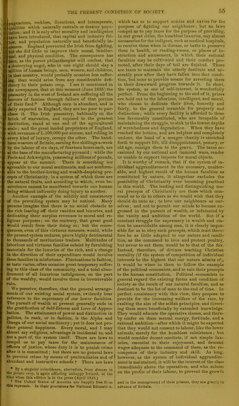 ypucnapiou!!, reckles.i, licentious, and intemperate, Iqualities which naturally restrain or destroy popu- lation ; and it is only after morality and intelligence have been introduced, that capital and industry fol- low, and population naturally and beneficially in- creases. England prevented the Irish from fighting, but she did little to improve their moral, intellec- Itual, and physical condition. The consequence ha.s I been, as the purest philanthropist will confess, that I a destroying angel, who in one night should slay a I million of human beings, men, women, and children, I in that country, would probably occasion less suflFer- I ing, than would arise from any considerable defi- I ciency in their potato crop. 1 see it mentioned in I the newspapers, that at this moment (June 1835) the I peasantry in the west of Ireland are suffering all the I horrors of famine through failure of that portion of their food.^ Although corn is abundant, and is daily exported to England, they are too poor to pur- chase it. The Irish peasantry, habitually on the ^ brink of starvation, and exposed to the greatest destitution, stand at one end of the agricultural scale; and the great landed proprietors of England, with revenues of L.100,000 per annum, and rolling in every kind of luxury, occupy the other. The hand- loom weavers of Britain, earning five shillings a-week by the labour of six days, of fourteen hours each, are at the base of the manufacturing pyramid ; while the Peels and Arkwrights, possessing millions of pounds, appear at the summit There is something not agreeable to our moral sentiments, and not conform- able to the brother-loving and wealth-despising pre- cepts of Christianity, in a system of which these are the natural fruits, and according to which, even be- nevolence cannot be manifested towards one human being without indirectly doing injury to another. Another example of the solidity and consistency of the prevailing system may be noticed. Many persons imagine that there is no social obstacle to the rich leaving off their vanities and luxuries, and dedicating their surplus revenues to moral and re- ligious purposes; on the contrary, that great good would result from their doing so; but the conse- quences, even of this virtuous measure, would, while the present system endures, prove highly detrimental to thousands of meritorious traders. Multitudes of laborious and virtuous families subsist by furnishing materials for the luxuries of the rich, and a change in the direction of their expenditure would involve these families in misfortune. Fluctuations in fashion, as taste varies, often occasion great temporary suffer- ing to this class of the community, and a total aban- donment of all luxurious indulgences, on the part of the wealthy, would involve them in irretrievable ruin. We perceive, therefore, that the general arrange- ments of our existing social system, evidently bear reference to the supremacy of our lower faculties. The pursuit of wealth at present generally ends in the gratification of Self-Esteem and Love of Appro- bation. The attainment of power and distinction in politics, in rank, or in fashion, is the Alpha and Omega of our social machinery; yet it does not pro- duce general happiness. Every moral, and I may almost say religious, advantage is incidental to, and not a part of, the system itself. There are laws to compel us to pay taxes for the maintenance of officers of justice, whose duty it is to punish crime after it is committed; but there are no general laws to prevent crime by means of penitentiaries and of abundant and instructive schools.j Thera are laws * By a singular coincidence, starvation, from diaeate in the potato crop, is again afflicting unhappy Ireland, at the time when this edition is in the press (April 184 6.) t The United States of America are happily free fr< m this reproach. In their provisions for National Kducatii n. which tax us to support armies and navies for the purpose of fighting our neighbours; but no laws compel us to pay taxes for the purpose of providing, in our groat cities, the humblest luxuries, nay almost necessaries for the indigent, such as medical hospitals, to receive them when in disease, or baths to preservo them in health, or reading-rooms, or places of in- struction and amusement, in which their rational faculties may be cultivated and their comfort pro- moted, after their days of toil are finished. There are taxes to maintain the utterly destitute and mi- serably poor after they have fallen into that condi- tion, but none to provide means for arresting them in their downward progress towards it. In short, the system, as one of self-interest, is, wonderfully perfect. Prom the beginning to the end of it, prizes are held out to the laborious, intelligent, and moral, who choose to dedicate their lives, honestly and fairly, to the general scramble for property and distinction; while every facility is afforded to those less favourably constituted, who are incapable of maintaining the struggle, to sink to the lowest depths of wretchedness and degradation. When they have reached the bottom, and are helpless and completely undone, the hand of a meagre charity is stretched forth to support life, till disappointment, penury, or old age, consign them to the grave. The taxes oc- casioned by our national and immoral wars, render us unable to support Imposts for moral objects. It is worthy of remark, that if the system of in- dividual aggrandizement be the necessary, unalter- able, and highest result of the human faculties as constituted by nature, it altogether excludes the possibility of Christianity ever becoming practical in this world. The leading and distinguishing mo- ral precepts of Christianity are those which com- mand us to do to others as we would wish that they should do unto us; to love our neighbours as our- selves ; and not to permit our minds to become en- grossed in the pursuit of wealth, or infatuated by the vanity and ambition of the world. But if a constant struggle for supremacy in wealth and sta- tion be unavoidable among men, it is clearly impos- sible for us to obey such precepts, which must there- fore be as little adapted to our nature and condi- tion, as the command to love and protect poultry, but never to eat them, would be to that of the fox. Instead, therefore, of divines teaching Christian morality (if the system of competition of individual interests be the highest that our nature admits of it would be wiser in them to foUow the example of the political economists, and to suit their precepts to the human constitution. Political economists in general regard the existing forms and condition of society as the result of our natural faculties, and as destined to be the lot of man to the end of time. In perfect consistency with this view, they propose to provide for the increasing welfare of the race, by exalting the aim of the selfish principles, and direct- ing them more beneficially by extended knowledge. They would educate the operative classes, and there- by confer on them mental energy, fortitude, and a rational ambition—after which it might be expected that they would not consent to labour, like the lower animals, merely for the humblest subsistence; but would consider decent comforts, if not simple lux- uries, essential to their enjoyment, and demand wages adequate to the command of these, as the re- compence of their industry and skill. As long, however, as the system of individual aggrandize- ment is maintained, it will be the interest of the class immediately above the operatives, and who subsist on the profits of their labour, to prevent the growth and in the management of their prieons, they are gi oatly in advance of Britain.