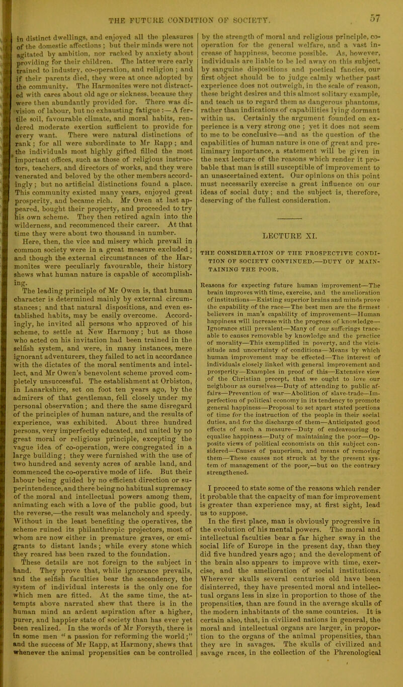 I in distinct dwellings, nnd enjoyed nil the pleasures I of the domestic affections ; but their minds were not I agitated by ambition, nor racked by anxiety about I providing for their children. The latter were early I trained to industry, co-operation, and religion ; and I if their parents died, they were at once adopted by I the community. The Harmonites were not distract- I ed with cares about old age or sickness, because they I were then abundantly provided for. There was di- [ ‘vision of labour, but no exhausting fatigue :—A fer- tile soil, favourable climate, and moral habits, ren- dered moderate exertion sufficient to provide for every want. There were natural distinctions of rank; for all were subordinate to Mr Kapp ; and the individuals most highly gifted filled the most important offices, such as those of religious instruc- tors, teachers, and directors of works, and they were venerated and beloved by the other members accord- ingly ; but no artificial distinctions found a place. This community existed many years, enjoyed great prosperity, and became rich. Mr Owen at last ap- peared, bought their property, and proceeded to try his own scheme. They then retired again into the wilderness, and recommenced their career. At that time they were about two thousand in number. Here, then, the vice and misery which prevail in common society were in a great measure excluded; and though the external circumstances of the Har- monites were peculiarly favourable, their history shews what human nature is capable of accomplish- ing. The leading principle of Mr Owen is, that human character is determined mainly by external circum- stances ; and that natural dispositions, and even es- tablished habits, may be easily overcome. Accord- ingly, he invited all persons who approved of his scheme, to settle at New Harmony; but as those who acted on his invitation had been trained in the selfish system, and were, in many instances, mere ignorant adventurers, they failed to act in accordance with the dictates of the moral sentiments and intel- lect, and Mr Owen’s benevolent scheme proved com- pletely unsuccessful. The establishment at Orbiston, in Lanarkshire, set on foot ten years ago, by the admirers of that gentleman, fell closely under my personal observation; and there the same disregard of the principles of human nature, and the results of experience, was exhibited. About three hundred persons, very imperfectly educated, and united by no great moral or religious principle, excepting the vague idea of co-operation, were congregated in a large building; they were furnished with the use of two hundred and seventy acres of arable land, and commenced the co-operative mode of life. But their labour being guided by no eflScient direction or su- perintendence, and there being no habitual supremacy of the moral and intellectual powers among them, animating each with a love of the public good, but the reverse,—^the result was melancholy and speedy. Without in the least benefiting the operatives, the scheme ruined its phiianthropic projectors, most of whom are now either in premature graves, or emi- grants to distant lands; while every stone which they roared has been razed to the foundation. These details are not foreign to the subject in hand. They prove that, while ignorance prevails, and the selfish faculties bear the ascendency, the system of individual interests is the only one for which men are fitted. At the same time, the at- tempts above narrated shew that there is in the human mind an ardent aspiration after a higher, purer, and happier state of society than has ever yet been realized. In the words of Mr Forsyth, there is in some men “ a passion for reforming the world and the success of Mr Rapp, at Harmony, shews that whenever the animal propensities can be controlled by the strength of moral nnd religious principle, co- operation for the general welfare, nnd a vast in- crease of happiness, become possible. As, however, individuals are liable to be led away on this subject, by sanguine dispositions and poetical fancies, our first object should bo to judge calmly whether past experience does not outweigh, in the scale of reason, these bright desires and this almost solitary example, and teach us to regard them as dangerous phantoms, rather than indications of capabilities lying dormant within us. Certainly the argument founded on ex- perience is a very strong one ; yet it does not seem to me to be conclusive—and ns the question of the capabilities of human nature is one of great nnd pre- liminary importance, a statement will be given in the next lecture of the reasons which render it pro- bable that man is still susceptible of improvement to an unascertained extent. Our opinions on this point must necessarily exercise a great influence on our ideas of social duty; and the subject is, therefore, deserving of the fullest consideration. LECTURE XL THE CONSIDEHATION OF THE PROSPECTIVE CONEI- TION OF SOCIETY CONTINUED.—DUTY' OF MAIN- TAINING THE POOR. Reasons for expecting future human improvement—Tlie brain improves with time, exercise, and the amelioration of institutions—Existing superior brains and minds prove the capability of the race—The best men are the firmest believers in man’s capability of improvement—Human happiness will increase with the progress of knowledge— Ignorance still prevalent—Many of our sufferings trace- able to causes removable by knowledge and the practice of morality—This exemplified in poverty, and the vicis- situde and uncertainty of conditions—Means by which human Improvement may be effeeted—The interest of individuals closely linked with general improvement and prosperity—E.xamples in proof of this—Extensive view of the Christian precept, that we ought to love our neighbour as ourselves—Duty of attending to public af- fairs—Prevention of war—Abolition of slave-trade—Im- perfection of political economy in its tendency to promote general happiness—Proposal to set apart stated portions of time for the instruction of the people in their social duties, and for the discharge of them—Anticipated good effects of such a measure—Duty of endeavouring to equalise happiness—Duty of maintaining the poor—Op- posite views of political economists on this subject con- sidered—Causes of pauperism, and means of removing them—These causes not struck at by the present sys- tem of management of the poor,—but on the contrary strengthened. I proceed to state some of the reasons which render it probable that the capacity of man for improvement is greater than experience may, at first sight, lead us to suppose. In the first place, man is obviously progressive in the evolution of his mental powers. The moral and intellectual faculties bear a far higher sway in the social life of Europe in the present day, than they did five hundred years ago; and the development of the brain also appears to improve with time, exer- cise, and the amelioration of social institutions. Wherever skulls several centuries old have been disinterred, they have jiresented moral and intellec- tual organs less in size in proportion to those of the propensities, than are found in the average skulls of the modern inhabitants of the same countries. It is certain also, that, in civilized nations in general, the moral and intellectual organs are larger, in propor- tion to the organs of the animal propensities, than they are in savages. The skulls of civilized and savage races, in the collection of the Plirenological