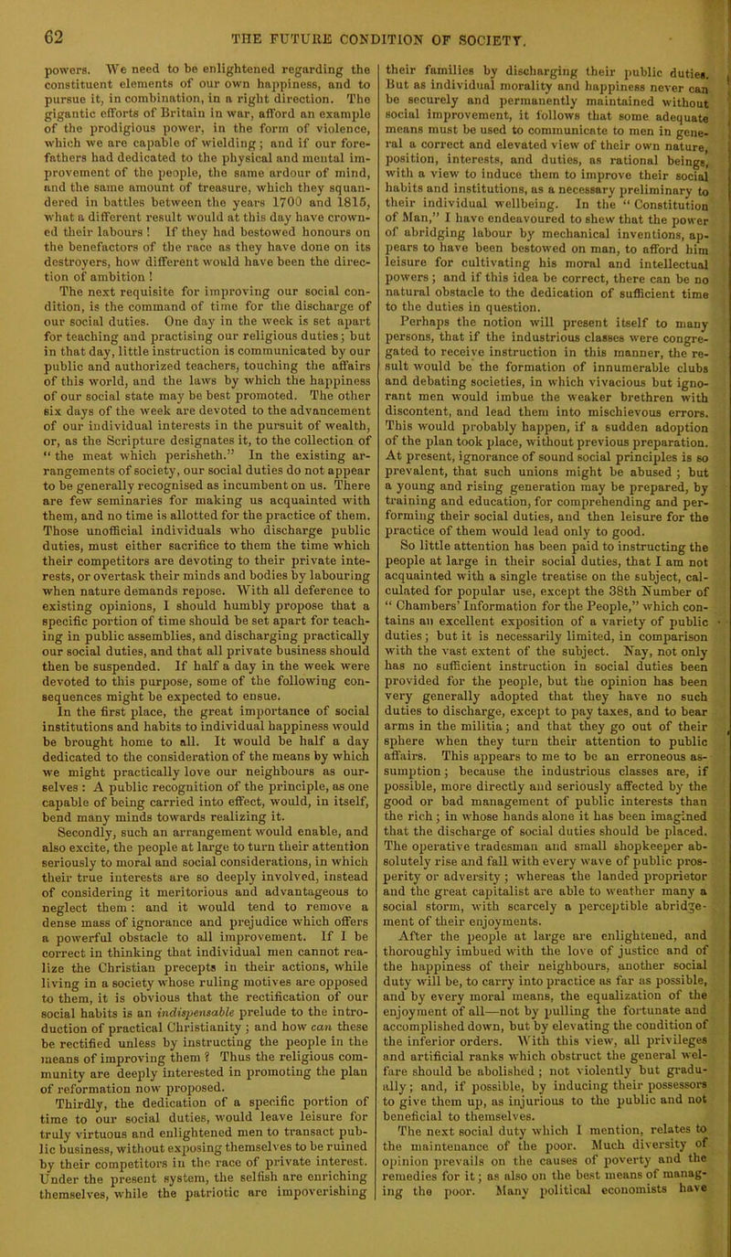 powers. We need to be enlightened regarding the constituent elements of our own happiness, and to pursue it, in combination, in a right direction. The gigantic efforts of Britain in war, afford an example of the prodigious power, in the form of violence, which we are capable of wielding; and if our fore- fathers had dedicated to the physical and mental im- provement of the people, the same ardour of mind, and the same amount of treasure, which they squan- dered in battles between the years 1700 and 1816, what a different result would at this day have crown- ed tlieir labours ! If tliey had bestowed honours on the benefactors of the race as they have done on its destroyers, how different would have been the direc- tion of ambition! The next requisite for improving our social con- dition, is the command of time for the discharge of our social duties. One day in the week is set apart for teaching and practising our religious duties; but in that day, little instruction is communicated by our public and authorized teachers, touching the affairs of this world, and the laws by which the happiness of our social state may be best promoted. The otlier six days of the week are devoted to the advancement of our individual interests in the pursuit of wealth, or, as the Scripture designates it, to the collection of “ the meat which perisheth.” In the existing ar- rangements of society, our social duties do not appear to be generally recognised as incumbent on us. There are few seminaries for making us acquainted with them, and no time is allotted for the practice of them. Those unofficial individuals who discharge public duties, must either sacrifice to them the time which their competitors are devoting to their private inte- rests, or overtask their minds and bodies by labouring when nature demands repose. With all deference to existing opinions, I should humbly projjose that a specific portion of time should be set apart for teach- ing in public assemblies, and discharging practically our social duties, and that all private business should then be suspended. If half a day in the week were devoted to this purjjose, some of the following con- sequences might be expected to ensue. In the first place, the great importance of social institutions and habits to individual happiness would be brought home to all. It would be half a day dedicated to the consideration of the means by which we might practically love our neighbours as our- selves : A public recognition of the principle, as one ca2)able of being carried into effect, would, in itself, bend many minds towards realizing it. Secondly, such an arrangement would enable, and also excite, the people at large to turn their attention seriously to moral and social considerations, in which their true interests are so deeply involved, instead of considering it meritorious and advantageous to neglect them: and it would tend to remove a dense mass of ignorance and prejudice which offers a powerful obstacle to all improvement. If 1 be correct in thinking that individual men cannot rea- lize the Christian precepts in their actions, while living in a society whose ruling motives are opposed to them, it is obvious that the rectification of our social habits is an indispensable prelude to the intro- duction of practical Christianity ; and how can these be rectified unless by instructing the people in the means of improving them ? Thus the religious com- munity are deeply interested in promoting the plan of reformation now proposed. Thirdly, the dedication of a specific portion of time to our social duties, would leave leisure for truly virtuous and enlightened men to transact pub- lic business, without exposing themselves to be ruined by their competitors in the race of private interest. Under the present system, the selfish are enriching themselves, while the patriotic are impoverishing their families by discharging their public duties. But as individual morality and happiness never can be securely and permanently maintained without social improvement, it follows that some adequate means must be used to communicate to men in gene- ral a correct and elevated view of their own nature, position, interests, and duties, as rational beings, with a view to induce them to improve their social habits and institutions, as a necessary preliminary to their individual wellbeing. In the “ Constitution of Man,” I have endeavoured to shew that the power of abridging labour by mechanical inventions, ap- pears to have been bestowed on man, to afford him leisure for cultivating his moral and intellectual powers ; and if this idea be correct, there can be no natural obstacle to the dedication of sufficient time to the duties in question. Perhaps the notion will present itself to many persons, that if the industrious classes were congre- gated to receive instruction in this manner, the re- sult would be the formation of innumerable clubs and debating societies, in which vivacious but igno- rant men would imbue the weaker brethren with discontent, and lead them into mischievous errors. This would probably happen, if a sudden adoption of the plan took place, without previous preparation. At present, ignorance of sound social principles is so prevalent, that such unions might be abused ; but a young and rising generation may be prepared, by training and education, for comprehending and per- forming their social duties, and then leisure for the practice of them would lead only to good. So little attention has been paid to instructing the people at large in their social duties, that I am not acquainted with a single treatise on the subject, cal- culated for popular use, except the 38th Number of “ Chambers’ Information for the People,” which con- tains an excellent exposition of a variety of public duties; but it is necessarily limited, in comparison with the vast extent of the subject. Nay, not only has no sufficient instruction in social duties been provided for the people, but the opinion has been very generally adopted that they have no such duties to discharge, except to pay taxes, and to bear arms in the militia; and that they go out of their sphere when they turn their attention to public affairs. This appears to me to be an erroneous as- sumption ; because the industrious classes are, if possible, more directly and seriously affected by the good or bad management of public interests than the rich ; in whose hands alone it has been imagined that the discharge of social duties should be placed. The operative tradesman and small shopkeeper ab- solutely rise and fall with every wave of public pros- perity or adversity; whereas the landed proprietor and the great capitalist are able to weather many a social storm, with scarcely a j)erceptible abridge- ment of their enjoyments. After the people at large are enlightened, and thoroughly imbued with the love of justice and of the happiness of their neighbours, auotlier social duty will be, to carry into practice as far as possible, and by every moral means, the equalization of the enjoyment of all—not by pulling the fortunate and accomplished down, but by elevating the condition of the inferior orders. IVith this view, all privileges and artificial ranks which obstruct the general wel- fare should be abolished ; not violently but gi'adu- ally; and, if possible, by inducing their possessors to give them uj), as injurious to the public and not beneficial to themselves. The next social duty which 1 mention, relates to the maintenance of the poor. Much diversity of opinion prevails on the causes of poverty and the remedies for it; as also on the best means of manag- ing the poor. Many political economists have