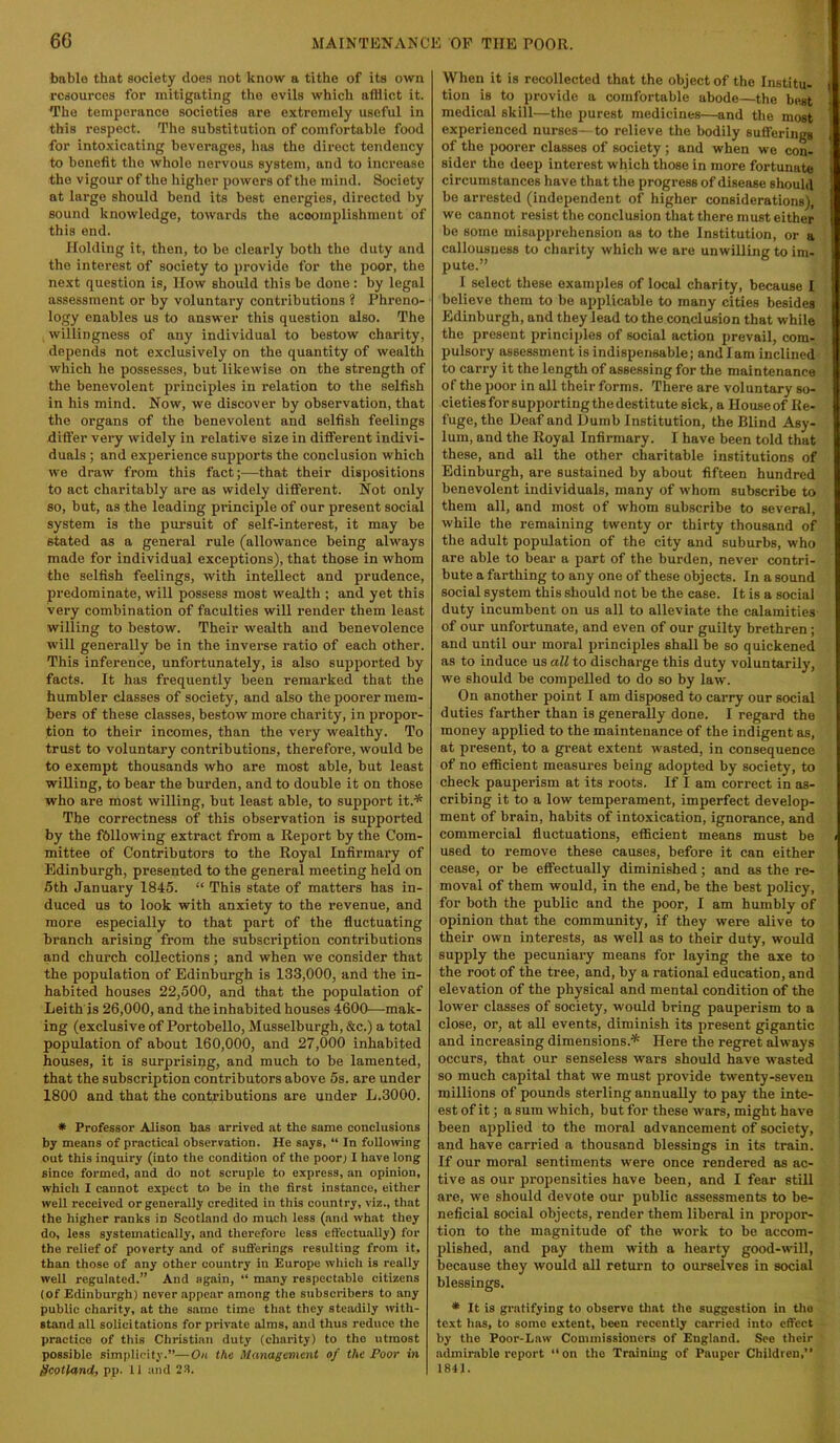 bable that society does not know a tithe of its own resources for mitigating the evils which aftiiot it. The temperance societies are extremely useful in this respect. The substitution of comfortable food for intoxicating beverages, has the direct tendency to benefit the whole nervous system, and to increase the vigour of tlie higher powers of the mind. Society at large should hend its best energies, directed by sound knowledge, towards the acooinplishment of this end. Holding it, then, to bo clearly both the duty and the interest of society to provide for the poor, the next question is, llow should this be done: by legal assessment or by voluntary contributions ? Phreno- logy enables us to answer this question also. The willingness of any individual to bestow charity, depends not exclusively on the quantity of wealth which he possesses, but likewise on the strength of the benevolent principles in relation to the selfish in his mind. Now, we discover by observation, that the organs of the benevolent and selfish feelings differ very widely in relative size in different indivi- duals ; and experience supports the conclusion which we draw from this fact;^—that their dispositions to act charitably are as widely different. Not only so, but, as the leading principle of our present social system is the pursuit of self-interest, it may be stated as a general rule (allowance being always made for individual exceptions), that those in whom the selfish feelings, with intellect and prudence, predominate, will possess most wealth ; and yet this very combination of faculties will render them least willing to bestow. Their wealth and benevolence will generally be in the inverse ratio of each other. This inference, unfortunately, is also supported by facts. It has frequently been remarked that the humbler classes of society, and also the poorer mem- bers of these classes, bestow more charity, in propor- tion to their incomes, than the very wealthy. To trust to voluntary contributions, therefore, would be to exempt thousands who are most able, but least willing, to bear the burden, and to double it on those who are most willing, but least able, to support it.^ The correctness of this observation is supported by the fbllowing extract from a Report by the Com- mittee of Contributors to the Royal Infirmary of Edinburgh, presented to the general meeting held on 5th January 1845. “ This state of matters has in- duced us to look with anxiety to the revenue, and more especially to that part of the fluctuating branch arising from the subscription contributions and church collections; and when we consider that the population of Edinburgh is 133,000, and the in- habited houses 22,500, and that the population of Leith'is 26,000, and the inhabited houses 4600—mak- ing (exclusive of Portobello, Musselburgh, &c.) a total population of about 160,000, and 27,000 inhabited houses, it is surprising, and much to be lamented, that the subscription contributors above 5s. are under 1800 and that the contributions are under L.3000. * Professor Alison has arrived at the same conclusions by means of practical observation. He says, “ In following out this inquiry (into the condition of the poor; I have long since formed, and do not scruple to express, an opinion, which I cannot expect to be in the first instance, either well received or generally credited in this country, viz., that the higher ranks in Scotland do much less (and what they do, less systematically, and therefore less effectually) for the relief of poverty and of Bufferings resulting from it. than those of any other country in Europe which is really well regulated.” And again, “ many respectable citizens (of Edinburgh) never appear among the subscribers to any public charity, at the same time that they steadily with- stand all solicitations for private alms, and thus reduce the practice of this Christian duty (charity) to the utmost possible simplicity.”—On the Management of the Poor in Scotland, pp. 11 and 2S. When it is recollected that the object of the Institu- tion is to provide a comfortable abode—the best medical skill—the purest medicines—and the most experienced nurses—to relieve the bodily sufferings of the poorer classes of society ; and when wo con- sider the deep interest which those in more fortunate circumstances have that the progress of disease should be arrested (independent of higher considerations), we cannot resist the conclusion that there must either be some misapprehension as to the Institution, or a callousness to charity which we are unwilling to im- pute.” I select these examples of local charity, because I believe them to be applicable to many cities besides Edinburgh, and they lead to the conclusion that while the present principles of social action prevail, com- pulsory assessment is indispensable; and lam inclined to carry it the length of assessing for the maintenance of the poor in all their forms. There are voluntary so- cieties for supporting the destitute sick, a House of Re- fuge, the Deaf and Dumb Institution, the Blind Asy- lum, and the Royal Infirmary. I have been told that these, and all the other charitable institutions of Edinburgh, are sustained by about fifteen hundred benevolent individuals, many of whom subscribe to them all, and most of whom subscribe to several, while the remaining twenty or thirty thousand of the adult population of the city and suburbs, who are able to bear a part of the burden, never contri- bute a farthing to any one of these objects. In a sound social system this should not be the case. It is a social duty incumbent on us all to alleviate the calamities of our unfortunate, and even of our guilty brethren; and until our moral principles shall be so quickened as to induce us all to discharge this duty voluntarily, we should be compelled to do so by law. On another point I am disposed to carry our social duties farther than is generally done. I regard the money applied to the maintenance of the indigent as, at present, to a great extent wasted, in consequence of no efficient measures being adopted by society, to check paujjerism at its roots. If I am correct in as- cribing it to a low temperament, imperfect develop- ment of brain, habits of intoxication, ignorance, and commercial fluctuations, efficient means must be used to remove these causes, before it can either cease, or be effectually diminished; and as the re- moval of them would, in the end, be the best policy, for both the public and the poor, I am humbly of opinion that the community, if they were alive to their own interests, as well as to their duty, would supply the pecuniary means for laying the axe to the root of the tree, and, by a rational education, and elevation of the physical and mental condition of the lower classes of society, would bring pauperism to a close, or, at all events, diminish its present gigantic and increasing dimensions.'* Here the regret Mways occurs, that our senseless wars should have wasted so much capital that we must provide twenty-seven millions of pounds sterling annually to pay the inte- est of it; a sum which, but for these wars, might have been applied to the moral advancement of society, and have carried a thousand blessings in its train. If our moral sentiments were once rendered as ac- tive as our propensities have been, and I fear still are, we should devote our public sissessments to be- neficial social objects, render them liberal in propor- tion to the magnitude of the work to be accom- plished, and pay them with a hearty good-will, because they would all return to ourselves in social blessings. * It is gratifying to observe that tlie suggestion in the text lias, to some extent, been recently carried into effect by the Poor-Law Commissioners of England. See their admirable report “on the Training of Pauper Children,’’ 1841.