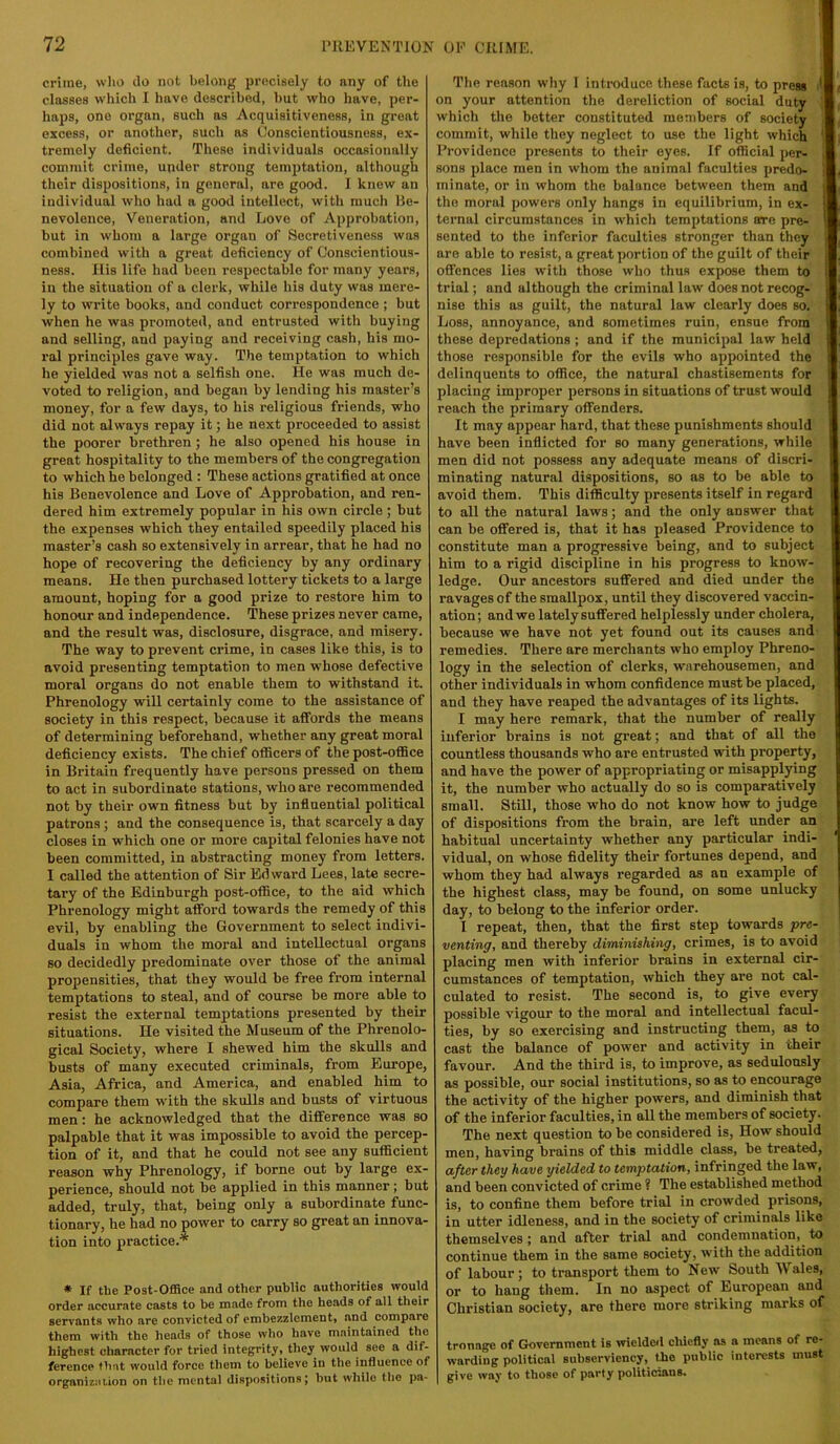 crime, who do not belong precisely to any of the classes which I have described, but who have, per- haps, one organ, such as Acquisitiveness, in great excess, or another, such as Conscientiousness, ex- tremely deficient. These individuals occasionally commit crime, under strong temptation, although their dispositions, in general, are good. I knew an individual who had a good intellect, with much Be- nevolence, Veneration, and Love of Approbation, but in whom a large organ of Secretiveness was combined with a great deficiency of Conscientious- ness. His life had been respectable for inany years, in the situation of a clerk, while his duty was mere- ly to write books, and conduct correspondence ; but when he was promoted, and entrusted with buying and selling, and paying and receiving cash, his mo- ral principles gave way. The temptation to which he yielded was not a selfish one. He was much de- voted to religion, and began by lending his master’s money, for a few days, to his religious friends, who did not alw'ays repay it; he next proceeded to assist the poorer brethren ; he also opened his house in great hospitality to the members of the congregation to which he belonged : These actions gratified at once his Benevolence and Love of Approbation, and ren- dered him extremely popular in his own circle; hut the expenses which they entailed speedily placed his master’s cash so extensively in arrear, that he had no hope of recovering the deficiency by any ordinary means. He then purchased lottery tickets to a large amount, hoping for a good prize to restore him to honour and independence. These prizes never came, and the result was, disclosure, disgrace, and misery. The way to prevent crime, in cases like this, is to avoid presenting temptation to men whose defective moral organs do not enable them to withstand it. Phrenology will certainly come to the assistance of society in this respect, because it affords the means of determining beforehand, whether any great moral deficiency exists. The chief officers of the post-office in Britain frequently have persons pressed on them to act in subordinate stations, who are recommended not by their own fitness but by influential political patrons; and the consequence is, that scarcely a day closes in which one or more capital felonies have not been committed, in abstracting money from letters. I called the attention of Sir Edward Lees, late secre- tary of the Edinburgh post-office, to the aid which Phrenology might afford towards the remedy of this evil, by enabling the Government to select indivi- duals in whom the moral and intellectual organs so decidedly predominate over those of the animal propensities, that they would be free from internal temptations to steal, and of course be more able to resist the external temptations presented by their situations. He visited the Museum of the Phrenolo- gical Society, where I shewed him the skulls and busts of many executed criminals, from Europe, Asia, Africa, and America, and enabled him to compare them with the skulls and busts of virtuous men; he acknowledged that the difference was so palpable that it was impossible to avoid the percep- tion of it, and that he could not see any sufficient reason why Phrenology, if borne out by large ex- perience, should not be applied in this manner; but added, truly, that, being only a subordinate func- tionary, he had no power to carry so great an innova- tion into practice.* * If the Post-Office and other public authorities would order accurate casts to be made from the heads of all their servants who are convicted of embezzlement, and compare them with the heads of those who have maintained the highest character for tried integrity, they would see a dif- ference that would force them to believe in the influence of organizaLion on the mental dispositions; but while tlio pa- The reason why I introduce these facts is, to press ■' on your attention the dereliction of social duty which the better constituted members of society commit, while they neglect to use the light which Providence presents to their eyes. If official per- sons place men in whom the animal faculties predo- i minute, or in whom the balance between them and i the moral powers only hangs in equilibrium, in ex- ternal circumstances in which temptations are pre- sented to the inferior faculties stronger than they are able to resist, a great portion of the guilt of their i offences lies with those who thus expose them to ! trial; and although the criminal law does not recog- nise this as guilt, the natural law clearly does so. Loss, annoyance, and sometimes ruin, ensue from these depredations ; and if the municipal law held S those responsible for the evils who appointed the ' delinquents to office, the natural chastisements for placing imj)roper persons in situations of trust would i reach the primary offenders. f It may appear hard, that these punishments should have been inflicted for so many generations, while i men did not possess any adequate means of discri- i minuting natural dispositions, so as to be able to ( avoid them. This difficulty presents itself in regard i to all the natural laws; and the only answer tliat j can be offered is, that it has pleased Providence to i constitute man a progressive being, and to subject i him to a rigid discipline in his progress to know- ledge. Our ancestors suffered and died under the ravages of the smallpox, until they discovered vaccin- ation; and we lately suffered helplessly under cholera, because we have not yet found out its causes and remedies. There are merchants who employ Phreno- logy in the selection of clerks, warehousemen, and other individuals in whom confidence must be placed, and they have reaped the advantages of its lights. I may here remark, that the number of really inferior brains is not great; and that of all the countless thousands who are entrusted with property, and have the power of appropriating or misapplying it, the number who actually do so is comparatively small. Still, those who do not know how to judge of dispositions from the brain, are left under an habitual uncertainty whether any particular indi- ’ vidual, on whose fidelity their fortunes depend, and whom they had always regarded as an example of the highest class, may be found, on some unlucky i day, to belong to the inferior order. I repeat, then, that the first step towards pre- venting, and thereby diminishing, crimes, is to avoid placing men with inferior brains in external cir- cumstances of temptation, which they are not cal- culated to resist. The second is, to give every possible vigour to the moral and intellectual facul- ties, by so exercising and instructing them, as to cast the balance of power and activity in their favour. And the third is, to improve, as sedulously as possible, our social institutions, so as to encourage the activity of the higher powers, and diminish that of the inferior faculties, in aU the members of society. The next question to be considered is. How should men, having brains of this middle class, he treated, after they have yielded to temptation, infringed the law, and been convicted of crime ? The established method is, to confine them before trial in crowded prisons, in utter idleness, and in the society of criminals like themselves; and after trial and condemnation, to continue them in the same society, with the addition of labour; to transport them to New South Wales, or to hang them. In no aspect of European and Christian society, are there more striking marks of tronage of Government is wielded chiefly as a means of re- warding political subserviency, the public interests must give way to those of party politicians.