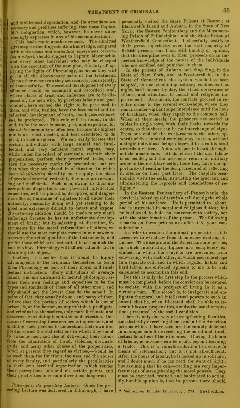 and intellectual degradation, and its attendant an neewary and profitless suffering, that rouse Captain M.’s indignation, which, however, he never unbe- comingly expresses in any of his communications, This leads me to another remark. The admitted advantages attending scientific knowledge, compared with mere vayut and individual imprtssions concern- ing a fuhject, should suggest to Captain Maconochie, and every other individual who may be charged with the execution of the new plan, the duty of ap- plying the lights of Phrenology, as far as they will go, in all the discretionary parts of the treatment. By no other means can they act securely, consistently, and successfully. The cerebral development of every offender should be examined and recorded ; and, where places of trust and influence are to be dis- posed of, the men who, by previous labour and good conduct, have earned the right to be presented to them, and who, besides, have the best moral and in- tellectual development of brain, should, cceteris pari- bus, bo preferred. This rule will be found, in the end, to be the most humane, just, and expedient for the whole community of offenders; because the highest minds are most needed, and best calculated to do good, in such a sphere. We can easily foresee that certain individuals with large animal and intel- lectual, and very deficient moral organs, may, while under the ordeal of servitude, restrain their propensities, perform their prescribed tasks, and earn the necessary marks for promotion; but yet that when they are placed in a situation in which internal'self-acting morality must supply the place of previous external restraint, they may prove want- ing and inefficient. Such men, owing to their un- scrupulous dispositions and powerful intellectual capacities, will be plausible, deceptive, and danger- ous officers, fountains of injustice to all under their authority, constantly doing evil, yet seeming to do good, and extremely difficult to detect and expose. No arbitrary addition should be made to any man’s sufferings because he has an unfortunate develop- ment of brain; but in selecting, at discretion, in- struments for the moral reformation of others, we should use the most complete means in our power to ascertain the actual qualities of the instruments, and prefer those which are best suited to accomplish the end in view. Phrenology will afford valuable aid in attaining this object. Farther,—I consider that it would be highly advantageous to the criminals themselves to teach them Phrenology as part of their moral and intel- lectual instruction. Many individuals of average minds, who are untrained in mental philosophy, as- sume their own feelings and capacities to be the types and standards of those of all other men ; and why should not the lowest class do the same ? In point of fact, they actually do so; and many of them believe that the portion of society which is out of prison, is, at the bottom, as unprincipled, profligate, and criminal as themselves, only more fortunate and dexterous in avoiding temptation and detection. One means of correcting these erroneous impressions, and enabling such persons to understand their own dis- positions, and the real relations in which they stand to virtuous men, and also of delivering their minds from the admiration of fraud, violence, obstinate pride, and many other abuses of the propensities, which at present they regard as virtues,—would be to teach them the functions, the uses, and the abuses of every faculty, and particularly the peculiarities in their own cerebral organization, which render their perceptions unsound on certain points, and their proclivities in certain directions dangerous. Postscript to the preceding Lecture.—Since the pre- ceding Lecture was delivered in Edinburgli, I have personally visited the State Prisons at Boston; at Blackwell’s Island and Auburn, in the State of New York; the Eastern Penitentiary and the Moyamens- ing Prison of Philadelphia; and the State Prison at Weathersfield, Connecticut. I cheerfully testify to their great superiority over the vast majority of British prisons, but 1 am still humbly of opinion, that the discipline even in them proceeds on an im- perfect knowledge of the nature of the individuals who are confined and punished in them. In the prisons of Auburn and Sing-Sing, in the State of New York, and at Weathersfield, in the State of Connecticut, the system which has been adopted, is one combining solitary confinement at night, hard labour by day, the strict observance of silence, and attention to moral and religious im- provement. At sunrise, the convicts proceed in re- gular order to the several work-shops, where they remain under vigilant superintendence until the hour of breakfast, when they repair to the common hall. When at their meals, the prisoners are seated at tables in single rows, with their backs towards the centre, so that there can be no interchange of signs. From one end of the work-rooms to the other, up- wards of five hundred convicts may be seen, without a single individual being observed to turn his head towards a visiter. Not a whisper is heard through- out the apartments. At the close of the day, labour is suspended, and the prisoners return in military order to their solitary cells; there they have the op- portunity of reading the Scriptures, and of reflecting in silence on their past lives. The chaplain occa- sionally visits the cells, instructing the ignorant, and administering the reproofs and consolations of re- ligion.* In the Eastern Penitentiary of Pennsylvania, the convict is locked up solitary in a cell during the whole period of his sentence. He is permitted to labour, and is instructed in moral and religious duties; but he is allowed to hold no converse with society, nor with the other inmates of the prison. The following remarks on these prisons are offered to your con- sideration :— In order to weaken the animal propensities, it is necessary to withdraw from them every exciting in- fluence. The discipline of the American state prisons, in which intoxicating liquors are completely ex- cluded, in which the convicts are prevented from conversing with each other, in which each one sleeps in a separate cell, and in which regular habits and hard labour are enforced, appears to me to be well calculated to accomplish this end. But this is only the first step in the process which must be completed, before the convict can be restored to society, with the prospect of living in it as a virtuous man. The second is, to invigorate and en- lighten the moral and intellectual powers to such an extent, that he, when liberated, shall be able to re- strain his own propensities, amidst the usual tempta- tions presented by the social condition. There is only one way of strengthening faculties, and that is by exercising them ; and all the American prisons which I have seen are lamentably deficient in arrangements for exercising the moral and intel- lectual faculties of their inmates. During the hours of labour, no advance can bo made, beyond learning a trade. This is a valuable addition to a convict’s means of reformation; but it is not all-sufficient. After the hours of labour, he is locked up in solitude ; and 1 doubt much if he can read, for want of light; but assuming that he can,—reading is a very imper- fect means of strengthening the moral powers. They must be exercised, trained, and habituated to action. My humble opinion is, that in prisons there should • Simpson on Popular Eduention, p. 274. First edition.