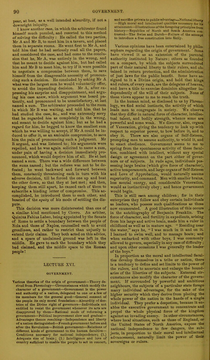 pear, at best, as a well intended absurdity, if not a downright iniquity. I know another case, in which the arbitrator found himself much puzzled, and resorted to this method of solving the difficulty : He called the two parties, Mr A and Mr B, to meet him in a tavern, and placed them in separate rooms. He went first to Mr A, and told him that he had seriously read all the papers, and considered the case, and had come to the conclu- sion that he, Mr A, was entirely in the wrong, and that he meant to decide against him, but had called him and Mr B to meet him, to try if it were possible to negotiate a compromise between them, to save himself from the disagreeable necessity of pronoun- cing such a decision. He concluded by asking Mr A what was the largest sum he would voluntarily offer, to avoid the impending decision. Mr A, after ex- pressing his surprise and disappointment, and argu- ing his case anew, which argument was heard pa- tiently, and pronounced to be unsatisfactory, at last named a sum. The arbitrator proceeded to the room in which Mr B was waiting, and told him that he had studied the case, &c., and was extremely sorry that he regarded him as completely in the wrong, and meant to decide against him; but as he had a regard for him, he begged to know the smallest sum which he was willing to accept, if Mr A could be in- duced to offer it, as an amicable compromise, to save him the pain of pronouncing such a judgment. Mr B argued, and was listened to; his arguments were repelled, and he was again solicited to name a sum, under pain of having a decision immediately pro- nounced, which would deprive him of all. He at last named a sum. There was a wide difference between the sums named; but the referee was not to be de- feated ; he went backward and forward between them, constantly threatening each in turn with his adverse decision, till he forced the one up and beat the other down, so that they at last met; and then, keeping them still apart, he caused each of them to subscribe a binding letter of compromise. This ac- complished, he introduced them to each other, and boasted of the equity of his mode of settling the dis- pute. This decision was more disinterested than one of a similar kind mentioned by Cicero. An arbiter, Quintus Fabius Labeo, being appointed by the Senate of Rome to settle a boundary between the people of Nola and those of Naples, counseUed each to avoid greediness, and rather to restrict than unjustly to extend their claims. They both acted on this advice, and a space of unclaimed ground was left in the middle. He gave to each the boundary which they had claimed, and the middle space to the Roman people! LECTURE XVI. GOVERNMENT. Various theories of the origin of government—Theory de- rived from Phrenology—Circiunstances which modify the character of a government—Government is the power and authority of a nation, delegated to one or a few of its members for the general good—General consent of the people its only moral foundation—Absurdity of doc- trine of the Divine right of governors—Individuals not entitled to resist the government whenever its acts are disapproved by them—Rational mode of reforming a government—Political improvement slow and gradual— Advantages thence resulting—Independence and liberty of a nation distinguished—French government before and after the Revolution—British government—Relations of different kinds of government to the human faculties— Conditions necessary for national independence; (1.) Adequate size of brain; (2.) Intelligence and love of country sufficient to enable the people to act in concert. and sacrifice private to public advantage—National liberty —High moral and intellectual qualities necessary for its ' attainment—Illustrations of the foregoing principles from history—Republics of North and South America con- trasted—The Swiss and Dutch—Failure of the attempt i to introduce a free constitution into Sicily. Various opinions have been entertained by philo- sophers regarding the origin of government. ' Some have viewed it as an extension of tlie parental authority instituted by Nature; others as founded on a compact, by which the subjects surrendered part of their natural liberty to their rulers, and ob- tained in return protection, and the administration of just laws for the public benefit. Some have as- signed to it a Divine origin, and held that kings and rulers, of every rank, are the delegates of heaven, and have a title to exercise dominion altogether in- dependently of the will of their subjects. None of these views appear to me to reach the truth. In the human mind, as disclosed to us by Phreno- logy, we find social instincts, the activity of which leads men to congregate in society. We observe that they differ in natural force of character, intellec- tual talent, and bodily strength, whence some are powerful and some weak. We discover, also, organs of Veneration, giving the tendency to look up-with respect to superior power, to bow before it, and to obey it. There are also organs of Self-Esteem, prompting men to assume authority, to wield it, and to exact obedience. Government seems to me to spring from the spontaneous activity of these facul- ties, combined with intellect, without any special design or agreement on the part either of gover- nors or of subjects. In rude ages, individuals pos- sessing large brains (which give force of character), active temperaments, and large organs of Self-Esteem and Love of Approbation, would naturally assume superiority, and command. Men with smaller brains, less mental energy, and considerable Veneration, would as instinctively obey; and hence government would begin. This is still seen among children; for in their enterprises they follow and obey certain individuals as leaders, who possess such qualifications as those now enumerated. A good illustration of this occurs , in the autobiography of Benjamin Franklin. The force of character, and fertility in expedients, arising from his large and active brain, made him a ruler in childhood as well as in mature age. “ Residing near the water,” says he, “ I was much in it and on it. I learned to swim well, and to manage boats; and when embarked with other boys, I was commonly allowed to govern, especially in any case of difficulty; and upon other occasions I was generaUy the leader of the boys.” In proportion as the moral and intellectual facul- ties develop themselves in a tribe or nation, there is a tendency to define and set limits to the power of the rulers, and to ascertain and enlarge the bound- aries of the liberties of the subjects. External cir- cumstances also modify the character of the govern- ment. If surrounded by powerful and ambitious neighbours, the subjects of a particular state forego many individual advantages, for the sake of the higher security which they derive from placing the whole power of the nation in the hands of a single individual. They prefer a despotism, because it en- ables the executive government to concentrate and propel the whole physical force of the kingdom against an invading enemy. In other circumstances, where local situations, such as those of England, or the United States of North America, expose the national independence to few dangers, the sub- jects, in proportion to their moral and intellectual advancement, naturally limit the power of their sovereigns or rulers.