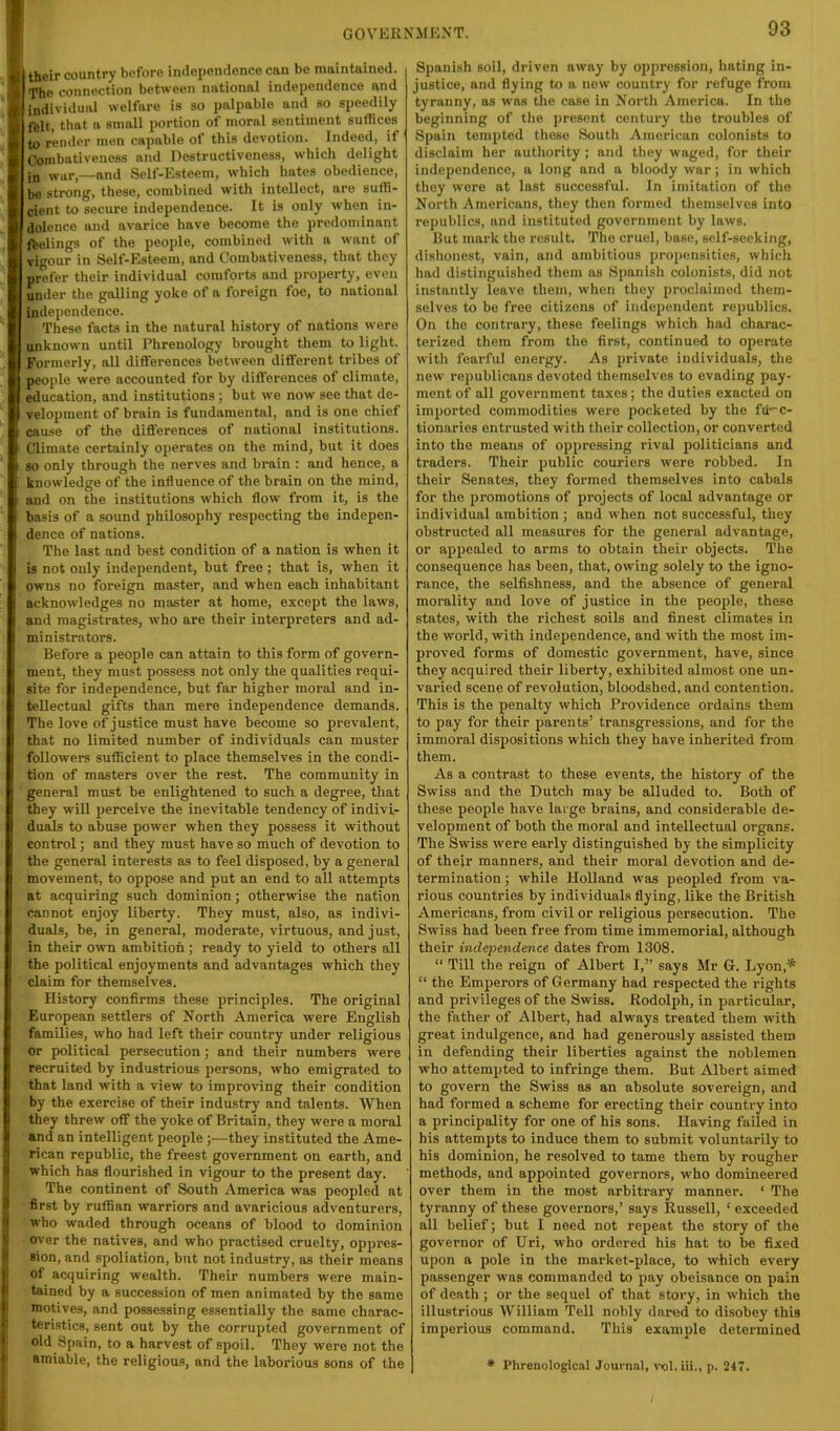 their country before independence can be maintained. The connection between national independence and individual welfare is so palpable and so speedily ftlt, that a small portion of moral sentiment suffices to render men capable of this devotion. Indee(l, if Combativeness and Destructiveness, which delight war,—and Self-Esteem, which hates obedience, bo strong, these, combined with intellect, are suffi- cient to secure independence. It is only when in- dolence and avarice have become the predominant ftelings of the people, combined with a want of vigour in Self-Esteem, and Combativeness, that they prefer their individual comforts and property, even under the galling yoke of a foreign foe, to national independence. These facts in the natural history of nations were unknown until Phrenology brought them to light. Formerly, all differences between different tribes of people were accounted for by diffei’ences of climate, education, and institutions; but we now see that de- velopment of brain is fundamental, and is one chief cause of the differences of national institutions. Climate certainly operates on the mind, but it does so only through the nerves and brain : and hence, a knowledge of the influence of the brain on the mind, and on the institutions which flow from it, is the basis of a sound philosophy respecting the indepen- dence of nations. The last and best condition of a nation is when it is not only independent, but free ; that is, when it owns no foreign master, and when each inhabitant acknowledges no master at home, except the laws, and magistrates, who are their interpreters and ad- ministrators. Before a people can attain to this form of govern- ment, they must possess not only the qualities requi- site for independence, but far higher moral and in- tellectual gifts than mere independence demands. The love of justice must have become so prevalent, that no limited number of individuals can muster followers sufficient to place themselves in the condi- tion of masters over the rest. The community in general must be enlightened to such a degree, that they will perceive the inevitable tendency of indivi- duals to abuse power when they possess it without control; and they must have so much of devotion to the general interests as to feel disposed, by a general movement, to oppose and put an end to all attempts at acquiring such dominion; otherwise the nation cannot enjoy liberty. They must, also, as indivi- duals, be, in general, moderate, virtuous, and just, in their own ambition; ready to yield to others all the political enjoyments and advantages which they claim for themselves. History confirms these principles. The original European settlers of North America were English families, who had left their country under religious or political persecution; and their numbers were recruited by industrious persons, who emigrated to that land with a view to improving their condition by the exercise of their industry and talents. When they threw off the yoke of Britain, they were a moral and an intelligent people;—they instituted the Ame- rican republic, the freest government on earth, and which has flourished in vigour to the present day. The continent of South America was peopled at first by ruffian warriors and avaricious adventurers, who waded through oceans of blood to dominion over the natives, and who practised cruelty, oppres- sion, and spoliation, but not industry, as their means of acquiring wealth. Their numbers were main- tained by a succession of men animated by the same motive.s, and possessing essentially the same charac- teristics, sent out by the corrupted government of old Spain, to a harvest of spoil. They were not the amiable, the religious, and the laborious sons of the Spanish soil, driven away by opimession, hating in- justice, and flying to a new country for refuge from tyranny, as was the cose in North America. In the beginning of the present century the troubles of Spain tempted these South American colonists to disclaim her autliority ; and they waged, for their independence, a long and a bloody war; in which they were at last successful. In imitation of the North Americana, they then formed themselves into republics, and instituted government by laws. But mark the result. The cruel, base, self-seeking, dishonest, vain, and ambitious propensities, which had distinguished them as Spanish colonists, did not instantly leave them, when they proclaimed them- selves to be free citizens of independent republics. On the contrary, these feelings which had charac- terized them from the first, continued to operate with fearful energy. As private individuals, the new republicans devoted themselves to evading pay- ment of all government taxes; the duties exacted on imported commodities were pocketed by the fii'C- tionaries entrusted with their collection, or converted into the means of oppressing rival politicians and traders. Their public couriers were robbed. In their Senates, they formed themselves into cabals for the promotions of projects of local advantage or individual ambition ; and when not successful, they obstructed all measures for the general advantage, or appealed to arms to obtain their objects. The consequence has been, that, owing solely to the igno- rance, the selfishness, and the absence of general morality and love of justice in the people, these states, with the richest soils and finest climates in the world, with independence, and with the most im- proved forms of domestic government, have, since they acquired their liberty, exhibited almost one un- varied scene of revolution, bloodshed, and contention. This is the penalty which Providence oi'dains them to pay for their parents’ transgressions, and for the immoral dispositions which they have inherited from them. As a contrast to these events, the history of the Swiss and the Dutch may be alluded to. Both of these people have large brains, and considerable de- velopment of both the moral and intellectual organs. The Swiss were early distinguished by the simplicity of their manners, and their moral devotion and de- termination ; while Holland was peopled from va- rious countries by individuals flying, like the British Americans, from civil or religious persecution. The Swiss had been free from time immemorial, although their independence dates from 1308. “ Till the reign of Albert I,” says Mr G. Lyon,* “ the Emperors of Germany had respected the rights and privileges of the Swiss. Rodolph, in particular, the father of Albert, had always treated them with great indulgence, and had generously assisted them in defending their liberties against the noblemen who attempted to infringe them. But Albert aimed to govern the Swiss as an absolute sovereign, and had formed a scheme for erecting their country into a principality for one of his sons. Having failed in his attempts to induce them to submit voluntarily to his dominion, he resolved to tame them by rougher methods, and appointed governors, who domineered over them in the most arbitrary manner. ‘ The tyranny of these governors,’ says Russell, ‘ exceeded all belief; but 1 need not repeat the story of the governor of Uri, who ordered his hat to be fixed upon a pole in the market-place, to which every passenger was commanded to pay obeisance on pain of death; or the sequel of that story, in which the iilustrious William Tell nobly dared to disobey this imperious command. This example determined * Phrenological Journal, vol.iii., p. 247.