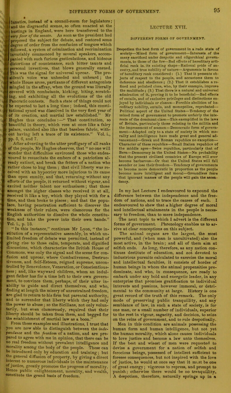 I lunatics, instead of a council-rootn for legislators; end the disgraceful scenes, so often enacted at the hostings in England, were here transferred to the vtru floor of the senate. As soon as the president had proposed the subject for debate, and restored some degree of order from the confusion of tongues which followed, a system of crimination and recrimination invariably commenced by several speakers, accom- panied with such furious gesticulations, and hideous distortions of countenance, such bitter taunts and personal invectives, that blows generally ensued. This was the signal for universal uproar. The pre- lident’s voice was unheeded and unheard; the Evhole House arose, partizans of different antagonists mingled in the affray, when the ground was literally severed with combatants, kicking, biting, scratch- ng, and exhibiting all the evolutions of the old Pancratic contests. Such a state of things could not )e expected to last a long time; indeed, this consti- utional synod was dissolved in the very first year of (f its creation, and martial law established.” Mr lugbes thus concludes :—‘‘ That constitution, so leautiful in theory, which rose at once like a fairy talace, vanished also like that baseless fabric, with- ut having left a trace of its existence.” Vol. i., ip. 5, 6, and 7. After adverting to the utter profligacy of all ranks f the people, Jfr Hughes observes, that “ no one will ronder that difficulties environed those who endea- oured to resuscitate the embers of a patriotism al- sady extinct, and break the fetters of a nation who ither chose to hug them ; that civil liberty was re- sived with an hypocrisy more injurious to its cause lan open enmity, and that, returning without any Torts of the people, it returned without vigour, and tcited neither talent nor enthusiasm; that those mongst the higher classes who received it at all, sceived it like a toy, which they played with for a me, and then broke to pieces ; and that the popu- ce, having penetration sufficient to discover the eakness of their rulers, were clamorous for the nglish authorities to dissolve the whole constitu- on, and take the power into their own hands.” ol. i., p. 13. “ In this instance,” continues Mr Lyon, “ the in- itution of a representative assembly, in which un- mited freedom of debate was permitted, instead of ving rise to those calm, temperate, and dignified scussions, which characterize the British House of jmmons, was only the signal and the scene for con- sion and uproar, where Combativeness, Destruc- reness, and Self-Esteem, reigned supreme, uncon- olled by Benevolence, Veneration, or Conscientious- iss; and, like wayward children, whom an indul- :nt father has for a time left to their own govern- ent, to convince them, perhaps, of their utter in- (ility to guide and direct themselves, and who, iding at length the misery of unrestrained freedom, I are glad to return to his firm but parental authority, I and to surrender that liberty which they had only the power to abuse; so the Sicilians, not only volun- I tarily, but even clamorously, required that their I liberty should be taken from them, and begged for t the establishment of martial law as a boon.” From these examples and illustrations, I trust that • you are now able to distinguish between the inde- pendence and the freedom of a nation, and are pre- 1 pared to agree with me in opinion, that there can be no real freedom without prevalent intelligence and morality among the body of the people. These can be introduced only by education and training; but 1 the general diffusion of property, by giving a direct interest to numerous individuals in the maintenance ^justice, greatly promotes the progress of morality. Hence public enlightenment, morality, and wealth, constitute the grand basis of freedom. LECTURE XVII. DIFFERENT FORMS OP GOVERNMENT. Despotiim the best form of povernment in a rude itste of iocietj—Mixed form of government—Interests of the many sacrificed under despotic and oligarchical govern- ments, to those of the few—Bad effects of hereditary arti- ficial rank in. its existing shape—Rational pride of an- cestry, and true nobility of nature—Arguments in favoui of hereditary rank considered : (1.) That it presents ob- jects of respect to the people, and accustoms them to deference and obedience; (2.) That it establishes a re- fined and polished class, who, by their example, improve the multitude ; (3.) That there is a natural and universal admiration of it, proving it to be beneficial—Bad effects of entails, and of exclusive privileges and distinctions en- joyed by individuals or classes—Forcible abolition of he- reditary nobility, entails, and monopolies, reprobated— Political aspect of the United States—Tendency of the mixed form of government to promote unfairly the inte- rests of the dominant class—This exemplified in the laws of Britain, particularly those relating to the militia and the impressment of seamen—Democratic form of govern- ment—Adapted only to a state of society in which mo- rality and intelligence have made great and general ad- vancement—Greek and Roman republics no exception— Character of these republics—Small Italian republics of the middle ages—Swiss republics, particularly that of Bern—Democracy in the United States—No probability that the present civilized countries of Europe will ever become barbarous—Or that the United States will fall asunder or lose their freedom—Tendency of governments to become more democratic in proportion as the people become more intelligent and moral—Groundless fears that ignorant masses of the people will gain the ascen- dency. In my last Lecture I endeavoured to expound the difference between the independence and the free- dom of nations, and to trace the causes of each. I endeavoured to shew that a higher degree of moral and intellectual attainments in the people is neces- sary to freedom, than to mere independence. The next topic to which I advert is the different forms of government. Phrenology enables us to ar- rive at clear conceptions on this subject. The animal organs are the largest, the most powerful, and (when man is uncultivated) also the most active, in the brain; and all of them aim at selfish ends. As long, therefore, as any nation con- tinues destitute of education, and not devoted to industrious pursuits calculated to exercise the moral and intellectual faculties, it consists of hordes of human beings in whom the animal propensities pre- dominate, and who, in consequence, are ready to embark under any bold and energetic leader, in any enterprise that promises gratification to individual interests and passions, however immoral, or detri- mental to the community at large. History is one great record of the truth of this remark. The only mode of preserving public tranquillity, and any semblance of law, in such a state of society, is for one man, or a small number of individuals, superior to the rest in vigour, sagacity, and decision, to seize on the reins of government, and to rule despotically. Men in this condition are animals possessing the human form and human intelligence, but not yet the human morality, which alone causes individuals to love justice and become a law unto themselves. If the best and wisest of men were requested to devise a government for a nation of selfish and ferocious beings, possessed of intellect sufficient to foresee consequences, but not inspired with the love of justice, ho would at once say that it must be one of great energy; vigorous to repress, and prompt to punish; otherwise there would be no tranquillity. A despotism, therefore, naturally springs up in a