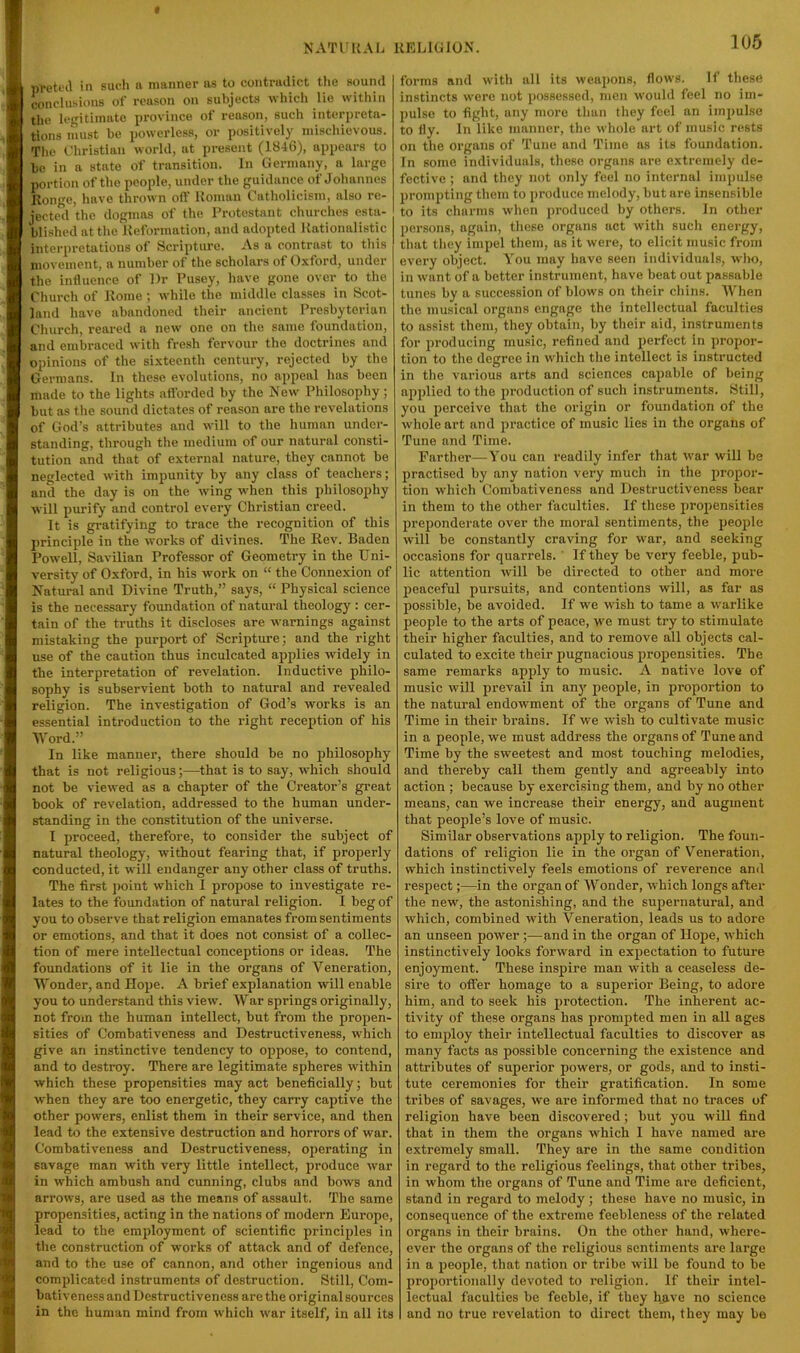 t NATUKAL UELlGlOxN. pretfil in such a manner as to contradict tlie sound conclusions of reason on subjects which lie within the legitimate province ot I’cason, such interpreta- tions must be powerless, or positively mischievous. The Christian world, at present (18-16), appears to 1)0 in a state of transition. In Germany, a large portion of the people, under the guidance of Johannes Kongo, have thrown ofl’ Koman Catholicism, also re- jected the dogmas of the Protestant churches esta- blished at the Keformation, and adopted Uationalistic interpretations of Scripture. As a contrast to this movement, a number of the scholars of Oxford, under the influence of Dr Pusey, have gone over to the Church of Kome ; while the middle classes in Scot- land have abandoned their ancient Presbyterian Church, reared a new one on the same foundation, and embraced with fresh fervour the doctrines and opinions of the sixteenth century, rejected by the Germans. In these evolutions, no appeal has been made to the lights afibrded by the New' Philosophy; but as the sound dictates of reason are the revelations of God’s attributes and will to the human under- standing, through the medium of our natural consti- tution and that of external nature, they cannot be neglected with impunity by any class of teachers; and the day is on the wing w'hen this philosophy ■will purify and control every Christian creed. It is gratifying to trace the recognition of this jirinciple in the works of divines. The Rev. Baden Powell, Savilian Professor of Geometry in the Uni- versity of Oxford, in his work on “ the Connexion of Natural and Divine Truth,” says, “ Physical science is the necessary foundation of natural theology : cer- tain of the truths it discloses are warnings against mistaking the purport of Scripture; and the right use of the caution thus inculcated applies widely in the interpretation of revelation. Inductive philo- sophy is subservient both to natural and revealed religion. The investigation of God’s works is an essential introduction to the right reception of his Word.” In like manner, there should be no philosophy that is not religious;—that is to say, which should not be viewed as a chapter of the Creator’s great hook of revelation, addressed to the human under- standing in the constitution of the universe. 1 proceed, therefore, to consider the subject of natural theology, without fearing that, if properly conducted, it will endanger any other class of truths. The first point which I propose to investigate re- lates to the foundation of natural religion. I beg of you to observe that religion emanates from sentiments or emotions, and that it does not consist of a collec- tion of mere intellectual conceptions or ideas. The foundations of it lie in the organs of Veneration, Wonder, and Hope. A brief explanation will enable you to understand this view. War springs originally, not from the human intellect, but from the propen- sities of Combativeness and Destructiveness, which give an instinctive tendency to oppose, to contend, and to destroy. There are legitimate s^jheres within which these propensities may act beneficially; but ■when they are too energetic, they carry captive the other powers, enlist them in their service, and then lead to the extensive destruction and horrors of war. Combativeness and Destructiveness, operating in savage man with very little intellect, produce war in which ambush and cunning, clubs and bows and arrows, are used as the means of assault. The same propensities, acting in the nations of modern Europe, lead to the employment of scientific principles in the construction of works of attack and of defence, and to the use of cannon, and other ingenious and complicated instruments of destruction. Still, Com- bativeness and Destructiveness are the original sources in the human mind from which w'ar itself, in all its 106 forms and with all its weapons, flows. If these instincts wore not possessed, men would feel no im- pulse to fight, any more than they feel an impulse to fly. In like manner, the whole art of music rests on the organs of Tune and Time as its foundation. In some individuals, these organs are extremely de- fective ; and they not only feel no internal impulse prompting them to produce melody, but are insensible to its charms when produced by others. In other persons, again, these organs act with sucli energy, that tliey impel them, us it were, to elicit music from every object. You may have seen individuals, wl)o, in want of a better instrument, have beat out passable tunes by a succession of blows on their chins. AVhen the musical organs engage the intellectual faculties to assist them, they obtain, by their aid, instruments for producing music, refined and perfect in propor- tion to the degree in which the intellect is instructed in the various arts and sciences capable of being applied to the production of such instruments. Still, you perceive that the origin or foundation of the whole art and practice of music lies in the organs of Tune and Time. Farther—You can readily infer that war will be practised by any nation very much in the propor- tion which Combativeness and Destructiveness bear in them to the other faculties. If these propensities preponderate over the moral sentiments, the people will be constantly craving for war, and seeking occasions for quarrels. ' If they be very feeble, pub- lic attention will be directed to other and more jDeaceful pursuits, and contentions will, as far as possible, be avoided. If we wish to tame a warlike people to the arts of peace, we must try to stimulate their higher faculties, and to remove all objects cal- culated to excite their pugnacious propensities. The same remarks apply to music. A native love of music will prevail in any people, in proportion to the natural endowment of the organs of Tune and Time in their brains. If we wish to cultivate music in a people, we must address the organs of Tune and Time by the sweetest and most touching melodies, and thereby call them gently and agreeably into action ; because by exercising them, and by no other means, can we increase their energy, and augment that people’s love of music. Similar observations apply to religion. The foun- dations of religion lie in the organ of Veneration, which instinctively feels emotions of reverence and respect;—in the organ of AVonder, which longs after the new, the astonishing, and the supernatural, and which, combined with Veneration, leads us to adore an unseen power ;—and in the organ of Hope, which instinctively looks forward in expectation to future enjoyment. These inspire man with a ceaseless de- sire to offer homage to a superior Being, to adore him, and to seek his protection. The inherent ac- tivity of these organs has prompted men in all ages to employ their intellectual faculties to discover as many facts as possible concerning the existence and attributes of suj^erior powers, or gods, and to insti- tute ceremonies for their gratification. In some tribes of savages, we are informed that no traces of religion have been discovered; but you will find that in them the organs which I have named are extremely small. They are in the same condition in regard to the religious feelings, that other tribes, in whom the organs of Tune and Time are deficient, stand in regard to melody; these have no music, in consequence of the extreme feebleness of the related organs in their brains. On the other hand, where- ever the organs of the religious sentiments are large in a people, that nation or tribe will be found to be proportionally devoted to religion. If their intel- lectual faculties be feeble, if they have no science and no true revelation to direct them, they may be