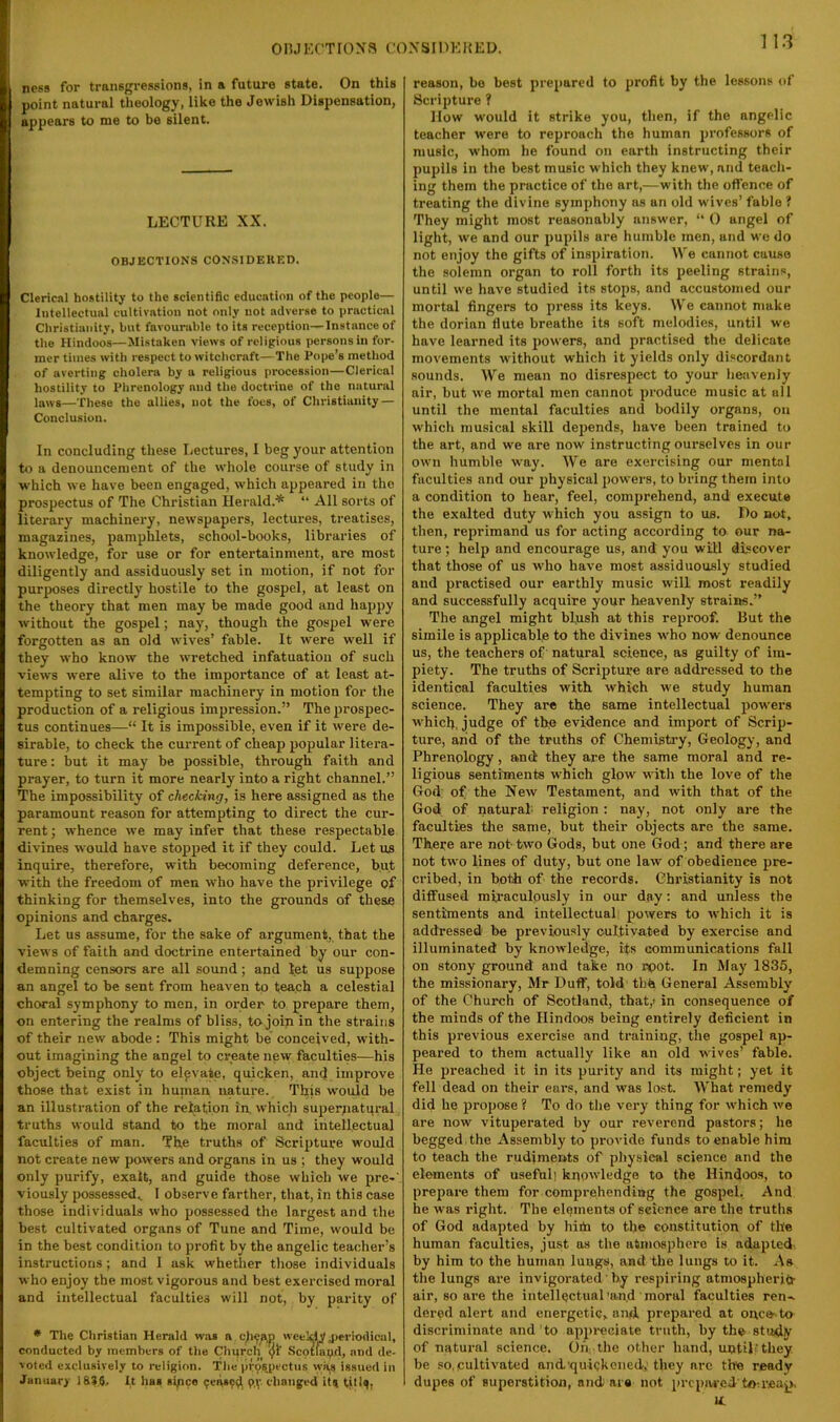 onjKCTroxa co.vsidkkeu. ness for transgressions, in a future state. On this point natural theology, like the Jewish Dispensation, appears to me to be silent. LECTURE XX. OBJECTIONS CONSIDEKED. Clerical hostility to the scientific education of the people— Intellectual cultivation not only not adverse to practical Christianity, but favounible to its reception—Instance of the Hindoos—Mistaken views of religious persons in for- mer times with respect to witchcraft—The Pope’s method of averting cholera by a religious procession—Clerical hostility to Phrenology and the doctrine of the natural laws—These the allies, not the foes, of Christianity — Conclusion. In concluding these Lectures, I beg your attention to a denouncement of the whole course of study in which we have been engaged, which appeared in the prospectus of The Christian Herald.* “ All sorts of literary machinery, newspapers, lectures, treatises, magazines, pamphlets, school-books, libraries of knowledge, for use or for entertainment, are most diligently and assiduously set in motion, if not for purposes directly hostile to the gospel, at least on the theory that men may be made good and happy without the gospel; nay, though the gospel were forgotten as an old wives’ fable. It were well if they who know the wretched infatuation of such views were alive to the importance of at least at- tempting to set similar machinery in motion for the production of a religious impression.” The prospec- tus continues—“ It is impossible, even if it were de- sirable, to check the current of cheap popular litera- ture : but it may be possible, through faith and prayer, to turn it more nearly into a right channel.” The impossibility of checking, is here assigned as the paramount reason for attempting to direct the cur- rent ; whence we may infer that these respectable divines would have stopped it if they could. Let us inquire, therefore, with becoming deference, but with the freedom of men who have the privilege of thinking for themselves, into the grounds of these opinions and charges. Let us assume, for the sake of argument, that the views of faith and doctrine entertained by our con- demning censors are all sound; and let us suppose an angel to be sent from heaven to teach a celestial choral symphony to men, in order to prepare them, on entering the realms of bliss, to-join in the strains of their new abode : This might be conceived, with- out imagining the angel to create new faculties—his object being only to elevate, quicken, an<| improve those that exist in human nature. This would be an illustration of the relation in, which supeniatqral truths would stand to the moral and intellectual faculties of man. The truths of Scripture would not create new powers and organs in us ; they would only purify, exalt, and guide those whieb we pre-' viously possessed,. 1 observe farther, that, in this case those individuals who possessed the largest and the best cultivated organs of Tune and Time, would be in the best condition to profit by the angelic teacher’s instructions ; and I ask whetlier those individuals who enjoy the most vigorous and best exercised moral and intellectual faculties will not, by parity of * The Christian Herald was a weekly jjeriodical, conducted by members of tlie Church Scotland, and de- voted exclusively to religion. Tlie prospectus yviyi issued in January 18W. It has sipce 9eas?d, P.V changed it^ titl^, reason, be best prepared to profit by the lessons of Scripture ? How would it strike you, then, if the angelic teacher were to reproach the human professors of music, whom he found on earth instructing their pupils in the best music which they knew, and teacli- ing them the practice of the art,—with the offence of treating the divine symphony as an old wives’ fable ? They might most reasonably answer, “ 0 angel of light, we and our pupils are humble men, and we do not enjoy the gifts of inspiration. We cannot cause the solemn organ to roll forth its peeling strains, until we have studied its stops, and accustomed our mortal fingers to press its keys. We cannot make the dorian flute breathe its soft melodies, until we have learned its powers, and practised the delicate movements without which it yields only discordant sounds. We mean no disrespect to your heavenly air, but we mortal men cannot produce music at all until the mental faculties and bodily organs, on which musical skill dejiends, have been trained to the art, and we are now instructing ourselves in our own humble way. We are exercising our mental faculties and our physical powers, to bring them into a condition to hear, feel, comprehend, and execute the exalted duty which you assign to us. Do not, then, reprimand us for acting according to our na- ture ; help and encourage us, and you will discover that those of us who have most assiduously studied and practised our earthly music will most readily and successfully acquire your heavenly strains.” The angel might bljish at this reproof. But the simile is applicable to the divines who now denounce us, the teachers of natural science, as guilty of im- piety. The truths of Scripture are addressed to the identical faculties with which we study human science. They are the same intellectual powers which, judge of th.e evidence and import of Scrip- ture, aiid of the truths of Chemistry, Geology, and Phrenology, and they are the same moral and re- ligious sentiments which glow with the love of the God; of the New Testament, and with that of the God of natural religion : nay, not only are the faculties the same, but their objects are the same. There are not-two Gods, but one God ; and there are not two lines of duty, but one law of obedience pre- cribed, in both of the records. Christianity is not diffused miraculously in our day; and unless the sentiments and intellectual povvers to which it is addressed be previously cultivated by exercise and illuminated by knowledge, its communications fall on stony ground and take no rpot. In May 1835, the missionary, Mr Duff, told thh General Assembly of the Church of Scotland, that,' in consequence of the minds of the Hindoos being entirely deficient in this previous exercise and training, the gospel ap- peared to them actually like an old wives’ fable. He preached it in its purity and its might; yet it fell dead on their ears, and was lost. What remedy did he j>ropose ? To do the very thing for which we are now vituperated by our reverend pastors; he begged the x\ssenibly to provide funds to enable him to teach the rudiments of physical science and the elements of useful] knowledge to the Hindoos, to prepare them for comprehending the gospel. And he was right. The elements of science are the truths of God adapted by him to the constitution of the human faculties, just as the atmosphere is adapted- by him to the human luugs, and the lungs to it. As the lungs are invigorated' by respiring atmospheritr air, so are the intellectual'an.d moral faculties ren^ dered alert and energetic, and, prepared at once- to discriminate and to appi-eciate truth, by the study of natural science. Oil the other hand, until-they be so, cultivated and'quickened,-they arc the ready dupes of superstition, and are not prcpiwed toa'eap. M.