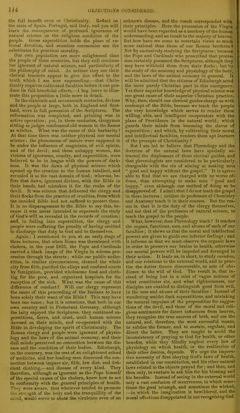 the full benefit even oi* Cliristinnity. Reflect on the state of Spain, Portugal, and Italy, and you will learn the consequences of profound ignorance of natural science on tlie religious condition of the people. Cross superstition bolds the place of ra- tional devotion, and senseless ceremonies are the substitutes for practical morality. Our own population are more enlightened than the people of these countries, but they still continue too ignorant of natural science, and particularly of the philosophy of mind. As neither they nor their clerical teachers appear to give duo eft'ect to the truth which I am now expounding,—that Chris- tianity requires cultivated faculties before it can pro- duce its full beneficial effects,—I beg leave to illus- trate this proposition a little more in detail. In the sixteenth and seventeenth centuries, divines and the people at large, both in England and Scot- land, were in full possession of the Scriptures. The reformation was completed, and printing was in active operation; yet, in these centuries, clergymen sitting as judges condemned old women to the flames as witches. What was the cause of this barbarity? At that time there was neither physical nor mental science ; the phenomena of nature were supposed to be under the influence of magicians, of evil spirits, and of the devil; and these unhappy women, the victims of ignorance, cruelty, and superstition, were believed to be in league with the powers of dark- ness. It was the dawn of physical science which opened up the creation to the human intellect, and revealed it as the vast domain of God; whereas, be- fore that dawn, ignorant divines, with the Bible in their hands, had mistaken it for the realm of the devil. It was science that delivered the clergy and their flocks from the practice of cruelties, from which the unaided Bible had not sufficed to protect them. It is no disparagement to the Bible to say this, be- cause it was never intended to supersede the study of God’s will as revealed in the records of creation ; and, in falling into superstition, the clergy and people were suffering the penalty of having omitted to discharge that duty to God and to themselves. Again; I mentioned to you at an early stage of these lectures, that when Rome was threatened with cholera, in the year 1835, the Pope and Cardinals carried a black image of the Virgin in solemn pro- cession through the streets; while our public autho- rities, in similar circumstances, cleaned the wffiole city from filth, purified the alleys and confined courts by fumigation, provided wholesome food and cloth- ing for the poor, and organized hospitals for the reception of the sick. What was the cause of this difference of conduct? Will our clergy represent the cause of this proceeding of the Italians to have been solely their want of the Bible ? This may have heen one cause; but it is notorious, that both in our own country and in Protestant Germany, although the laity enjoyed the Scriptures, they continued su- perstitious, fierce, and cruel, until human science dawned on their minds, and co-operated with the Bible in developing the spirit of Christianity. The Roman clergy and people were ignorant of physio- logy and the laws of the animal economy, and their dull minds perceived no connection between the dis- ease and the condition of their bodies. Edinburgh, on the contrary, was the seat of an enlightened school of medicine, and her leading men discerned the con- nection between impure air, filth, low diet, and defi- cient clothing,—and disease of every kind. They therefore, although as ignorant as the Pope himself of the special causes of the cholera, knew how to act in conformity with the general principles of health. They were aware, that whatever tended to promote tlie strength of the body and the tranquillity of the mind, would serve to abate the virulence even of an unknown disease, and the result corresponded with their principles. Here the procession of the Virgin would have been regarded as a mockery of the human understanding, and an insult to the majesty of heaven. But how have we come to entertain views so much more rational than those of our Roman brethren? Not by exclusively studying the Scriptures; because the Pope and Cardinals who prescribed that proces- sion certainly possessed the Scriptures, although they may have withheld them from their flocks; but by the study of the anatomy and physiology of the body, and the laws of the animal economy in general. It will be admitted that the citizens of Edinburgh acted the more purely Christian part in this emergency. Yet their superior knowledge of physical science was one great cause of their superior Christian practice. Why, then, should our clerical guides charge us with contempt of the Bible, because we teach the people the very knowledge which serves to render them willing, able, and intelBgent co-operators with the plans of Providence in the natural world; which guards their minds from becoming the slaves of superstition; and which, by cultivating their moral and intellectual faculties, renders them apt learners of the precepts of Christianity ? But I am led to believe that Phrenology and the doctrine of the natural laws have specially at- tracted the displeasure of these clerical guides, and that phrenologists are considered to be particularly chargeable with the sin of aiming at making men “ good and happy without the gospel.” It is agree- able to find that we are charged with no worse of- fence, than attempting to make men “ good and happy,” even although our method of doing so be disapproved of. I admit that I do not teach the gospel in these lectures; neither do professors of Chemistry and Anatomy teach it in their courses. But the rea- son is, that it is the duty of the clergy themselves, and not that of the professors of natural science, to teach the gospel to the people. What, however, does Phrenology teach ? It teaches the organs, functions, uses, and abuses of each of our faculties ; it shews us that the moral and intellectual powers are given to guide our inferior feelings ; and it informs us that we must observe the organic laws in order to preserve our brains in health, otherwise our mental powers will be impeded and deranged in their action. It leads us, in short, to study ourselves, and our relations to the external world, and to prac- tise the duties thence discoverable, as acts of obe- dience to the will of God. The result is, that in- stead of being lost in a mist of vague notions of what constitutes sin, and what righteousness, our disciples are enabled to distinguish good from evil, in the uses and abuses of their faculties ; Instead of wandering amidst dark superstitions, and mistaking the natural impulses of the propensities for sugges- tions of the devil, and those of the moral and reli- gious sentiments for direct influences from heaven, they recognise the true sources of both, and use the natural, and, therefore, the most successful means, to subdue the former, and to sustain, regulate, and direct the latter. They are taught to avoid the inconsistency of praying to God for health, or other benefits, whUe they blindly neglect every law of physiology on which health, or the realization of their other desires, depends. We urge the impera- tive necessity of first obeying God’s laws of health, established in our constitution, and his other natural laws related to the objects prayed for ; and then, and then only, to venture to ask him for his blessing and his benefits. Instead of seeing in the external world only a vast confusion of occurrences, in which some- times the good triumph, and sometimes the wicked, —in which the imagination is bewildered, and the moral affections disappointed in not recognising God