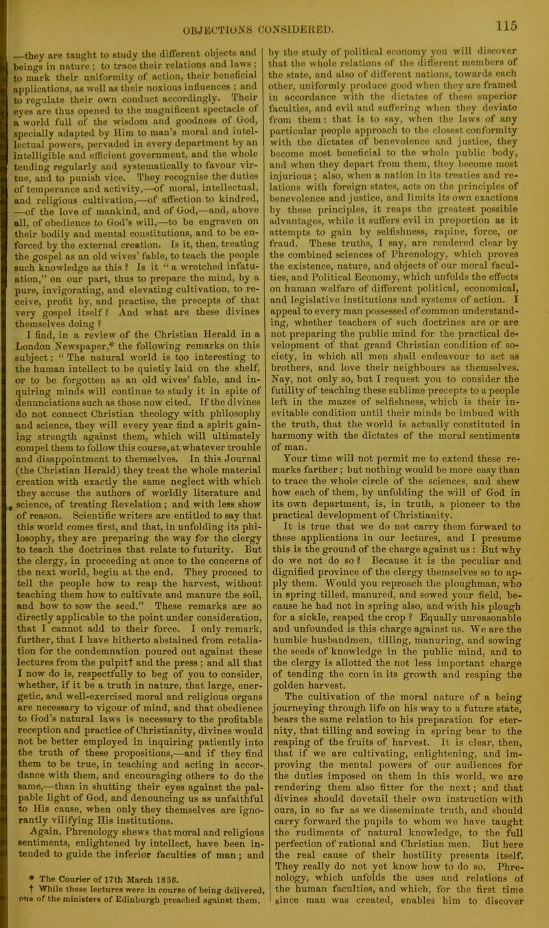 OBJECTIONS CONSIDERED. they are taught to study the different objects and beings in nature ; to trace their relations and laws ; to mark their uniformity of action, their beneficial applications, ns well os their noxious influences ; and to regulate their own conduct accordingly. Their eyes are thus opened to the magnificent spectacle of a world full of the wisdom and goodness of (rod, specially adapted by Him to man’s moral and intel- lectual powers, pervaded in every department by an intelligible and efficient government, and the whole tending regularly and systematically to favour vir- tue, and to punish vice. They recognise the'duties of temperance and activity,—of moral, intellectual, and religious cultivation,—of affection to kindred, —of the love of mankind, and of God,—and, above all, of obedience to God’s will,—to be engraven on their bodily and mental constitutions, and to be en- forced by the external creation. Is it, then, treating the gospel as an old wives’ fable, to teach the people such knowledge as this ? Is it “ a wretched infatu- ation,” on our part, thus to prepare the mind, by a pure, invigorating, and elevating cultivation, to re- ceive, profit by, and practise, the precepts of that very gospel itself? And what are these divines themselves doing ? I find, in a review of the Christian Herald in a London Newspaper,* the following remarks on this subject: “ The natural world is too interesting to the human intellect to be quietly laid on the shelf, or to be forgotten as an old wives’ fable, and in- quiring minds will continue to study it in spite of denunciations such as those now cited. If the divines do not connect Christian theology with philosophy and science, they will every year find a spirit gain- ing strength against them, which will ultimately compel them to follow this course, at whatever trouble and disappointment to themselves. In this Journal (the Christian Herald) they treat the whole material creation with exactly the same neglect with which they accuse the authors of worldly literature and , science, of treating Revelation; and with less show of reason. Scientific writers are entitled to say that this world comes first, and that, in unfolding its phi- losophy, they are preparing the way for the clergy to teach the doctrines that relate to futurity. But the clergy, in proceeding at once to the concerns of the next world, begin at the end. They proceed to tell the people how to reap the harvest, without teaching them how to cultivate and manure the soil, and how to sow the seed.” These remarks are so directly applicable to the point under consideration, that I cannot add to their force. I only remark, further, that I have hitherto abstained from retalia- tion for the condemnation poured out against these lectures from the pulpitt and the press ; and all that I now do is, respectfully to beg of you to consider, whether, if it be a truth in nature, that large, ener- getic, and well-exercised moral and religious organs are necessary to vigour of mind, and that obedience to God’s natural laws is necessary to the profitable reception and practice of Christianity, divines would not be better employed in inquiring patiently into the truth of these propositions,—and if they find them to be true, in teaching and acting in accor-, dance with them, and encouraging others to do the same,—than in shutting their eyes against the pal- pable light of God, and denouncing us as unfaithful to His cause, when only they themselves are igno- rantly vilifying His institutions. Again, Phrenology shews that moral and religious sentiments, enlightened by intellect, have been in- tended to guide the inferior faculties of man ; and * The Courier of 17th March 1836. t While these lectures were in course of being delivered, one of the ministers of Edinburgh preached against them. by the study of political economy you will discover that the whole relations of the different members of the state, and also of different nations, towards each other, uniformly produce good when they are framed in accordance with the dictates of these superior faculties, and evil and suffering when they deviate from them : that is to say, when the laws of any particular people approach to the closest conformity with the dictates of benevolence and justice, they become most beneficial to the whole public body, and when they depart from them, they become most injurious; also, when a nation in its treaties and re- lations with foreign states, acts on the principles of benevolence and justice, and limits its own exactions by these principles, it reaps the greatest possible advantages, while it suffers evil in proportion as it attempts to gain by selfishness, rapine, force, or fraud. These truths, I say, are rendered clear by the combined sciences of Phrenology, which proves the existence, nature, and objects of our moral facul- ties, and Political Economy, which unfolds the effects on human welfare of different political, economical, and legislative institutions and systems of action. I appeal to every man possessed of common understand- ing, whether teachers of such doctrines are or are not preparing the public mind for the practical de- velojiment of that grand Christian condition of so- ciety, in which all men shall endeavour to act as brothers, and love their neighbours as themselves. Nay, not only so, but I request you to consider the futility of teaching these sublime precepts to a people left in the mazes of selfishness, which is their in- evitable condition until their minds be imbued with the truth, that the world is actually constituted in harmony with the dictates of the moral sentiments of man. Your time will not permit me to extend these re- marks farther; but nothing would be more easy than to trace the whole circle of the sciences, and shew how each of them, by unfolding the will of God in its own department, is, in truth, a pioneer to the practical development of Christianity. It is true that we do not carry them forward to these applications in our lectures, and I presume this is the ground of the charge against us : But why do we not do so ? Because it is the peculiar and dignified province of the clergy themselves so to ap- ply them. Would you reproach the ploughman, who in spring tilled, manured, and sowed your field, be- cause he had not in spring also, and with his plough for a sickle, reaped the crop ? Equally unreasonable and unfounded is this charge against us. We are the humble husbandmen, tilling, manuring, and sowing the seeds of knowledge in the public mind, and to the clergy is allotted the not less important charge of tending the corn in its growth and reaping the golden harvest. The cultivation of the moral nature of a being journeying through life on his way to a future state, bears the same relation to his preparation for eter- nity, that tilling and sowing in spring bear to the reaping of the fruits of harvest. It is clear, then, that if we are cultivating, enlightening, and im- proving the mental powers of our audiences for the duties imposed on them in this world, we are rendering them also fitter for the next; and that divines should dovetail their own instruction with ours, in so far as we disseminate truth, and should carry forward the pupils to whom we have taught the rudiments of natural knowledge, to the full perfection of rational and Christian men. But here the real cause of their hostility presents itself. They really do not yet know how to do so. Phre- nology, which unfolds the uses and relations of the human faculties, and which, for the first time since man was created, enables him to discover