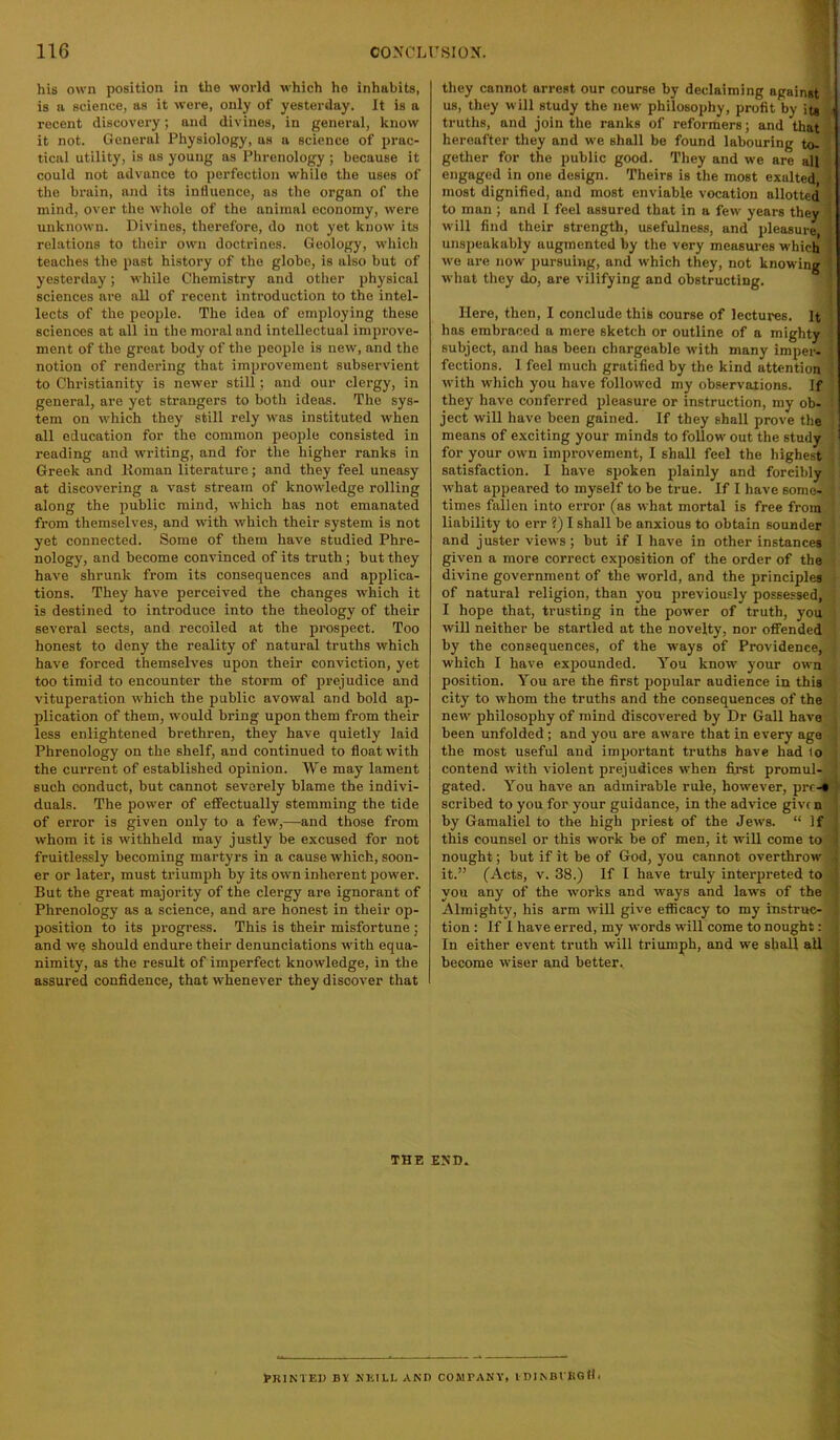 his own position in the world w'hich he inhabits, is a science, as it were, only of yesterday. It is a recent discovery; and divines, in general, know it not. General Physiology, as a science of prac- tical utility, is as young as Phrenology ; because it could not advance to perfection while the uses of the brain, and its influence, as the organ of the mind, over the whole of the animal economy, were unknown. Divines, therefore, do not yet know its relations to their own doctrines. Geology, which teaches the past history of the globe, is also but of yesterday; while Chemistry and other physical sciences are all of recent introduction to the intel- lects of the people. The idea of employing these sciences at all in the moral and intellectual improve- ment of the great body of the peojile is new, and the notion of rendering that improvement subservient to Christianity is newer still; and our clergy, in general, are yet strangers to both ideas. The sys- tem on which they still rely was instituted when all education for the common people consisted in reading and writing, and for the higher ranks in Greek and Koman literature; and they feel uneasy at discovering a vast stream of knowledge rolling along the public mind, which has not emanated from themselves, and with which their system is not yet connected. Some of them have studied Phre- nology, and become convinced of its truth; but they have shrunk from its consequences and applica- tions. They have perceived the changes which it is destined to introduce into the theology of their several sects, and recoiled at the prospect. Too honest to deny the reality of natural truths which have forced themselves upon their conviction, yet too timid to encounter the storm of prejudice and vituperation which the public avowal and bold ap- plication of them, would bring upon them from their less enlightened brethren, they have quietly laid Phrenology on the shelf, and continued to float with the current of established opinion. We may lament such conduct, but cannot severely blame the indivi- duals. The power of effectually stemming the tide of error is given only to a few,—and those from whom it is withheld may justly be excused for not fruitlessly becoming martyrs in a cause which, soon- er or later, must triumph by its own inherent j)Ower. But the great majority of the clergy are ignorant of Phrenology as a science, and are honest in their op- position to its progress. This is their misfortune ; and we should endure their denunciations with equa- nimity, as the result of imperfect knowledge, in the assured confidence, that whenever they discover that they cannot arrest our course by declaiming against us, they will study the new philosophy, profit by it* i truths, and join the ranks of reformers; and that hereafter they and we shall be found labouring to- gether for the public good. They and we are all engaged in one design. Theirs is the most exalted, most dignified, and most enviable vocation allotted to man ; and I feel assured that in a few years they will find their strength, usefulness, and pleasure unspeakably augmented by tlje very measures which i wo are now pursuing, and which they, not knowing wliat they do, are vilifying and obstructing. Here, then, I conclude this course of lectures. It has embraced a mere sketch or outline of a mighty subject, and has been chargeable with many imper- fections. 1 feel much gratified by the kind attention with which you have followed my observations. If they have conferred pleasure or instruction, my ob- ject will have been gained. If they shall prove the means of exciting your minds to follow out the study ' for your own improvement, I shall feel the highest satisfaction. I have sjJoken plainly and forcibly what appeared to myself to be true. If I have some- times fallen into error (as what mortal is free from liability to err ?) I shall be anxious to obtain sounder and juster views; but if 1 have in other instances given a more correct exposition of the order of the divine government of the world, and the principles of natural religion, than you previously possessed, I hope that, trusting in the power of truth, you will neither be startled at the novelty, nor oflfended by the consequences, of the ways of Providence, which I have expounded. You know your own ' position. You are the first popular audience in this ^ city to whom the truths and the consequences of the new philosophy of mind discovered by Dr Gall have ? been unfolded; and you are aware that in every age t the most useful and important truths have had to j contend with violent prejudices when first promul- J gated. You have an admirable rule, however, prc-e; scribed to you for your guidance, in the advice give n by Gamaliel to the high priest of the Jews. “If ( this counsel or this work he of men, it will come to (< nought; but if it be of God, you cannot overthrow it.” (Acts, v. 38.) If I have truly interpreted to  you any of the works and ways and laws of the Almighty, his arm wiU give eflScacy to my instruo- Y tion ; If I have erred, my words will come to nought: i! In either event truth will triumph, and we shall all j become wiser and better.. I: THE END. \ ■i PKINTEl) BY KlilLI. AND COWrANY, IDINBI'HGIIi 1