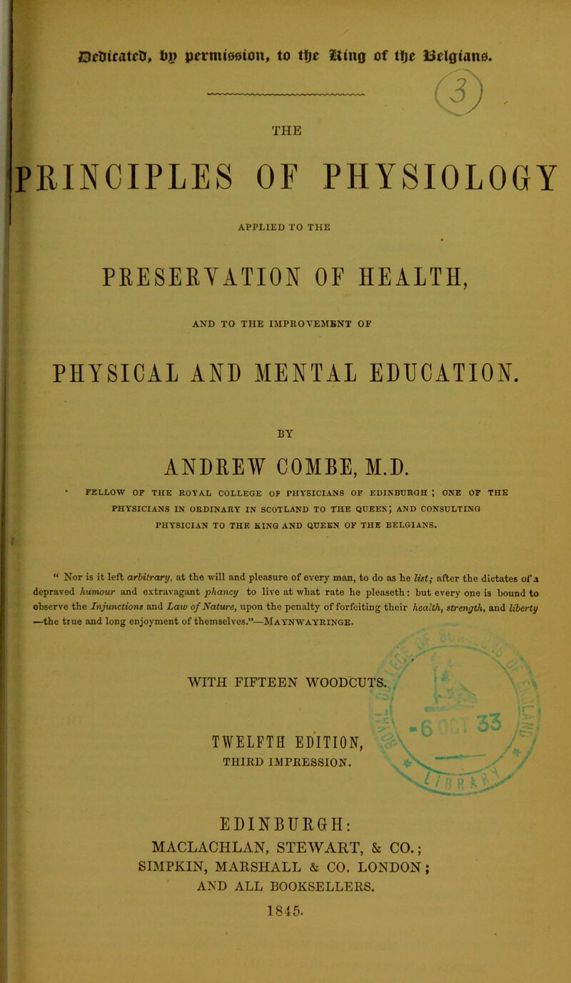 Dctricatcir, tog pnrmiociton, to t!je fting of tfje Belgians. PRINCIPLES OF PHYSIOLOGY PRESERVATION OF HEALTH, PHYSICAL AND MENTAL EDUCATION. ANDREW COMBE, M.D. FELLOW OF THE ROYAL COLLEGE OF PHYSICIANS OF EDINBURGH I ONE OF THE PHYSICIANS IN ORDINARY IN SCOTLAND TO THE QUEEN; AND CONSULTING PHYSICIAN TO THE KING AND QUEEN OF THE BELGIANS. “ Nor is it left arbitrary, at the will and pleasure of every man, to do as he list; after the dictates of a depraved humour and extravagant pliancy to live at what rate he pleaseth: but every one is bound to observe the Injunctions and Law of Nature, upon the penalty of forfeiting their health, strength, and liberty —the true and long enjoyment of themselves.”—Maynwayringe. WITH FIFTEEN WOODCUTS. TWELFTH EDITION, THIRD IMPRESSION. EDINBURGH: MACLACHLAN, STEWART, & CO.; SIMPKIN, MARSHALL & CO. LONDON; AND ALL BOOKSELLERS. THE APPLIED to the AND TO THE IMPROVEMENT OF BY 1845.