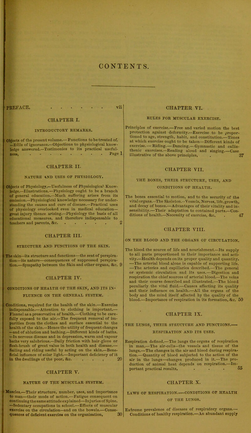 CONTENTS PREFACE, vii CHAPTER I. INTRODUCTORY REMARKS. Objects of the present volume.—Functions to he treated of. Evils of ignorance.—Objections to physiological know- ledge answered.—Testimonies to its practical useful- ness, ........ Page 1 CHAPTER II. NATURE AND USES OF PHYSIOLOGY. Objects of Physiology.—Usefulness of Physiological Know- ledge.—Illustrations.—Physiology ought to be a branch of general education.—Much suffering arises from its omission.—Physiological knowledge necessary for under- standing the causes and cure of disease.—Practical uses of physiology overlooked even in medical education— great injury thence arising.—Physiology the basis of all educational measures, and therefore indispensable to teachers and parents, &c 2 CHAPTER III. STRUCTURE AND FUNCTIONS OF THE SKIN. The skin—its structure and functions—the seat of perspira- tion—its nature—consequences of suppressed perspira- tion.—Sympathy between the Skin and other organs, &e. 9 CHAPTER IV. CONDITIONS OF HEALTH OF THE SKIN, AND ITS IN- FLUENCE ON THE GENERAL SYSTEM. Conditions, required for the health of the skin.—Exercise indispensable.—Attention to clothing is important.— Flannel as a preservative of health.—Clothing to be care- fully exposed to the air.—The frequent removal of im- purities from the clothes and surface essential to the health of the skin.—Hence the utility of frequent changes —and of ablution and bathing.—Different kinds of baths. —In nervous disease and in depression, warm and vapour baths very salubrious.—Daily friction with hair glove or flesh-brush of great value in both health and disease.— Sailing and riding useful by acting on the skin.—Bene- ficial influence of solar light.—Important deficiency of it in the dwellings of the poor, &c. ... 20 CHAPTER V. NATURE OF TnE MUSCULAR SYSTEM. Muscles.—Their structure, number, uses, and importance to man—their mode of action.—Fatigue consequent on continuing the same attitude explained—Injuries of Spine. —Sedentary occupations in school.—Effects of muscular exercise on the circulation—and on the bowels.—Conse- quences of deficient exercise on the organization, 30 CHAPTER VI. RULES FOR MUSCULAR EXERCISE. Principles of exercise.—Free and varied motion the best protection against deformity.—Exercise to be propor- tioned to age, strength, habit, and constitution.—Times at which exercise ought to be taken—Different kinds of exercise.— Riding. — Dancing. —Gymnastic and eallis- thenic exercises.—Reading aloud and singing.—Case illustrative of the above principles, . 37 CHAPTER VII. THE BONES, THEIR STRUCTURE, USES, AND CONDITIONS OF HEALTH. The bones essential to motion, and to the security of the vital organs.—The Skeleton.—Vessels, Nerves, life, growth, and decay of bones.—Advantages of their vitality and in- sensibility.—Their adaptation to contained parts.—Con- ditions of health.—Necessity of exercise, &c. . 47 CHAPTER VIII. ON THE BLOOD AND THE ORGANS OF CIRCULATION. The blood the source of life and nourishment.—Its supply to all parts proportioned to their importance and acti- vity.—Health depends on its proper quality and quantity. —The arterial blood alone is capable of supporting life. —The arteries and capillaries described.—The general or systemic circulation and its uses.—Digestion and respiration the chief sources of arterial blood.—The veins and their course described and illustrated.—The blood peculiarly the vital fluid.—Causes affecting its quality and their influence on health.—All the organs of the body and the mind itself affected by the quality of the blood.—Importance of respiration in its formation, &c. 50 CHAPTER IX. THE LUNGS, THEIR STRUCTURE AND FUNCTIONS. RESPIRATION AND ITS USES. Respiration defined.—The lungs the organs of respiration in man.—The air-cells—the vessels and tissue of the lungs.—The changes in the air and blood during respira- tion.—Quantity of blood subjected to the action of the air in the lungs—changes produced in it.—The pro- duction of animal heat depends on respiration.—Im- portant practical results, ... 55 CHAPTER X. LAWS OF RESPIRATION. CONDITIONS OF HEALTH OF THE LUNGS. Extreme prevalence of diseases of respiratory organs.— Conditions of healthy respiration.—An abundant supply