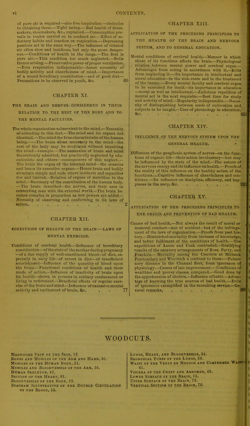 of pure air is required—also free inspiration—obstacles to obtaining these.—Tight lacing.— Bad health of dress- makers, shoemakers, &c., explained.—Consumption pre- vails in trades carried on in confined air.—Effect of se- dentary habits and inaction on respiration.—Depressing passions act in the same way.—The influence of vitiated air often slow and insidious, but only the more danger- ous.—Conditions of health in the lungs.—The first is pure air.—This condition too much neglected.—Evils thence arising.—Preservative power of proper ventilation. —Free respiration indispensable—hence necessity of bodily activity and cheerfulness of mind.—Importance of a sound hereditary constitution—and of good diet— Precautions to be observed in youth, &c. . 60 CHAPTER XI. THE BRAIN AND NERVES CONSIDERED IN THEIR RELATION TO THE REST OF THE BODY AND TO THE MENTAL FACULTIES. CHAPTER XIII. APPLICATION OF THE PRECEDING PRINCIPLES TO THE HEALTH OF THE BRAIN AND NERVOUS SYSTEM, AND TO GENERAL EDUCATION. Mental conditions of cerebral health.—Manner in which abuse of its functions affects the brain.—Physiological relation between mental power and cerebral organ.— Advantages from acting in accordance with it.—Evils from neglecting it.—Its importance in intellectual and moral education—in the sick-room and in the treatment of the insane.—Every mental faculty and cerebral organ to be exercised for itself.—its importance in education —moral as well as intellectual.—Judicious repetition of mental act is the next requisite.—Best time for study and activity of mind.—Regularity indispensable.—Neces- sity of distinguishing between mode of cultivation aud subjects to be taught.—Uses of phrenology in education, &e 85 The whole organization subservient to the mind.—Necessity of attending to this fact.—The mind and its organs not identical.—The mind the true characteristic of the human being. The brain, alone necessary to the mind—the rest of the body may be mutilated without impairing the mind—example.—The connexion of brain and mind theoretically admitted, but practically neglected by edu- cationists and others—consequences of this neglect.— The brain the organ of the internal mind—the muscles and bones its executive organs.—Hence brain and bodily structure simple and rude where instincts and capacities few and limited.—Relation of organs of nutrition to the mind.—Summary of the constitution of the human body. —The brain described—the nerves, and their uses in connecting man with the external world.—The brain be- comes complex in proportion as new powers are added— Necessity of observing and conforming to its laws of action, ........ 2 CHAPTER XII. CONDITIONS OF HEALTH OF THE BRAIN LAWS OF MENTAL EXERCISE. Conditions of cerebral health.—Influence of hereditary constitution—of the state of the mother during pregnancy —of a due supply of well-constituted blood—of diet, es- pecially in early life—of errors in diet—of insufficient nourishment—Influence of the quantity of blood upon the brain.—Functional conditions of health and their mode of action.—Influence of inactivity of brain upon its health—shewn in persons in solitary confinement or living in retirement.—Beneficial effects of regular exer- cise of the brain and mind.—Influence of excessive mental activity and excitement of brain, &c. , . 77 CHAPTER XIV. INFLUENCE OF THE NERVOUS SYSTEM UPON THE GENERAL HEALTH. Difference of the ganglionic system of nerves—on the func- tions of organic life—their action involuntary—but may be influenced by the state of the mind.—The nature of the nervous energy and its influence on health.—Proofs of the reality of this influence on the healthy action of the functions.—Curative influence of cheerfulness and con- fidence.—Its influence on discipline, efficiency, and hap- piness in the navy, &c 92: CHAPTER XV. APPLICATION OF THE PRECEDING PRINCIPLES TO THE ORIGIN AND PREVENTION OF BAD HEALTH. Causes of bad health.—Not always the result of moral or , immoral conduct—nor of accident—but of the infringe- ment of the laws of organization.—Proofs from past his- i tory.—Diminished mortality from increase of knowledge, and better fulfilment of the conditions of health.—The expeditions of Anson and Cook contrasted.—Gratifying i results of the sanatory arrangements of Ross, Parry, and I Franklin.—Mortality among the Convicts at Milbank Penitentiary and Woolwich a contrast to these.—Pulmo- >i nary diseases in the Channel fleet, from ignorance of physiology.—Causes of late improvement.—Conditions of wealthier and poorer classes compared.—Good done by the apprehension of cholera.—Influence of habit.— Advan- 51 tage of knowing the true sources of bad health.—Evil* of ignorance exemplified in the recruiting service.—Ge- neral remarks, 9fffb It t i WOODCUTS. I lo Magnified Yeiw of the Skin, 12. Bones and Muscles of the Abh and Hand, 81. Muscles of the Human Body, 31. Muscles and Bloodvessels of the Abm, 36. Human Skeleton, 47. Section of the Heaht, 61. Bloodvessels of the Body, 62. Diagram Illustrative of the Double Circulation of the Blood, 53. Lungs, Heart, and Bloodvessels, 54. Bronchial Tubes of the Lungs, 56. Waist of the Venus de Medicis and Compressed. Waist; j tj 61. tt Viscera of the Chest and Abdomen, 69. Lower Surface of the Brain, 75. Upper Surface of the Brain, 75. Vertical Section of the Brain, 76. ft i: t!