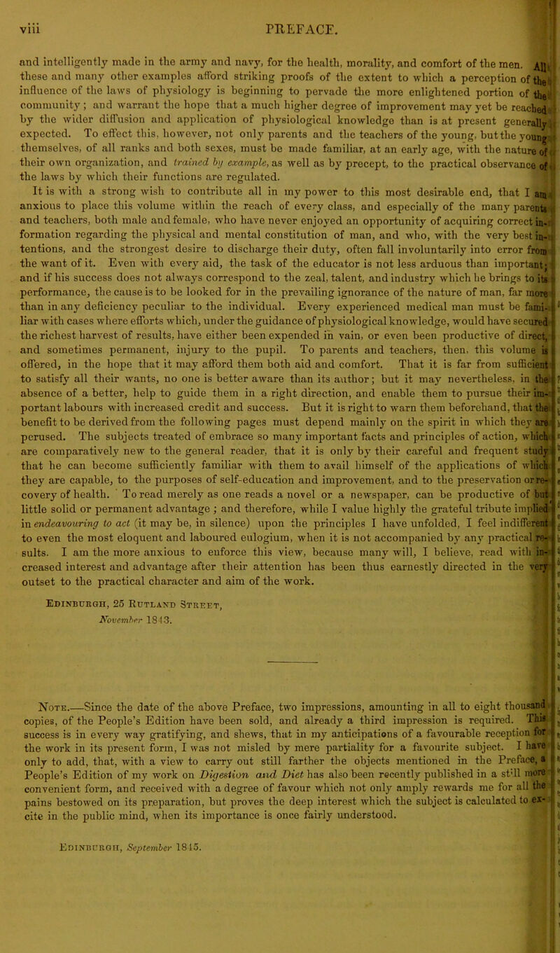 via PREFACE. and intelligently made in the army and navy, for the health, morality, and comfort of the men. these and many other examples afford striking proofs of the extent to which a perception of influence of the laws of physiology is beginning to pervade the more enlightened portion of the community; and warrant the hope that a much higher degree of improvement may yet be reached by the wider diffusion and application of physiological knowledge than is at present generally expected. To effect this, however, not only parents and the teachers of the young, buttlie young themselves, of all ranks and both sexes, must be made familiar, at an early age, with the nature of their own organization, and trained by example, as well as by precept, to the practical observance of the laws by which their functions are regulated. It is with a strong wish to contribute all in my power to this most desirable end, that I am anxious to place this volume within the reach of every class, and especially of the many parents and teachers, both male and female, who have never enjoyed an opportunity of acquiring correct in- formation regarding the physical and mental constitution of man, and who, with the very best in- tentions, and the strongest desire to discharge their duty, often fall involuntarily into error from the want of it. Even with every aid, the task of the educator is not less arduous than important; and if his success does not always correspond to the zeal, talent, and industry which he brings to its performance, the cause is to be looked for in the prevailing ignorance of the nature of man, far more than in any deficiency peculiar to the individual. Every experienced medical man must be fami-. liar with cases where efforts which, under the guidance of physiological knowledge, would have secured the richest harvest of results, have either been expended in vain, or even been productive of direct, and sometimes permanent, injury to the pupil. To parents and teachers, then, this volume is offered, in the hope that it may afford them both aid and comfort. That it is far from sufficient to satisfy all their wants, no one is better aware than its author; but it may nevertheless, in the absence of a better, help to guide them in a right direction, and enable them to pursue their im- portant labours with increased credit and success. But it is right to warn them beforehand, that the benefit to be derived from the following pages must depend mainly on the spirit in which they are perused. The subjects treated of embrace so many important facts and principles of action, which are comparatively new to the general reader, that it is only by their careful and frequent study that he can become sufficiently familiar with them to avail himself of the applications of which they are capable, to the purposes of self-education and improvement, and to the preservation or re- covery of health. To read merely as one reads a novel or a newspaper, can be productive of but little solid or permanent advantage ; and therefore, while I value highly the grateful tribute implied in endeavouring to act (it may be, in silence) upon the principles I have unfolded, I feel indifferent to even the most eloquent and laboured eulogium, when it is not accompanied by any practical re- sults. I am the more anxious to enforce this view, because many will, I believe, read with in- creased interest and advantage after their attention has been thus earnestly directed in the very outset to the practical character and aim of the work. Edinburgh, 25 Rutland Street, November 1843. Note.—Since the date of the above Preface, two impressions, amounting in all to eight thousand copies, of the People’s Edition have been sold, and already a third impression is required. This success is in every way gratifying, and shews, that in my anticipations of a favourable reception for the work in its present form, I was not misled by mere partiality for a favourite subject. I have only to add, that, with a view to carry out still farther the objects mentioned in the Preface, a People’s Edition of my work on Digestion and Diet has also been recently published in a st’ll more convenient form, and received with a degree of favour which not only amply rewards me for all the pains bestowed on its preparation, but proves the deep interest which the subject is calculated to ex- cite in the public mind, when its importance is once fairly understood. \ Edinburgh, September 1815.