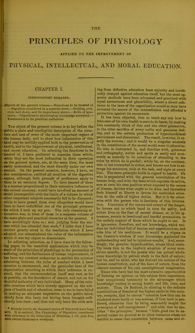 THE PRINCIPLES OF PHYSIOLOGY APPLIED TO THE IMPROVEMENT OF PHYSICAL, INTELLECTUAL, AND MORAL EDUCATION. — | CHAPTER I. INTRODUCTORY REMARKS. (Objects of the present volume.—Functions to be treated of. —Digestion considered in a separate work.—Guiding prin- ciple laid down, and its importance shewn.—Evils of igno- rance.—Objections to physiological knowledge answered.— Testimonies to its practical usefulness. The obj'ect of the present volume is to lay before the I public a plain and intelligible description of the struc- it ture and uses of some of the more important organs of 1 the human body, and to shew how information of this kind may be usefully applied both to the preservation of i health, and to the improvement of physical, intellectual, and moral education. In selecting the functions to be It treated of, I have preferred to examine those which, while they are the most influential in their operation i on the general system, are, at the same time, the most i easily understood, and the most directly under our own t control. On the present occasion, however, I have, on . due consideration, omitted all mention of the digestive i organs, although both grounds of preference apply to ' them in an eminent degree. To have treated of them : in a manner proportioned to their extensive influence in il the animal economy, would have involved an amount of detail incompatible with the limits of a volume in which i other important subjects necessarily fall to be discussed; while to have passed them over altogether would have I been to leave unfulfilled one of the principal purposes ’ for which I took up my pen. The only remaining al- i ternative was, to treat of them in a separate volume of ’ the same plain and practical character as the present. I have accordingly done so; and, judging from the suc- cess which has attended that work,* I infer that I have t neither greatly erred in the resolution which I have adopted, nor miscalculated the value of the information ’ which it was my object to disseminate. In soliciting attention, as I have done in the follow- fi ing pages, to the manifold applications which may be i made of the principles of physiology to the prevention of-  suffering, and the furtherance of human improvement, it has been my constant endeavour to exhibit the relation p subsisting between the rules of conduct which I have !' occasion to recommend, and the particular laws of the ' organization according to which their influence is ex- erted, that the recommendation itself may rest, as far as possible, on the foundation of nature, and not on the ij doubtful authority of any individual. Many of the valu- (i able treatises which have already appeared on the sitb- 1 jects of health and of education, seem to me to have failed . in making an adequate impression on the public mind, (i chiefly from this basis not having been brought suffi- 9 ciently into view; and thus not only have the evils aris- * Already nearly six thousand copies of this work have been ' sold. It is entitled, The Physiology of Digestion, considered ! with reference to the Principles of Dietetics, 1 vol. post 8vo, i with twelve illustrative woodcuts. ing from defective education been unjustly and invidi- ously charged against education itself, but the most op- posite methods have been advocated and practised with equal earnestness and plausibility, where a direct refe- rence to the laws of the organization would at once have revealed the source of the contradiction and aflforded a protection against its occurrence. It has been objected, that to teach any one how to take care of his own health is sure to do harm, by making him constantly think of this and the other precaution, to the utter sacrifice of every noble and generous feel- ing, and to the certain production of hypochondriacal peevishness and discontent. The result, however, is ex- actly the reverse ; and it would be a singular anomaly in the constitution of the moral world were it otherwise, lie who is instructed in, and familiar with, grammar and orthography, writes and spells so easily and accu- rately as scarcely to be conscious of attending to the rules by which he is guided; while he, on the contrary, who is not instructed in either, and knows not how to ar- range his sentences, toils at the task, and sighs at every line. The same principle holds in regard to health. He who is acquainted with the general constitution of the human body, and with the laws which regulate its action, sees at once his true position when exposed to the causes of disease, decides what ought to be done, and thereafter feels himself at liberty to devote his undivided atten- tion to the calls of higher duties. But it is far other- wise with the person who is destitute of this informa tion. Uncertain of the nature and extent of the danger, he knows not to which hand to turn for safety, and either lives in the fear of mortal disease, or, in his ig- norance, resorts to irrational and hurtful precautions, to the certain neglect of those which he ought to use. It is ignorance, therefore, and not knowledge, which ren- ders an individual full of fancies and apprehensions, and robs him of his usefulness. It would be a stigma on the Creator’s wisdom if true knowledge weakened tho understanding and led to injurious results. And, accor- dingly, the genuine hypochondriac, whose blind credu- lity leads him to the implicit adoption of every mon- strous specific, is not the person who has gained whole- some knowledge by patient study in the field of nature; but he, and he alone, who has derived his notions of the human constitution, and of the laws of nature, from the obscure recesses of his own unenlightened imagination. Those who have had the most extensive opportunities of forming an opinion on this subject from experience, bear unequivocal testimony to the advantages which knowledge confers in saving health and life, time, and anxiety. Thus, Dr Beddoes, in alluding to the delicate constitutions of females of the higher ranks in this coun- try, remarks, that he cannot “ conceive how they can be rendered more hardy or less nervous, if that term is pre- ferred, otherwise than by being seasonably taught tho principles of self-managementand adds, that he spe- cifies “ the principles,” because “ little good can be ex- pected unless we proceed as in other instances where we exhibit to sense that connection between cause and e(-