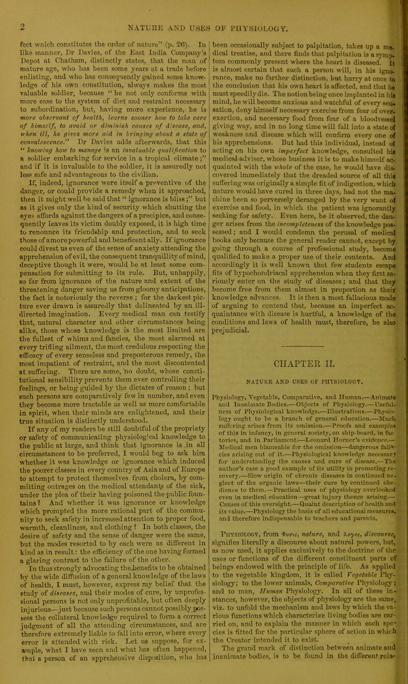 feet wnich constitutes the order of nature” (p. 20). In like manner, Dr Davies, of the East India Company’s Depot at Chatham, distinctly states, that the man of mature age, who lias been some years at a trade before enlisting, and who has consequently gained some know- ledge of his own constitution, always makes the most valuable soldier, because “ he not only conforms with more ease to the system of diet and restraint necessary to subordination, but, having more experience, he is more observant of health, learns sooner how to take care of himself, to avoid or diminish causes of disease, and, when ill, he (jives more aid in bringing about a state of convalescence.” Dr Davies adds afterwards, that this “ knowing how to manage is an invaluable qualification to a soldier embarking for service in a tropical climate and if it is invaluable to the soldier, it is assuredly not less safe and advantageous to the civilian. If, indeed, ignorance were itself a preventive of the danger, or could provide a remedy when it approached, then it might well be said that “ ignorance is blissbut as it gives only the kind of security which shutting the eyes affords against the dangers of a precipice, and conse- quently leaves its victim doubly exposed, it is high time to renounce its friendship and protection, and to seek those of amorepowerful and beneficent ally. If ignorance could divest us even of the sense of anxiety attending the apprehension of evil, the consequent tranquillity of mind, deceptive though it were, would be at least some com- pensation for submitting to its rule. But, unhappily, so far from ignorance of the nature and extent of the threatening danger saving us from gloomy anticipations, the fact is notoriously the reverse ; for the darkest pic- ture ever drawn is assuredly that delineated by an ill- directed imagination. Every medical man can testify that, natural character and other circumstances being alike, those whose knowledge is the most limited are the fullest of whims and fancies, the most alarmed at every trifling ailment, the most credulous respecting the efficacy of every senseless and preposterous remedy, the most impatient of restraint, and the most discontented at suffering. There are some, no doubt, whose consti- tutional sensibility prevents them ever controlling their feelings, or being guided by the dictates of reason ; but such persons are comparatively few in number, and even they become more tractable as well as more comfortable in spirit, when their minds are enlightened, and their true situation is distinctly understood. If any of my readers be still doubtful of the propriety or safety of communicating physiological knowledge to the public at large, and think that ignorance is in all circumstances to be preferred, I would beg to ask him whether it was knowledge or ignorance which induced the poorer classes in every country of Asia and of Europe to attempt to protect themselves from, cholera, by com- mitting outrages on the medical attendants of the sick, under the plea of their having poisoned the public foun- tains? And whether it was ignorance or knowledge which prompted the more rational part of the commu- nity to seek safety in increased attention to proper food, warmth, cleanliness, and clothing? In both classes, the desire of safety and the sense of danger were the same, but the modes resorted to by each were as different in kind as in result: the efficiency of the one having formed a glaring contrast to the failure of the other. In thus strongly advocating theJaenefits to be obtained by the wide diffusion of a general knowledge of the laws of health, I must, however, express my belief that the study of diseases, and their modes of cure, by unprofes- sional persons is not only unprofitable, but often deeply injurious—just because such persons cannot possibly pos- sess the collateral knowledge required to form a correct judgment of all the attending circumstances, and nre therefore extremely liable to fall into error, where every error is attended with risk. Let us suppose, for ex- ample, what I have seen and what has often happened, that a person of an apprehensive disposition, who has been occasionally subject to palpitation, takes up a ms. dical treatise, and there finds that palpitation is a synip. tom commonly present where the heart is diseased, it is almost certain that such a person will, in his igno- rance, make no farther distinction, but hurry at once to the conclusion that his own heart is affected, and that he must speedily die. The notion being once implanted in hia mind, lie will become anxious and watchful of every sen. sation, deny himself necessary exercise from fear of over, exertion, and necessary food from fear of a bloodvessel giving way, and in no long time will fall into a state of weakness and disease which will confirm every one of his apprehensions. But had this individual, instead of acting on his own imperfect knowledge, consulted hi* medical adviser, whose business it is to make himself ac- quainted with the whole of the case, he would have dis- covered immediately that the dreaded source of all this suffering was originally a simple fit of indigestion, which nature would have cured in three days, had not the ma- chine been so perversely deranged by the very want of exercise and food, in which the patient was ignorantly seeking for safety. Even here, be it observed, the dan- ger arises from the incompleteness of the knowledge pos- sessed ; and I would condemn the perusal of medical books only because the general reader cannot, except by going through a course of professional study, become qualified to make a proper use of their contents. And accordingly it is well known that few students escape fits of hypochondriacal apprehension when they first se- riously enter on the study of diseases; and that they become free from them almost in proportion as their knowledge advances. It is then a most fallacious mode of arguing to contend that, because an imperfect ac- quaintance with disease is hurtful, a knowledge of the conditions and laws of health must, therefore, be also prejudicial. CHAPTER II. NATUUK AND USES OF FIIYSIOI.OC Y. Physiology, Vegetable, Comparative, anrl Human.—Animate and Inanimate Bodies.—Objects of Physiology.—Useful--, ness of Physiological knowledge.—Illustrations.—Physio- logy ought to be a branch of general education.—Much suffering arises from its omission.—Proofs and examples of this in infancy, in general society, on ship-board, in fac tories, and in Parliament.—Leonard Horner’s evidence.— Medical men blameable for the omission—dangerous falla- cies arising out of it.—Physiological knowledge necessary for understanding the causes and cure of disease.—The author’s case a good example of its utility in promoting re- covery.—Slow origin of chronic diseases in continued ne- glect of the organic laws—their cure by continued obe- , dience to them.—Practical uses of physiology overlooked even in medical education—great injury thence arising.— Causes of this oversight.—Quaint description of health and its value.—Physiology the basis of all educational measures, and therefore indispensable to teachers and parents. Physiology, from •bun;, nature, and Xoye;, discourse, signifies literally a discourse about natural powers, but, as now used, it applies exclusively to the doctrine of the uses or functions of the different constituent parts of beings endowed with the principle of life. As applied to the vegetable kingdom, it is called Vegetable Phy- siology; to the lower animals, Comparative Physiology; and to man, Human Physiology. In all of these in- stances, however, the objects of physiology are the same, viz. to unfold the mechanism and laws by which the va- rious functions which characterize living bodies are car- ried on, and to explain the manner in which each spe- cies is fitted for the particular sphere of action in which the Creator intended it to exist. The grand mark of distinction between animate and inanimate bodies, is to be found in the different rela-