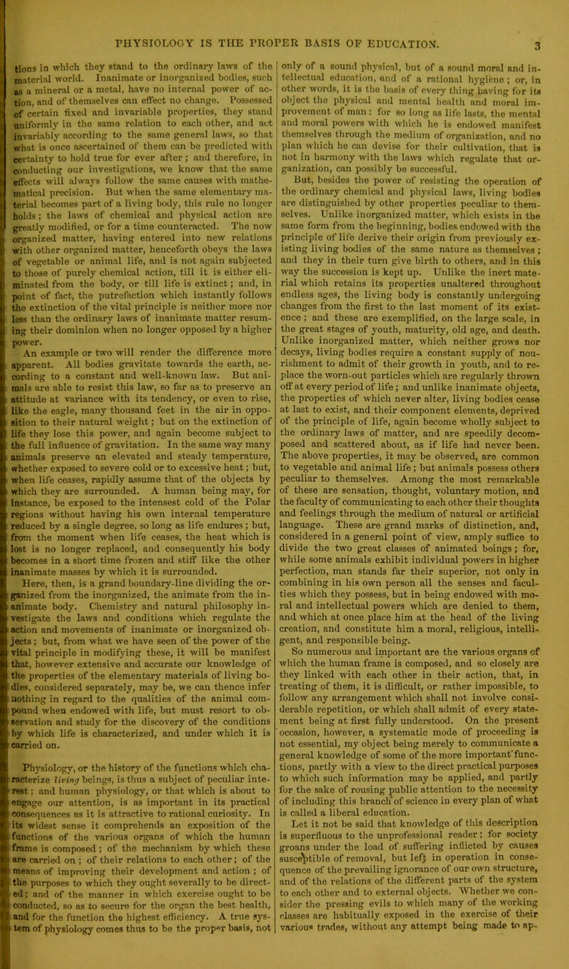 PHYSIOLOGY IS THE PROPER BASIS OF EDUCATION. tions in which they stand to the ordinary laws of the material world. Inanimate or inorganized bodies, such as a mineral or a metal, have no internal power of ac- tion, and of themselves can effect no change. Possessed of certain fixed and invariable properties, they stand uniformly in the same relation to each other, and act invariably according to the same general laws, so that what is once ascertained of them can be predicted with certainty to hold true for ever after; and therefore, in conducting our investigations, we know that the same effects will always follow the same causes with mathe- matical precision. But when the same elementary ma- terial becomes part of a living body, this rule no longer holds; the laws of chemical and physical action are greatly modified, or for a time counteracted. The now organized matter, having entered into new relations with other organized matter, henceforth obeys the laws of vegetable or animal life, and is not again subjected to those of purely chemical action, till it is either eli- minated from the body, or till life is extinct; and, in point of fact, the putrefaction which instantly follows the extinction of the vital principle is neither more nor less than the ordinary laws of inanimate matter resum- ing their dominion when no longer opposed by a higher power. An example or two will render the difference more apparent. All bodies gravitate towards the earth, ac- cording to a constant and well-known law. But ani- mals are able to resist this law, so far as to preserve an attitude at variance with its tendency, or even to rise, like the eagle, many thousand feet in the air in oppo- sition to their natural weight; but on the extinction of life they lose this power, and again become subject to the full influence of gravitation. In the same way many animals preserve an elevated and steady temperature, whether exposed to severe cold or to excessive heat; but, when life ceases, rapidly assume that of the objects by which they are surrounded. A human being may, for instance, be exposed to the intensest cold of the Polar regions without having his own internal temperature reduced by a single degree, so long as life endures; but, from the moment when life ceases, the heat which is lost is no longer replaced, and consequently his body becomes in a short time frozen and stiff like the other inanimate masses by which it is surrounded. Here, then, is a grand boundary-line dividing the or- ganized from the inorganized, the animate from the in- animate body. Chemistry and natural philosophy in- vestigate the laws and conditions which regulate the action and movements of inanimate or inorganized ob- jects ; but, from what we have seen of the power of the vital principle in modifying these, it will be manifest that, however extensive and accurate our knowledge of the properties of the elementary materials of living bo- dies, considered separately, may be, we can thence infer nothing in regard to the qualities of the animal com- pound when endowed with life, but must resort to ob- servation and study for the discovery of the conditions by which life is characterized, and under which it is carried on. Physiology, or the history of the functions which cha- racterize living beings, is thus a subject of peculiar inte- rest ; and human physiology, or that which is about to engage our attention, is as important in its practical consequences as it is attractive to rational curiosity. In its widest sense it comprehends an exposition of the functions of the various organs of which the human frame is composed ; of the mechanism by which these are carried on ; of their relations to each other; of the means of improving their development and action ; of the purposes to which they ought severally to be direct- ed ; and of the manner in which exercise ought to be conducted, so as to secure for the organ the best health, and for the function the highest efficiency. A true sys- tem of physiology comes thus to be the proper basis, not only of a sound physical, but of a sound moral and in- tellectual education, and of a rational hygiene ; or, in other words, it is the basis of every thing having for its object the physical and mental health and moral im- provement of man: for so long as life lasts, the mental and moral powers with which he is endowed manifest themselves through the medium of organization, and no plan which he can devise for their cultivation, that is not in harmony with the laws which regulate that or- ganization, can possibly be successful. But, besides the power of resisting the operation of the ordinary chemical and physical laws, living bodies are distinguished by other properties peculiar to them- selves. Unlike inorganized matter, which exists in the same form from the beginning, bodies endowed with the principle of life derive their origin from previously ex- isting living bodies of the same nature as themselves ; and they in their turn give birth to others, and in this way tlie succession is kept up. Unlike the inert mate- rial which retains its properties unaltered throughout endless ages, the living body is constantly undergoing changes from the first to the last moment of its exist- ence ; and these are exemplified, on the large scale, in the great stages of youth, maturity, old age, and death. Unlike inorganized matter, which neither grows nor decays, living bodies require a constant supply of nou- rishment to admit of their growth in youth, and to re- place the worn-out particles which are regularly thrown off at every period of life; and unlike inanimate objects, the properties of which never alter, living bodies cease at last to exist, and their component elements, deprived of the principle of life, again become wholly subject to the ordinary laws of matter, and are speedily decom- posed and scattered about, as if life had never been. The above properties, it may be observed, are common to vegetable and animal life; but animals possess others peculiar to themselves. Among the most remarkable of these are sensation, thought, voluntary motion, and the faculty of communicating to each other their thoughts and feelings through the medium of natural or artificial language. These are grand marks of distinction, and, considered in a general point of view, amply suffice to divide the two great classes of animated beings; for, while some animals exhibit individual powers in higher perfection, man stands far their superior, not only in combining in his own person all the senses and facul- ties which they possess, but in being endowed with mo- ral and intellectual powers which are denied to them, and which at once place him at the head of the living creation, and constitute him a moral, religious, intelli- gent, and responsible being. So numerous and important are the various organs of which the human frame is composed, and so closely are they linked with each other in their action, that, in treating of them, it is difficult, or rather impossible, to follow any arrangement which shall not involve consi- derable repetition, or which shall admit of every state- ment being at first fully understood. On the present occasion, however, a systematic mode of proceeding is not essential, my object being merely to communicate a general knowledge of some of the more importantfunc- tions, partly with a view to the direct practical purposes to which such information may be applied, and partly for the sake of rousing public attention to the necessity of including this branch'of science in every plan of wlmt is called a liberal education. Let it not be said that knowledge of this description is superfluous to the unprofessional reader ; for society groans under the load of suffering inflicted by causes susceptible of removnl, but lefj; in operation in conse- quence of the prevailing ignorance of our own structure, and of the relations of the different parts of the system to each other and to external objects. Whether we con- sider the pressing evils to which many of the working classes are habitually exposed in the exercise of their variou trades, without any attempt being made to ap-