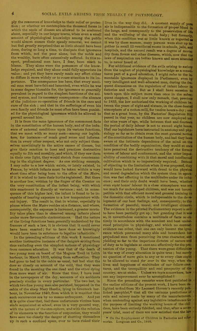 SOCIAL EVILS ARISING FROM NEGLECT OK PHYSIOLOGY. ply the resources of knowledge to their relief or protec- tion ; or whether we contemplate the thousand forms in which tho seeds of disease are allowed to be scattered about, especially in our larger towns, when even a small amount of physiological knowledge among the public would almost ensure their speedy removal, we cannot but feel greatly surprised that so little should have been done, during so long a time, to dissipate that ignorance from which, not the poor alone, but the noble and the wealthy, have often extensively suffered. In this re- spect, professional men have, I fear, been much to blame. They alone were the possessors of the know- ledge required, and they alone could fully appreciate its value; and yet they have rarely made any effort either to diffuse it more widely or to rouse attention to its im- portance. The consequence has been, that every medi- cal man must have felt and lumented, even while he was in some degree blamable for, the ignorance so generally prevalent in regard to the simplest functions of the ani- mal system, and its necessary consequence—the absence of the judicious co-operation of friends in the care and cure of the sick ; and that in the sufferings of even his own family and friends he must often have been punish- ed for the physiological ignorance which he allowed to prevail around him. It is from the same ignorance of the commonest facts in the constitution of the human body, and of the influ- ence of external conditions upon its various functions, that we meet with so many men—among our legisla- tors; for instance—of much good sense and informa- tion in every other respect, who not only subject them- selves unwittingly to the active causes of disease, but give their sanction to laws and practices destructive equally to life and morality, and which, if they saw them in their true light, they would shrink from countenanc- ing in the slightest degree. As one striking example, I may refer to a law which exists, or lately existed, in France, by which infants must be taken within a very short time after being born to the office of the Maire, if it is wished to have their births registered. But there is another law, written by the finger of the Creator on the very constitution of the infant being, with which this enactment is directly at variance ; and, in conse- quence of this higher law, the infant is found to be in- capable of bearing exposure to a low temperature with- out injury. The result is, that in winter, especially in places where the Maire resides at a distance, and where, consequently, the exposure is increased, a greater morta- lity takes place than is observed among infants placed under more favourable circumstances. Had the nature of the living functions been generally understood by the framers of such a law, it is obvious that it could never have been enacted; for to have done so knowingly would have been in substance to legalize infanticide. In the preceding editions of this work I mentioned another instructive instance of the dangers arising from thus excluding even the simplest notions of physiology from common education. It was that of the death of two young men on board of the Magnus Troil in Leith harbour, in March 1833, arising from suffocation. They had gone to bed in the cabin as usual, but had shut the door so closely on account of the cold, that they were found in the morning the one dead and the other dying from mere want of air. Since that time, I have read in the newspapers of the day, accounts of six accidents precisely similar in every particular. The two last, in which two fine young men also perished, happened in the cabin of the sloop Mary Hardie, lying in Greenock har- bour, in November 1840, from which it is manifest that such occurrences are by no means unfrequent. And yet it is quite clear that, had these unfortunate victims been made acquainted at school, even in a very general way, with the nature of the atmosphere, and with the relation of its elements to the function of respiration, they would have seen too clearly the danger of shutting themselves gp in such a confined space, ever to have risked their lives in the way they did. A constant supply of pure air is indispensable to the formation of proper blood in the lungs, and consequently to the preservation of life and the wellbeing of the wnole body; but formerly, when this condition was as little known or regarded as it was by these seamen, many persons were shut up to- gether in small ill-ventilated rooms in schools, jails, and hospitals, and the natural result was a degree of mort*. lity from fevers and other diseases, which, now that the laws of respiration are better known and more attended to, is never heard of. For additional evidence of tho evils arising to society from the neglect of physiological knowledge as a consti- tuent part of a good education, I might refer to the la- mentable ignorance displayed in Parliament, even by very intelligent and well-educated men, during the fre- quent discussions on the regulation of infant labour in factories and mills. But as I shall have occasion to touch upon this subject more than once in the subse- quent chapters, I shall now only remark, that, previous to 1833, the law authorized the working of children be- tween the years of eight and sixteen, in the close-heated atmosphere of a cotton-mill, for twelve hours a-dav ; and that as a great boon, by the Factories’ Regulation Bill passed in that year, no children are now employed un- der nine years of age, while between that and fourteen j the period of daily labour is not to exceed eight hours. Had our legislators been instructed in anatomy and phy- siology so far as to obtain even the most general notion of the constitution of the human body, and had they been aware of the intimate dependence of the mind on the condition of the bodily organization, they would at once I have perceived the destructive tendency of the former system of labour and confinement, and the utter imps- j sibility of combining with it that moral and intellectual cultivation which is so imperatively required. Instead j of objecting to the limitation when it was proposed, they would have looked forward with dread to the physical and moral degradation which the system then in opera- | tion was fast effecting in the multitudes under its intiu- ence; and their only doubt would have been, whether even eight hours’ labour in a close atmosphere was not ; too much for undeveloped children, and was not incom- i patible with that efficient moral and general training in the domestic circle, which is indispensable to the deve- lopment of our best feelings, and, consequently, to the j formation of peaceful, moral, and intelligent citizens. The evidence in the printed Parliamentary report is said to have been partially got up ; but granting that it was so, it nevertheless contains a multitude of facts so en- tirely in accordance with the soundest and best under- | stood principles in physiology, and which no counter- evidence can rebut, that one can only lament the igno- j ranee which prevented many able and benevolent but prejudiced men from perceiving its true character, and yielding so far to the imperious dictates of nature and of duty ns to legislate at once anti effectively' for the pro- tection of the young. That there were great difficulties in the way of every alteration is quite true ; but surely no question of mere gain to any or to every class ought to be allowed to stand for ever in the way, when the lives and happiness of multitudes of our fellow-crea- i tures, and the tranquillity’ and real prosperity of the country, are at stake. Unless we begin somewhere, how can any improvement ever be accomplished ? Since the preceding remarks were first published in the earlier editions of the present work, 1 have been de- lighted to find from Mr Leonard Horner’s recently pub- lished pamphlet,* that all the ominous predictions of ruin and misery made by many of the manufacturers, when contending against any legislative interference &r the purpose of limiting tho working hours of the civil - dren, have been entirely falsified, and that, after a seven years’ trial, most of them are now satisfied that the law * On the Employment of Children in Factories and other works. Longman and Co., 18-iO.