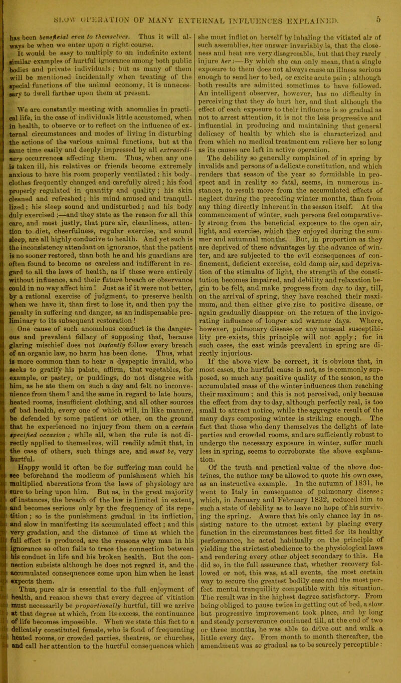 Si.UW UI'ERATION OF MANY EXTERNAL INFLUENCES EXPLAINER. i) l has been beneficial even to themselves. Thus it will al- ways be when we enter upon a right course. It would be easy to multiply to an indefinite extent ■imilar examples of hurtful ignorance among both public j bodies and private individuals ; but as many of them i will be mentioned incidentally when treating of the 1 special functions of the animal economy, it is unneces- 1 aary to dwell farther upon them at present. We are constantly meeting with anomalies in practi- , cal life, in the case of individuals little accustomed, when ( in health, to observe or to reflect on the influence of ex- I ternal circumstances and modes of living in disturbing | the actions of the various animal functions, but at the I same time easily and deeply impressed by all extraordi- J nary occurrences affecting them. Thus, when any one I is taken ill, his relatives or friends become extremely I anxious to hnve his room properly ventilated ; his body- ij clothes frequently changed and carefully aired ; his food I properly regulated in quantity and quality; his skin B cleaned and refreshed; his mind amused and tranquil- I lized; his sleep sound and undisturbed ; and his body | duly exercised ;—and they state as the reason for all this I care, and most justly, that pure air, cleanliness, atten- I tion to diet, cheerfulness, regular exercise, and sound i| sleep, are all highly conducive to health. And yet such is the inconsistency attendant on ignorance, that the patient is no sooner restored, than both he and his guardians are often found to become as careless and indifferent in re- gard to all the laws of health, as if these were entirely without influence, and their future breach or observance could in no way affect him ! Just as if it were not better, by a rational exercise of judgment, to preserve health when we have it, than first to lose it, and then pay the penalty in suffering and danger, as an indispensable pre- liminary to its subsequent restoration! One cause of such anomalous conduct is the danger- ous and prevalent fallacy of supposing that, because glaring mischief does not instantly follow every breach of an organic law, no harm has been done. Thus, what is more common than to hear a dyspeptic invalid, who seeks to gratify his palate, affirm, that vegetables, for example, or pastry, or puddings, do not disagree with him, as he ate them on such a day and felt no inconve- nience from them ? and the same in regard to late hours, heated rooms, insufficient clothing, and all other sources of bad health, every one of which will, in like manner, be defended by some patient or other, on the ground that he experienced no injury from them on a certain specified occasion ; while all, when the rule is not di- rectly applied to themselves, will readily admit that, in the case of others, such things are, and must be, very hurtful. Happy would it often be for suffering man could he see beforehand the modicum of punishment which his multiplied aberrations from the laws of physiology are sure to bring upon him. But as, in the great majority of instances, the breach of the law is limited in extent, and becomes serious only by the frequency of its repe- tition ; so is the punishment gradual in its infliction,' and slow in manifesting its accumulated effect; and this very gradation, and the distance of time at which the !full effect is produced, are the reasons why man in his ignorance so often fails to trace the connection between his conduct in life and his broken health. But the con- nection subsists although he does not regard it, and the i accumulated consequences come upon him when he least expects them. B Thus, pure air is essential to the full enjoyment of UK health, and reason shews that every degree of vitiation at must necessarily be proportionally hurtful, till we arrive *. at that degree at which, from its excess, the continuance V of life becomes impossible. When we state this fact to a it delicately constituted female, who is fond of frequenting % heated rooms, or crowded parties, theatres, or churches, bj and call her attention to the hurtful consequences which she must inflict on herself by inhaling the vitiated air of such assemblies, her answer invariably is, that the close- ness and heat are very disngreeable, but that they rarely injure her:—By which she can only mean, that a single exposure to them does not always cause an illness serious enough to send her to bed, or excite acute pain ; although both results are admitted sometimes to have followed. An intelligent observer, however, has no difficulty in perceiving that they do hurt her, and that although the effect of each exposure to their influence is so gradual ns not to arrest attention, it is not the less progressive and influential in producing and maintaining that general delicacy of health by which she is characterized and from which no medical treatment can relieve her so long as its causes are left in active operation. The debility so generally complained of in spring by invalids and persons of a delicate constitution, and which renders that season of the year so formidable in pro- spect and in reality so fatal, seems, in numerous in- stances, to result more from the accumulated effects of neglect during the preceding winter months, than from any thing directly inherent in the season itself. At the commencement of winter, such persons feel comparative- ly strong from the beneficial exposure to the open air, light, and exercise, which they enjoyed during the sum- mer and autumnal months. But, in proportion as they are deprived of these advantages by the advance of win- ter, and are subjected to the evil consequences of con- finement, deficient exercise, cold damp air, and depriva- tion of the stimulus of light, the strength of the consti- tution becomes impaired, and debility and relaxation be- gin to be felt, and make progress from day to day, till, on the arrival of spring, they have reached their maxi- mum, and then either give rise to positive disease, or again gradually disappear on the return of the invigo- rating influence of longer and warmer days. Where, however, pulmonary disease or any unusual susceptibi- lity pre-exists, this principle will not apply; for in such cases, the east winds prevalent in spring are di- rectly injurious. If the above view7 be correct, it is obvious that, in most cases, the hurtful cause is not, as is commonly sup- posed, so much any positive quality of the season, as the accumulated mass of the winter influences then reaching their maximum ; and this is not perceived, only because the effect from day to day, although perfectly real, is too small to attract notice, while the aggregate result of the many days composing wdnter is striking enough. The fact that those who deny themselves the delight of late parties and crowded rooms, and are sufficiently robust to undergo the necessary exposure in winter, suffer much less in spring, seems to corroborate the above explana- tion. Of the truth and practical value of the above doc- trines, the author may be allowed to quote his own case, as an instructive example. In the autumn of 1831, he went to Italy in consequence of pulmonary disease; which, in January and February 1832, reduced him to such a state of debility as to leave no hope of his surviv- ing the spring. Aware that his only chance lay in as- sisting nature to the utmost extent by placing every function in the circumstances best fitted for its healthy performance, he acted habitually on the principle of yielding the strictest obedience to the physiological laws and rendering every other object secondary to this. He did so, in the full assurance that, whether recovery fol- lowed or not, this was, at all events, the most certain way to secure the greatest bodily ease and the most per- fect mental tranquillity compatible w7ith his situation. The result was in the highest degree satisfactory. From beingobliged to pause twice in getting out of bed, aslow but progressive improvement took place, and by long and steady perseverance continued till, at the end of two or three months, he W’os able to drive out and walk a little every day. From month to month thereafter, the amendment was so gradual us to be scarcely perceptible: