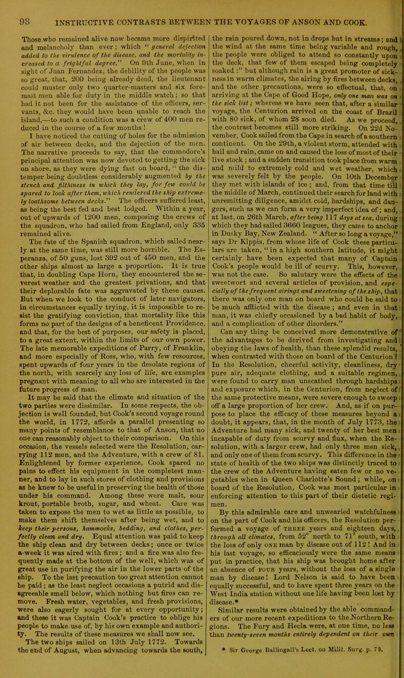 Those who remained alive now became more dispirited and melancholy than ever; which “ general dejection added to the virulence of the disease, and the mortality in- creased to a frightful degree.” On Oth June, when in sight of Juan Fernandez, the debility of the people was so great, that, 200 being already dead, the lieutenant could muster only two quarter-masters and six fore- mast men able for duty in the middle watch; so that had it not been for the assistance of the officers, ser- vants, &c. they would have been unable to reach the island,—to such a condition was a crew of 400 men re- duced in the course of a few months ! I have noticed the cutting of holes for the admission of air between decks, and the dejection of the men. The narrative proceeds to say, that the commodore’s principal attention was now devoted to getting the sick on shore, as they were dying fast on board, “ the dis- temper being doubtless considerably augmented by the stench and filthiness in which they lay, for few could be spared to look after them, which rendered the ship extreme- ly loathsome between decks.” The officers suffered least, as being the best fed and best lodged. Within a year, out of upwards of 1200 men, composing the crews of the squadron, who had sailed from England, only 335 remained alive. The fate of the Spanish squadron, which sailed near- ly at the same time, was still more horrible. The Es- peranza, of 50 guns, lost 392 out of 450 men, and the other ships almost as large a proportion. It is true that, in doubling Cape Horn, they encountered the se- verest weather and the greatest privations, and that their deplorable fate was aggravated by these causes. But when we look to the conduct of later navigators, in circumstances equally trying, it is impossible to re- sist the gratifying conviction, that mortality like this forms no part of the designs of a beneficent Providence, and that, for the best of purposes, our safety is placed, to a great extent, within the limits of our own power. The late memorable expeditions of Parry, of Franklin, and more especially of Ross, who, with few resources, spent upwards of four years in the desolate regions of the north, with scarcely any loss of life, are examples pregnant with meaning to all who are interested in the future progress of man. It may be said that the climate and situation of the two parties were dissimilar. In some respects, the ob- jection is well founded, but Cook’s second voyage round the world, in 1772, affords a parallel presenting so many points of resemblance to that of Anson, that no one can reasonably object to their comparison. On this occasion, the vessels selected were the Resolution, car- rying 112 men, and the Adventure, with a crew of 81. Enlightened by former experience, Cook spared no pains to effect his equipment in the completest man- ner, and to lay in such stores of clothing and provisions as he knew to be useful in preserving the health of those under his command. Among these were malt, sour krout, portable broth, sugar, and wheat. Care was taken to expose the men to wet as little as possible, to make them shift themselves after being wet, and to keep their persons, hammocks, bedding, and clothes, per- fectly clean and dry. Equal attention was paid to keep the ship clean and dry between decks; once or twice a-week it was aired with fires ; and a fire was also fre- quently made at the bottom of the well, which was of great use in purifying the air in the lower parts of the ship. To the last precaution too great attention cannot be paid; as the least neglect occasions a putrid and dis- agreeable smell below, which nothing but fires can re- move. Fresh water, vegetables, and fresh provisions, were also eagerly sought for at every opportunity; and these it was Captain Cook’s practice to oblige his people to make, use of, by his own example and authori- ty. The results of theso measures we shall now see. The two ships sailed on 13th July 1772. Towards the end of August, when advancing towards the south, the rain poured down, not in drops but in streams; and ! the wind at the same time being variable and rough, the people were obliged to attend so constantly upon the deck, that few of them escaped being completely soaked but although rain is a great promoter of sick- ■ ness in warm climates, the airing by fires between decks,, and the other precautions, were so effectual, that, on , arriving at the Capo of Good Hope, only one man was on i the sick list; whereas we have seen that, after a similar • voyage, the Centurion arrived on the coast of Brazil with 80 sick, of whom 28 soon died. As we proceed, , the contrast becomes still more striking. On 22d No- vember, Cook sailed from the Cape in search of a southern i continent. On the 29th, a violent storm, attended with i hail and rain, came on and caused the loss of most of their • live stock ; and a sudden transition took place from warm and mild to extremely cold and wet weather, which i was severely felt by the people. On 10th December they met with islands of ice ; and, from that time till: the middle of March, continued their search for land with unremitting diligence, amidst cold, hardships, and dan- gers, such as we can form a very imperfect idea of; and, at last, on 26th March, after being 117 days at sea, during ; which they had sailed 3660 leagues, they came to anchor in Dusky Bay, New Zealand. “ After so long a voyage,” says Dr Kippis, from whose life of Cook these particu- lars are taken, “ in a high southern latitude, it might certainly have been expected that many of Captain Cook’s people would be ill of scurvy. This, however, was not the case. So salutary were the effects of the sweetwort and several articles of provision, and espe- cially of the frequent airings and sweetening of the ship, that there was only one man on board who could be said to be much afflicted with the disease ; and even in that man, it was chiefly occasioned by a bad habit of body, and a complication of other disorders.” Can any thing be conceived more demonstrative of f the advantages to be derived from investigating and 1 obeying the laws of health, than these splendid results,. when contrasted with those on board of the Centurion 1 In the Resolution, cheerful activity, cleanliness, dry pure air, adequate clothing, and a suitable regimen, were found to carry man unscathed through hardships • and exposure which, in the Centurion, from neglect off the same protective means, were severe enough to sweep off a large proportion of her crew. And, as if on pur- pose to place the efficacy of these measures beyond a i doubt, it appears, that, in the month of July 1773, the Adventure had many sick, and twenty of her best men i incapable of duty from scurvy and flux, when the Re- solution, with a larger crew, had only three men sick,. and only one of them from scurvy. This difference in the 1 state of health of the two ships was distinctly traced to the crew of the Adventure having eaten few or no ve- getables when in Queen Charlotte’s Sound ; while, on i board of the Resolution, Cook was most particular in i enforcing attention to this part of their dietetic regi- men. By this admirable care and unwearied watchfulness on the part of Cook and his officers, the Resolution per- formed a voyage of three years and eighteen days, through all climates, from 52° north to 71° south, with the loss of only one man by disease out of 112 ! And in i his last voyage, so efficaciously were the same means put in practice, that his ship was brought home after an absence of four years, without the loss of a single man by disease! Lord Nelson is said to have been equally successful, and to have spent three years on the West India station without one life having been lost by disease.* Similar results were obtained by the able command- ers of our more recent expeditions to the Northern Re- gions. The Fury and Hecla were, at one time, no less than twenty-seven months entirely dependent on their own • Sir George Ballingall's Lett, ou Milif. Surg. p. 73.